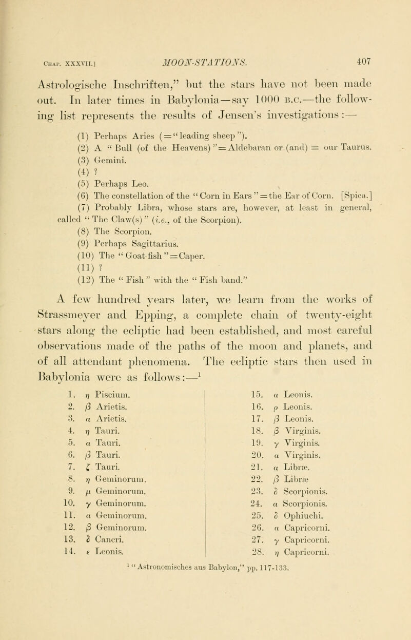 Astrologische Inschrifteu, but the 8tars have woi been made out. In later times in Babylonia—say 1()00 b.c.—the follow- ing list represents the results of Jensen's investigations :— (1) Pei'haps Aries ( = leading sheep ). (2) A  Bull (of the Heavens)  = Alclebavan or (and) = our Taurus. (3) Gemini. (4) ? (5) Perhaps Leo. (6) The constellation of the  Corn in Ears r=the Ear of Corn. [Spica.] (7) Piobably Libra, whose stars ai'e, however, at least in general, called  The Claw(s)  (i.e., of the Scorpion). (8) The Scorpion. (9) Perhaps Sagittarius. (10) The Goat-fish = Caper. (11) ? (12) The  Fish  with the  Fish band. A few hundred years later, we learn from the works of Strassmeyer and Epping, a complete chain of twenty-eight stai-s along the ecliptic had been established, and most careful observations made of the paths of the moon and planets, and of all attendant phenomena. The ecliptic stars then used in Babylonia were as follows :—^ 1. T] Piscium. 2 /3 Arietis. 3. a Arietis. 4. 7) Tauri. .5. a Tauri. 6. /3 Tauri. 7. C Tauri. 8. T] Gerainoruiu. 9. ^ Geminorum. 10. y Geminorum. 11. a Geminorum. 12. j8 Geminorum. 13. Z Cancri. 14. £ Leonis. 1.5. a Leonis. 16. P Leonis. 17. /3 Leonis. 18. /3 Virginis. 19. 7 Virginis. 20. a Virginis. 21. a Librje. 22. /3 Librse 23. }) Scorpionis. 24. a Scorpionis. 25. h Ophiuchi. 26. a Capricorni. 27. y Capricorn!. 28. V Capricorni. '  Astronomischcs aus Babylon,'' pp. 117-133.