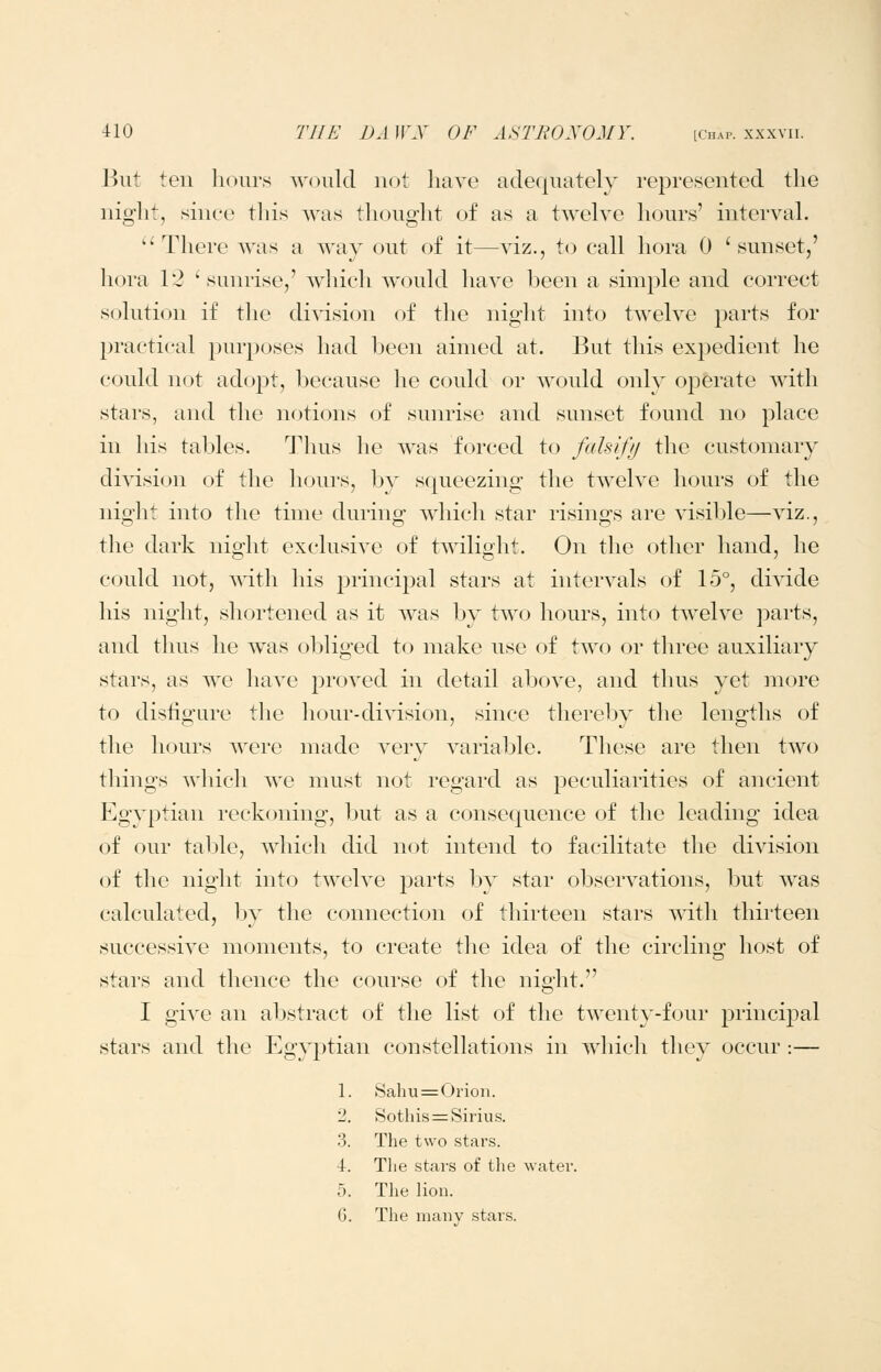 But ten hours would not liave adequately represented the night, since this Avas thought of as a twelve hours' interval.  There was a way out of it—viz., to call hora 0 ' sunset,' liora 12 'sunrise,' which would have been a simple and correct solution if the diAision of the night into twelve parts for practical purposes had been aimed at. But this expedient he could not adopt, because he could or would only oj^erate with stars, and the notions of sunrise and sunset found no place in his tables. Thus he was forced to falsifij the customary di\dsion of the hours, by squeezing the twelve hours of the night into the time during which star risings are visible—viz., the dark night exclusive of twilight. On the other hand, he could not, A\'ith his principal stars at intervals of 15°, divide his night, shortened as it was by two hours, into twelve ])arts, and thus he was obliged to make use of two or three auxiliary stars, as we have proved in detail above, and thus yet more to distigure the hour-division, since thereby the lengths of the hours were made very variable. These are then two things which we must not regard as peculiarities of ancient Egyptian reckoning, but as a consequence of the leading idea of our tal;)le, which did not intend to facilitate the division of the night into twelve parts l^y star observations, but was calculated, by the connection of thirteen stars with thirteen successive moments, to create the idea of the circling host of stars and thence the course of the night. I give an abstract of the list of the twenty-four principal stars and the Egyj^tian constellations in which they occur :— 1. Sahu = Orion. 2. Sothis==Sirius. 3. The two stars. 4. Tlie stars of tlie water. 5. The lion. 6. The many stars.
