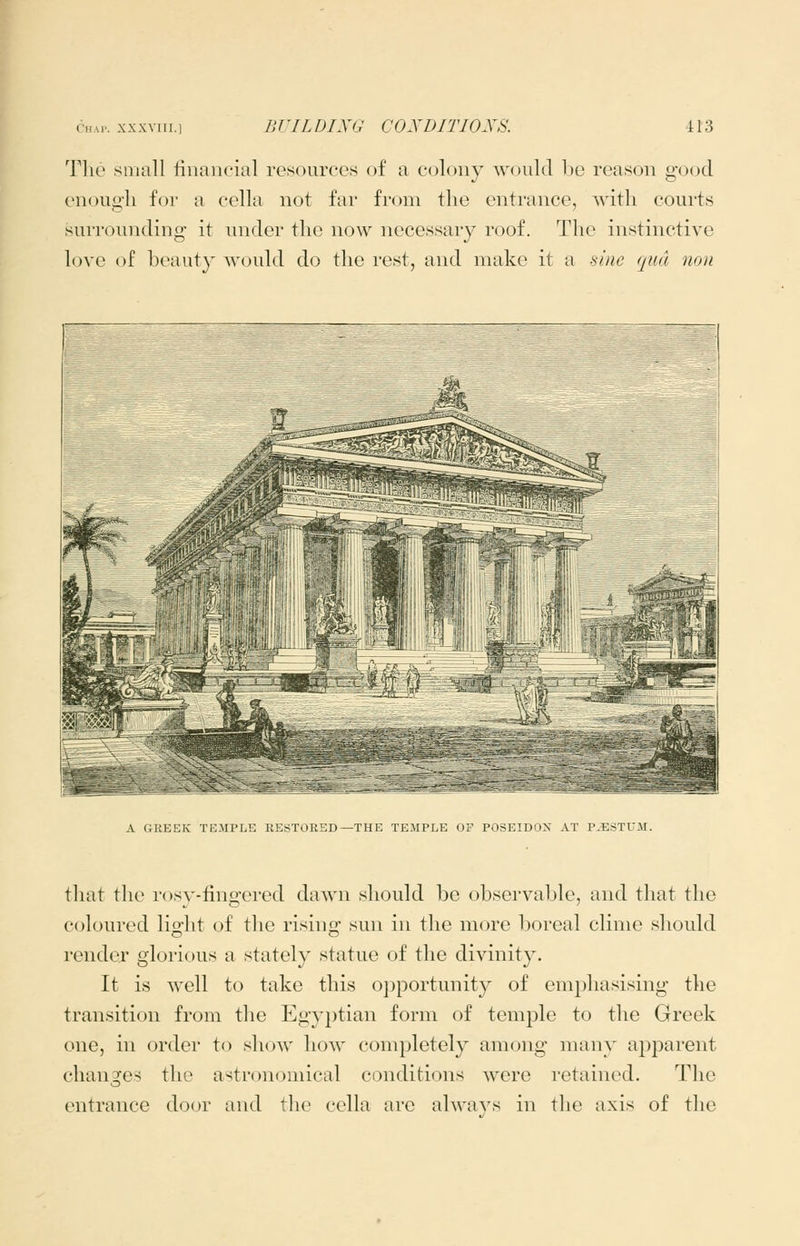 The small linancial resources of a colony would Ije reason good enough for a cella not far from the entrance, with courts surrounding it nnder the now necessary roof. The instinctive love of beauty would do the rest, and make it a sine qua non A GREEK TEMPLE RESTORED—THE TEMPLE OF POSEIDON AT P.ESTUM. that the rosy-fingered dawn should be observable, and that the coloured lig-lit of the risino; sun in the more boreal clime should render glorious a stately statue of the divinity. It is well to take this oj^portunity of emphasising the transition from the Egyptian form of temple to the Greek one, in order to show how completely among many apparent changfes the astronomical conditions were retained. The entrance door and the cella are alwa^'s in the axis of the
