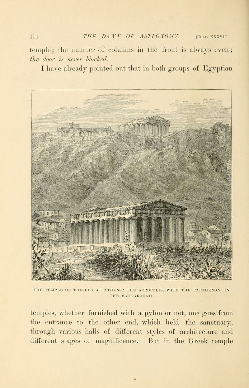 temple; the nuniLer of columns in the front is always even; tlie iloor is never hloclced. I liave already pointed out that in l^oth groups of Egyptian THE TEMPLE OF THESEUS AT ATHENS : THE ACROPOLIS, WITH THE PARTHENON, IN THE BACKGROUND. temples, whether furnished with a pylon or not, one goes from the entrance to the other end, which held the sanctuary, through various halls of different styles of architecture and different stages of magnificence. But in the Greek temple