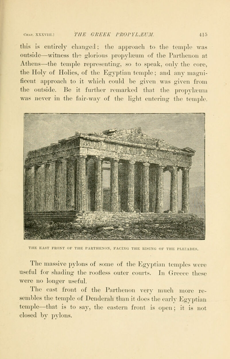 this is entirely chano-ecl; the approach to the temple was outside—witness the glorious propylseum of the Parthenon at Athens—the temple representing, so to speak, only the core, the Holy of Holies, of the Egyptian temple; and any magni- ficent approach to it which could be given was given from the outside. Be it further remarked that the prop^d^eum Avas never in the fair-way of the light entering the tem])le. THE EAST FRONT OF THE PARTHENON, FACING THE RISING OF THE PLEIADES. The massive pylons of some of the Egyptian temples were useful for shading the roofless outer courts. In Greece these were no longer useful. The east front of the Parthenon very mucli more re- sembles the temple of Denderah than it does the early Egyptian temple—that is to say, the eastern front is open; it is not closed by pylons.
