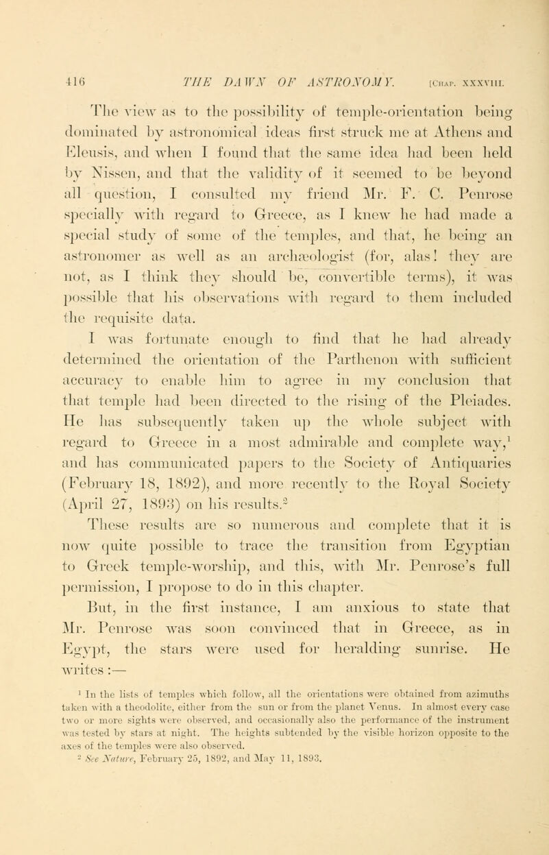 The view as to the possibility of teniplo-orientation being dominated by astronomical ideas first struck me at Athens and Kleusis, and when I found that the same idea had been lield by Nissen, and that the validity of it seemed to be beyond all question, I consulted my friend Mr. F. C. Penrose specially with regard to Greece, as I knew he had made a special study of some of the temples, and that, he being- an astronomer as well as an arcliffiologist (for, alas! they are not, as I think they should be, convertible terms), it was 230ssible that his observations with regard to them included the requisite data. I was fortunate enough to find that he had already determined the orientation of the Parthenon with sufficient accuracy to enable him to agree in my conclusion that that temple had been directed to the rising of the Pleiades. He has subsequently taken up the whole subject with regard to Greece in a most admirable and complete way,^ and has communicated papers to the Society of Antiquaries (February IS, 1892), and more recently to the Royal Society (April 27, 1893) on his resuhs.^ These results are so numerous and complete that it is now quite possible to trace the transition from Egyptian to Greek tem^^le-worship, and this, with Mr. Penrose's full permission, I propose to do in this chapter. But, in the first instance, I am anxious to state that Mr, Penrose was soon convinced that in Greece, as in P^gypt, the stars were used for heralding sunrise. He writes :— 1 In the lists of temiiles which follow, all the orientations were ohtained from azimuths taken with a theodolite, either from the sun or from the planet Venus. In almost every case two or more sights were observed, and occasionally also the performance of the instrument was tested by stars at night. The heights subtended by the visible horizon opposite to the axes of the temples were also observed. 2 See Nature, February 25, 1892, and May 11, 1893.