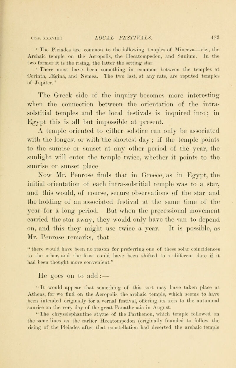 The Pleiades are common to the following temples of Minerva—viz., the Archaic temple on the Acropolis, the Hecatompedon, and Sunium. In the two former it is the rising, the latter the setting star. There must have been something in common between the temples at Corinth, ^gina, and Nemea. The two last, at any rate, are reputed temples of Jupiter. The Greek .side of the inquiry become.s more interesting when the connection between the orientation of tlie intra- solstitial temples and the local festivals is inquired into; in Egypt this is all but impossible at present. A temple oriented to either solstice can only be associated with the longest or with the shortest day; if the temple points to the sunrise or sunset at any other peiiod of the year, the sunlight will enter the temple twice, whether it points to the sunrise or sunset place. Now Mr. Penrose finds that in Greece, as in Egypt, the initial orientation of each intra-solstitial temple was to a star, and this would, of course, secure ol^servations of the star and the holding of an associated festival at the same time of the year for a long period. But when the precessional movement carried the star away, they would only have the sun to depend on, and this they might use twice a year. It is possible, as Mr. Penrose remarks, that there would have been no reason for prefei'ring one of these solar coincidences to the other, and the feast could have been shifted to a difterent date if it had been thought more convenient. He goes on to add : — It would appear tliat something of this sort may have taken place at Athens, for we find on the Acropolis the archaic temple, which seems to have been intended originally for a vernal festival, ofltering its axis to the autumnal sunrise on the very day of the great Panathenaia in August. The chryselephantine statue of the Parthenon, which temple followed on the same lines as the eai'lier Hecatompedon (originally founded to follow the rising of the Pleiades after that constellation had deserted the archaic temple