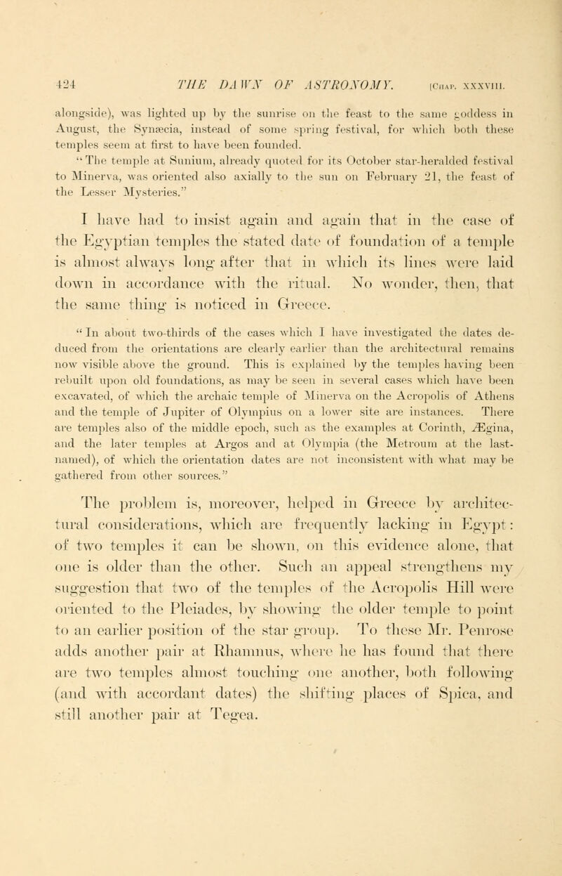alongside), was lighted up by the sunrise on tlie feast to the same i^oddess in August, the Synfecia, instead of some spring festival, for which both these temples seem at first to have been founded. Tlie temple at Sunium, already quoted for its October star-heralded festival to Minerva, was oriented also axially to the sun on February 21, the feast of the Lesser Mysteries. I have had to insist again and again that in the case of the Egyptian temples the stated date of foundation of a temple is almost always long after that in wldeh its lines were laid down in accordance with the ritual. No wonder, then, that the same thing is noticed in Greece.  In about two-thirds of the cases which I have investigated the dates de- duced from the orientations are clearly eai'lier than the architectural remains now visible above the ground. This is explained by the temples having been rebuilt upon old foundations, as may be seen in several cases which have been excavated, of which the archaic temple of Minerva on the Acropolis of Athens and the temple of Jupiter of Olympius on a lower site are instances. There are temples also of the middle epoch, such as the examples at Corinth, ^gina, and the later temples at Argos and at Olymi^ia (the Metroum at the last- named), of which the orientation dates are not inconsistent with what may be gathered from other sources. The problem is, moreover, helped in Greece by arcliitec- tural considerations, which are frequently lacking in Egypt: of two temples it can \)q shown, on this evidence alone, that one is older than tlie other. Sucli an appeal strengthens my suggestion that two of the temples of the Acropolis Hill were oriented to the Pleiades, by showing the older temple to point to an earlier position of the star group. To these Mr. Penrose adds another pair at Rhamnus, where he has found that there are two temples almost touching one another, Ijoth following (and with accordant dates) the shifting places of Spica, and still another pair at Tegea.