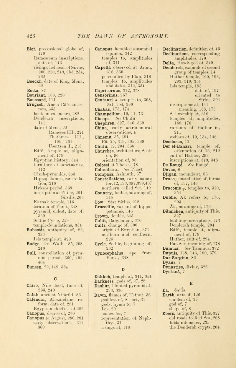 Biot, piecessional globe of, 170 Ramesseum inscriptions, date of, 14 3 risings, heliacal, of Sirius, 200,210,249,253,254, 262 Boeckh, date of King Mena, Botta, S7 Bouriant, 183, 220 Boussard, 111 Brugsch, Amen-Ra's ances- tors, 355 book on calendars, 282 Denderah inscriptions, 141 date of Mena, 22 Rameses III., 221 Thotlimcs III, 189, 261 Usertsen I., 215 Edfu, temple at, align- ment of, 179 Egyptian history, 344 furniture of sanctuaries, 112 Gizeh-^jjuamius, 363 Hippopotamus, constella- tion, 21G Hyksos period, 339 inscription at Phila3, 261 Silsilis, 263 Karnak temple, 116 location of Puu-t, 348 pyramid, oldest, date of, 369 Sothic Cycle, 259 trmple-foundations, 354 Bubastis, antiquity of, 82, 333 I sis temijle at, 329 Budge, Dr. Wallis, 85, 208, 240 Bull, constellation of, pyra- mid period, 360, 403, 404 Bunsen, 22, 148, 384 Cairo, Nile flood, time of, 233, 240 Calah. ancient Nimriid, 86 Calendar, Alexandrine re- form, date of, 281 Egyptian,cliief use of,282 Canopus, decree of, 270 Canopus (o Argus), 280, 281 early observations, 312 360 Canopus, heralded autumnal equinox, 342 temples to, amplitudes of, 311 Capella observed at Annu, 316, 360 personified by Ptah, 318 temples to, amplitudes and dates, 312, 354 Capricornus, 372, 378 Censorinus, 267 Centaxiri a, temples to, 308, 351, 354, 360 Chabas, 173, 174 Champollion, 10, 11, 73 Cheops. <S'f(' Chufu Chephren, 327, 346, 309 China, early astronomical observations, 4 Chnemu, 35, 384 Ra, 25, 319, 385, 389 Chufu, 12, 204, 336 Churches, architecture, Scott on, 96 orientation of, 96 Colossi at Thebes, 78 Columbse a. See Phact Compass, Azimuth, 67 Constellations, early names for, 42,133,397,399,407 northern, called Set, 149 Country, double, meaning of, 345 Cow^Star Sirius, 218 Crocodile, variant of hippo- potanms, 146 Crown, double, 345 Cubit, Babylonian, 370 Cults, change of, 300 origin of Egyptian, 371 northern and southern, 225 Cycle, Sothic, beginning of, 262 Cynocephalus ape from Pun-t, 348 Dakkeh, temple at, 341, 354 Darkness, gods of, 27, 28 Dashilr, blunted pyramid at. 233, 336 Dawn, flames of, Tefnut, 36 goddess of, Sechet, 31 gods, hymn to, 7 Isis, 29 names for, 7 representation of Keph- thys, 31 risings at, 148 Declination, definition of, 45 Declinations, coiresponding amplitudes, 170 Delta, llawk-god of, 349 Denderah, example of second ti-roup of temples, 14 Hathor temple, 160, 193, 293, 319, 354 Isis temple, 193 date of, 197 oriented to Sirius, o04 inscriptions at, 141 meaning, 138, 173 Set worship at, 310 temples at, amplitudes, 168, 176 variants of Hathor in, 211 zodiacs of, 19, 134, 146 Deodorus, 12 Der el-Bahari, temple of, orientation of, 16, 212 cult of Hathor, 293 inscriptions at, 319, 348 De Rouge. See Rouge Devas, 6 Djigan, moimds at, 86 Draco, constellation of, fonns of, 137, 146 Draconis y, temples to, 310, 354 Dubhe, Ak refers to, 176, _ 203 Ak, meaning of, 176 Diimichen, antiquity of This, 327 building inscriptions, 173 Denderah temple, 204 Edffi, temple at, alig-n- ment of, 179 Hathor, cult of, 294 Put-Ser, meaning of, 178 Dumuzi. See Tammuz, 372 Dupuis, 138, 143, 180, 379 Dur Sarginu, 86 Dyaus, 7 Dynasties, divine, 326 Dyotana, 7 Ea. See la Earth, axis of, 126 emblem of, 33 god of, 7 shape of, 8 Ebers, antiquity of This, 327 old roads to Red Sea, 208 Roda nilometer, 235 the Denderah crypts, 204