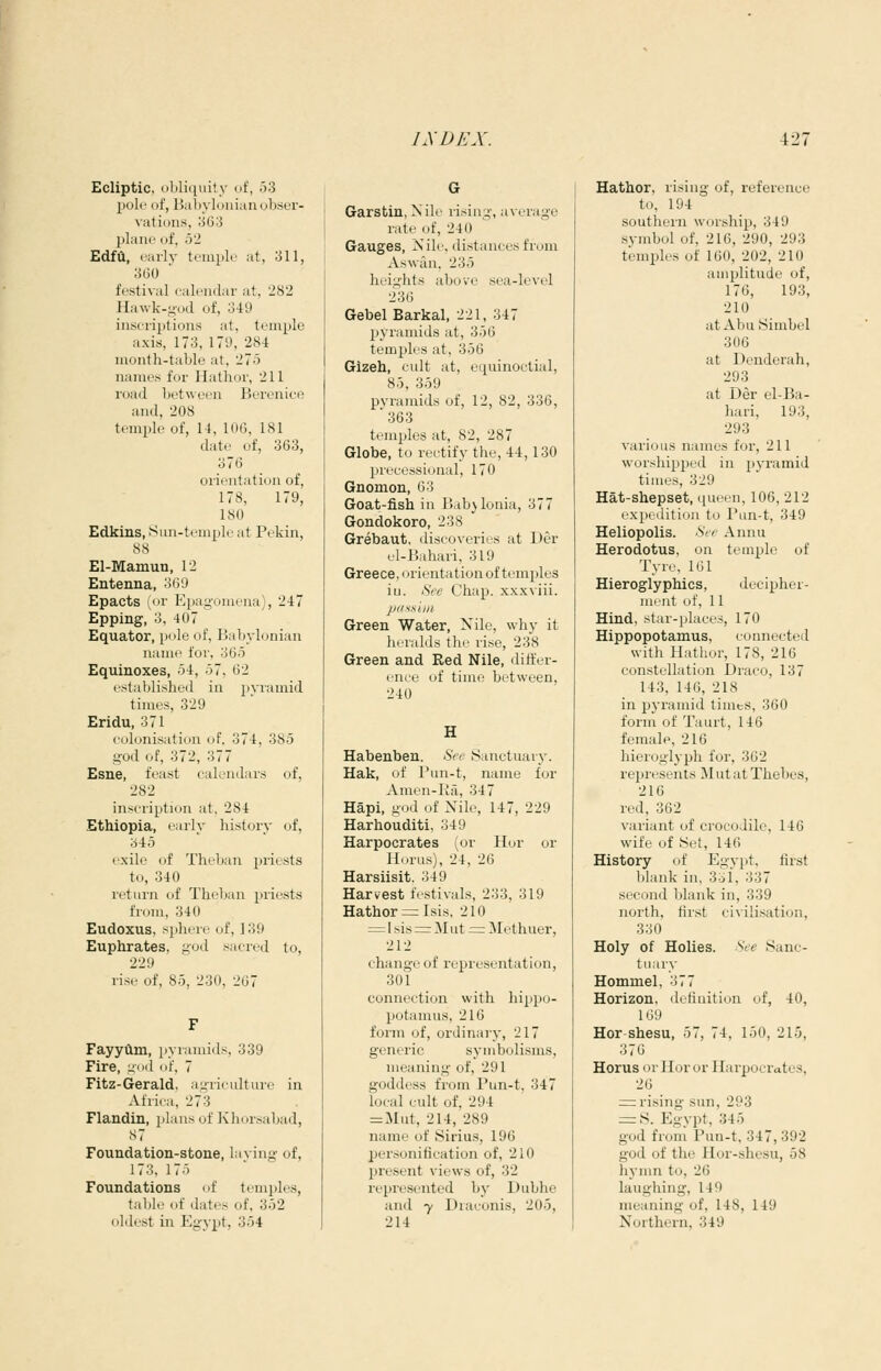 Ecliptic, (il)li([uity uf, 53 pole of, Babylonian obser- vations, 363 plane of, 52 Edfii, early temple at, 311, 360 festival calendar at, 282 Hawk-god of, 349 inscrijjtions at, temple axis, 173, 179, 284 month-table at, 275 names for Hathor, 211 road between Berenice and, 208 temple of, 14, 106, 181 date of, 363, 376 orientation of, 178, 179, 180 Edkins, iSiui-temple at Pekin, 88 El-Mamun, 12 Entenna, 369 Epacts (or Epagomena), 247 Epping, o, 407 Equator, pole of, Babylonian name for, 365 Equinoxes, 54, 57, 62 established in p\Tamid times, 329 Eridu, 371 colonisation of. 374, 385 god of, 372, 377 Esne, feast calendars of, 282 inscription at. 284 Ethiopia, e;irly history of, 345 exile of Theban priests to, 340 I'eturn of Thelian priests from, 340 Eudoxus, sphere of, 139 Euphrates, god sacred to, 229 rise of, 85, 230, 267 Fayyflm, pyramids, 339 Fire, gt)d of, 7 Fitz-Gerald, agriculture in Africa, 273 Flandin, 2)lans of Khnr.sabad, .S7 Foundation-stone, laving of, I7;!, 175 Foundations of temides, table of dates of, 352 oldest in Egypt, 354 G Garstin, Nile rising, average rate of, 240 Gauges, Nile, distances from Aswan. 235 hciii'lits above sea-level 236 GebelBarkal, 221, 347 pyramids at, 356 temples at, 356 Gizeh, cult at, equinoctial, 85, 359 pyramids of, 12, 82, 336, 363 temples at, 82, 287 Globe, to rectify the, 44,130 processional, 170 Gnomon, 63 Goat-fish in Babylonia, 377 Gondokoro, 238 Grebaut, discoveries at Der el-Bahari, 319 Greece, orientation of tenrples iu. five Chap, xxxviii. pdssuii Green Water, Nile, why it hrralds thr rise, 238 Green and Red Nile, differ- ence of time between, 240 H Habenben. See .Sanctuary. Hak, of Pun-t, name for Amen-Ra, 347 Hapi, god of Nile, 147, 229 Harhouditi, 349 Harpocrates (or Hor or Horus), 24, 26 Harsiisit. 349 Harvest festivals, 233, 319 Hathor = Isis, 210 ^ 1 sis =r Mut = ]Methuer, 212 change of representation, 301 connection with hippo- potamus, 216 form of, ordinaiy, 217 generic symbolisms, meaning of, 291 goddess from Pun-t. 347 local cult of, 294 = Mut, 214, 289 name of Sirius, 196 personification of, 210 present views of, 32 represented by Dubhe and 7 Diaconis, 205, 214 Hathor, rising of, reference to, 194 southern worship, 349 symbol of, 216, 290, 293 temples of 160, 202, 210 amplitude of, 176, 193, 210 atAbuSimbel 306 at Denderah, 293 at Der el-Ba- hari, 193, 293 various names for, 211 worshipped in pyramid times, 329 Hat-shepset, queen, 106, 212 ex]i)edition to Pun-t, 349 Heliopolis. See Annu Herodotus, on temple of Tyre, 161 Hieroglyphics, decipher- ment of, 11 Hind, star-places, 170 Hippopotamus, connected with Hathor, 178, 216 constellation Draco, 137 143, 146, 218 in pyramid timts, 360 form of Taurt, 146 female, 216 hieroglyph for, 362 represents Mut at Thebes, 216 red, 362 variant of crocodile, 146 wife of !Set, 146 History of Egypt, first blank in, 3-ii, 337 second blank in, 339 north, first civilisation, 330 Holy of Holies. See Sanc- tuary Hommel, 377 Horizon, definition of, 40, 169 Hor-shesu, 57, 74, 150, 215, 376 Horus or Hor or Harpocrates, 26 = rising sun, 293 = S. Egypt, 345 god from Pun-t, 347, 392 god of the Hor-shesu, 58 hj'mn to, 26 laughing, 149 meaning of, 148, 149 Northern, 349