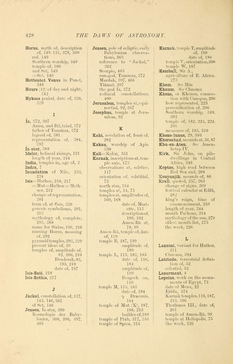 Horus, iiivtli of, description of, 14S-lol, 378, 390 red. 149 Southern worship, 349 temple of, 180 and t^et, 149 =8l•^ 149 Hottentot Venus in Pun-t, 348 Hours (12) of day and night, 342 Hyksos period, date of, 338, 339 la, 372, 397 Annu, and Bil, triad, 372 father of Tainrtiuz, 372 legend of, 381 representation of, 384, 397 la-star, 380 Ideler, heliacal risings, 121 length of year, 244 India, temples in, age of, 2 Indra., 7 Invmdation of Xile, 233, 234 Isis=Hathor, 210, 217 =Mut=Hathor = 3Ieth- uer, 212 change of representation, 301 form of, at Sais, 329 generic symbolisms, 291, 293 niA-thology of. complete, '293, 388 name for Hirius, 196, 210 nursing Horus, meaning of, 292 jDyramidtemples, 293, 329 present ideas of, 29 temples of, amplitude of. 82, 206,210 Denderah,83, 193, 210 date of, 197 Isis-Sati. 218 Isis-Sothis, 217 Jackal, constellation of, 137, 143, 146,361 of Set, 146 Jensen, la-star, 380 Kosmologie der Baby- lonier, 360, 396, 397, 405 Jensen, pole of ecliptic, early Babylonian obserya- tions, 363 reference to '• Jackal, 362 Scorpio, 405 sun-god, Tammnz, 372 Marduk, 397, 405 Tiamat, 397 the god la, 372 zodiacal constellations, 400 Jerusalem, temples at, equi- noctial, 92,367 Josephus, temple at Jeru- salem, 92 Kahi, rexx'Lition of, feast of, 282 Kakau, ^vorship of Apis. 330 Kali=l\oloe, 351 Karuak, inscriptions at, tem- ple axis, 173 obseryations at, solstice, 117 orientation of, solstitial, 72 north star, 354 temples at, 14, 75 temples at, amplitudes of, 160, 168 date of, Mari- ette, 113 description of. 100, 102 Amen-Ra at. 78, 99 Amen-Ra, temple of, date of, 119 temple B, 187, 189 amplitude of, 189 temple L, 115, 183, 185 date of, 116, 184 amplitude of, 189 Biugsch on, 116 temple M, 115, 183 date of, 184 7 Draconis, 184 temple of Mut (X), 187. 188, 213 builder of, 189 temple of Ptali, 317, 351 temple of Spica, 313 Karnak, temple T, amplitude of, 189 date of, 186 temple V, orientation,308 trmplr W, 187 Kemball, Sir A., agricultm-e of E. Africa. ''273 Khem. ^V 5Iin Khnum. .SVr C'hnemu Khons, or Khonsu, connec- tion with Canopus, 296 how represented, 223 personification of, 296 Southern worship, 349, 393 temple of, 182, 223, 224, 296 measures of, 185, 310 Khons-lunus, 29, 393 Khorsabad. mounds at, 36,87 Khu-en-Aten. See Amen- hetep lY. Eirk, Sir John, on pile- dwellings in Central Africa, ^348 Koptos, high road between Red Sea and. 208 Kouyunjik, mounds of, 86 Krall, quoted, 257, 263 change of signs, 269 festival calendar at Edfu, 282 king's reign, time of eonunencement, 259 length of year, 244 month Pachons, 2S4 mythology of the sun, 279 oldest month-list, 275 the week, 226 Lanzoni, variant forHathor. 211 Clineinu, 384 Latitude, terrestrial defini- tion of, 52 celestial, 52 Lenormant, 4 Lepsius, work on the monn- nionts of Egypt, 73 date of JMena, 22 Eridu, 374 Karnak temples, 116,187, 213, 306 Thothmes III., date of, 261 temple of Amen-Ra, 99 temple at Heliopolis, 75 the week, 226