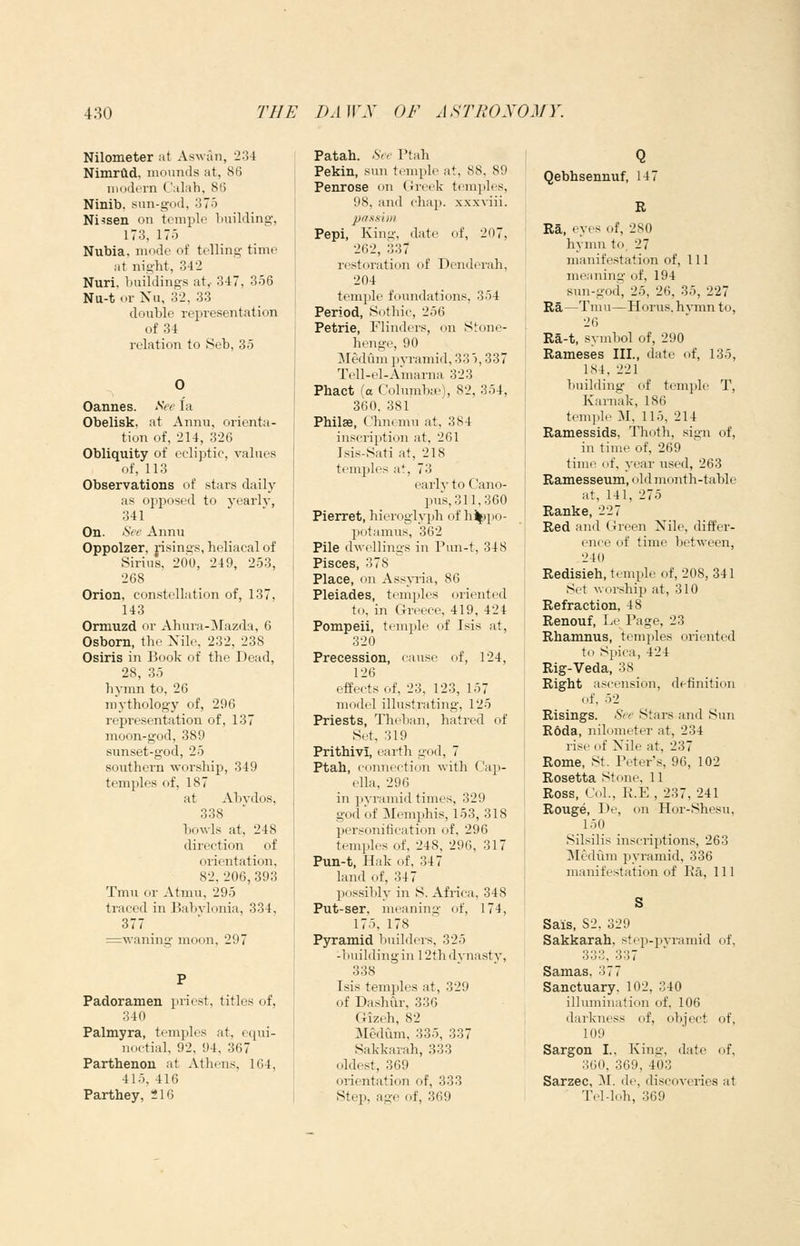 Nilometer at Aswan, 234 NimrCld, mounds at, 86 modern C'alah, 86 Ninib, sun-god, 375 Ni^sen on temple building, 173, 17o Nubia, mode of telling time at night, 342 Nuri, buildings at,- 347, 356 Nu-t or Nu, 32, 33 double repi-esentation of 34 relation to iSeb, 35 Cannes. See la Obelisk, at Annu, orienta- tion of, 214, 326 Obliquity of ecliptic, values of, 113 Observations of stars daily as ojijDOsed to yearly, 341 On. See Annu Oppolzer, risings, heliacal of Sirius, 200, 249, 253, 268 Orion, constellation of, 137, 143 Ormuzd or Ahura-ilazda, 6 Osborn, the Nile, 232, 238 Osiris in Book of the Dead, 28, 35 hymn to, 26 mythology of, 296 representation of, 137 moon-god, 389 sunset-god, 25 southern worship, 349 temples of, 187 at Abydos, 338 bowls at, 248 direction of orientation, 82,206,393 Tmu or Atmu, 295 traced in Babylonia, 334, 377 =wanino- moon, 297 Padoramen priest, titles of, 340 Palmyra, temples at, equi- noctial, 92, 94, 367 Parthenon at Athens, 164, 415, 416 Parthey, :*16 1 Patah. See Ptah i Pekin, sun temple at, 88, 89 Penrose on Greek temples, 98, and chap, xxxyiii. passim Pepi, Kiny-, date of, 207, 262, 337 restoration of Denderah, 204 temple foundations, 354 Period, Sothic, 256 Petrie, Flinders, on Stone- henge, 90 ]Mediim pjTamid, 335,337 Tell-el-Amarna 323 Phact (a Columbte), 82, 354, 360. 381 Philae, Chnemu at, 384 inscription at, 261 Jsis-Sati at, 218 temples at, 73 early to Cano- pus, 311,360 Pierret, hieroglyph of h%)po- potamus, 362 Pile dwellings in Pim-t, 348 Pisces, 378 Place, on Assyria, 86 Pleiades, temples oriented to, in Greece, 419, 424 Pompeii, temple of Isis at, 320 Precession, cause of, 124, 126 effects of, 23, 123, 157 model illustrating, 125 Priests, Theban, hatred of Set, 319 Prithivi, earth go<l, 7 Ptah, connection with Cajj- ella, 296 in pyramid times, 329 god of Memphis, 153, 318 personification of, 296 temples of, 248, 296, 317 Pun-t, Hak of, 347 land of, 347 possibly in S. Africa, 348 Put-ser, meaning of, 174, 175, 178 Pyramid builders, 325 -1 lui Iding in 12th dynasty, 338 Isis temples at, 329 of Dashur, 336 Gizeh, 82 Medum, 335, 337 Sakkarah, 333 oldest, 369 orientation of, 333 Step, age of, 369 Qebhsennuf, 147 B Ra, eyes of, 280 hymn to, 27 manifestation of. 111 meaning of, 194 sun-gofi, 25, 26, 35, 227 Ra—Tmu—Horus, h^Tnn to, 26 Ra-t, symbol of, 290 Rameses III., date of, 135, 184, 221 building of temple T, Karnak, 186 tcmi.lo :\1, 115, 214 Ramessids, Thoth, sign of, in time of, 269 time of, year used, 263 Ramesseum, old month-table at, 141, 275 Ranke, 227 Red and Green Nile, differ- ence of time between, 210 Redisieh, temple of, 208, 341 Set worship at, 310 Refraction, 48 Renouf, Le Page, 23 Rhamnus, temples oriented to Spica, 424 Rig-Veda, 38 Right ascension, definition of, 52 Risings. See Stars and Sun R6da, nilometer at, 234 rise of Nile at, 237 Rome, St. Peter's, 96, 102 Rosetta Stone, 11 Ross, Col., R.E , 237, 241 Rouge, De, on Hor-Shesu, 150 Silsilis inscriptions, 263 Mediim pyramid, 336 manifestation of Ra, 111 Sais, S2, 329 Sakkarah, step-pyramid of, 3 O '->, 3b/ Samas, 377 Sanctuary, 102, 340 illumination of, 106 darkness of, object of, 109 Sargon I., King, date of, M(i(), 369, 403 Sarzec, ~Sl. de, discoyeries at TeMoh, 369