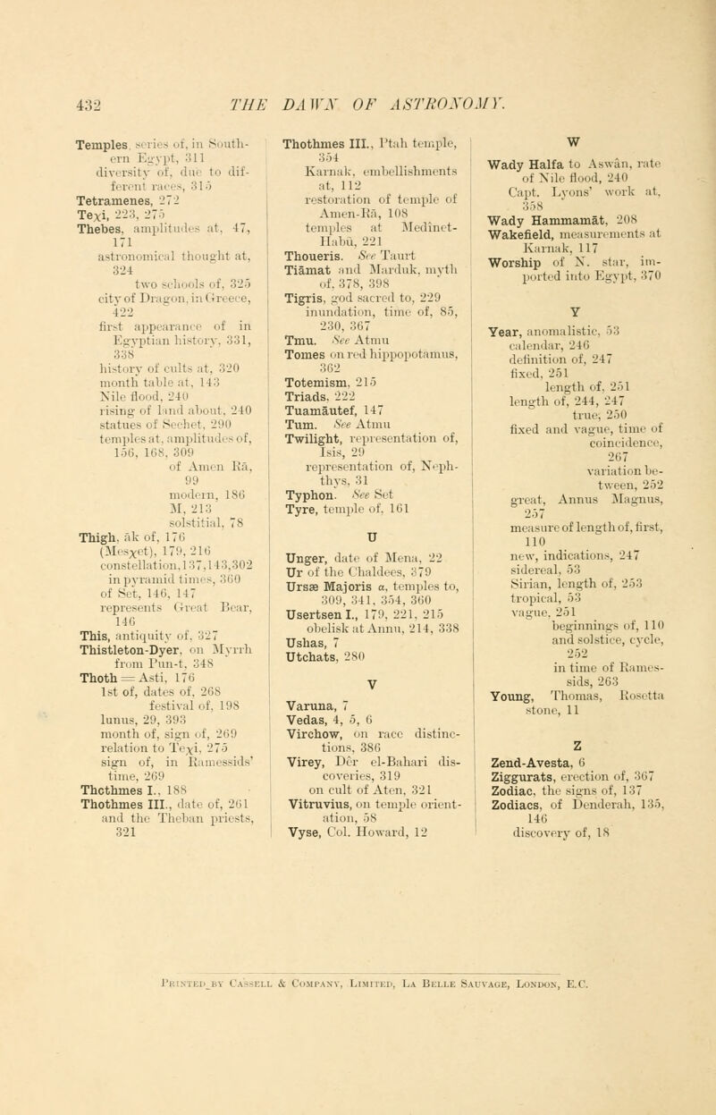 Temples, series of, in South- ern Egypt, 311 diversity of, due to dif- ferent races, 31o Tetramenes, 272 Texi, 223, 275 Thebes, amplitudes at. 47, 171 astronomical thought at, 324 two scliools of, 32.5 city of Dragon, in Greece, 422 fii'st appearance of in Egyptian history, 331, 338 history of cults at, 320 month table at, 143 Nile flood, 240 rising of land about, 240 statues of Sechet, 290 temples at, amplitudes of, 156, 168, 309 of Amen Ra, 99 modern. 186 M, 213' solstitial, 78 Thigh, ak of, 176 (Mesxet), 179, 216 constellation, 137,143,302 in pyramid times, 360 of .Set, 146, 147 represents Gi-eat Bear, 140 This, antiquity of. 327 Thistleton-Dyer. on Myrrh from Pun-t, 348 Thoth = Asti, 176 1st of, dates of, 268 festival of, 198 lunus, 29, 393 month of, sign of, 269 relation to Texi, 275 sign of, in Ramessids' time, 209 Thcthmes I., 188 Thothmes III., date of, 261 and the Theban priests, 321 Thothmes III., Ptah temple, 354 Karnak. embellishments at, 112 restoration of temple of Amen-Ra, 108 temples at Jledinet- Habii, 221 Thoueris. See Taurt Tiamat and Marduk. myth uf, 378, 398 Tigris, god sacred to, 229 inundation, time of, 85, 230, 367 Tmu. See Atmu Tomes on red hippopotamus, 302 Totemism, 215 Triads, 222 Tuamautef, 147 Turn. See Atmu Twilight, representation of, Isis, 29 representation of, Neph- thys, 31 Typhon. See Set Tyre, temple of, 161 U Unger, date of Mena, 22 Ur of the Chaldees, 379 Ursse Majoris a, temples to, 309, 341, 354, 360 Usertsenl., 179, 221. 215 obelisk at Annu, 214, 338 Ushas, 7 Utchats, 280 Varuna, 7 Vedas, 4, 5, 6 Virchow, on race distinc- tions, 386 Virey, Der el-Bahari dis- coveries, 319 on cult of Aten, 321 Vitruvius, on temple orient- ation, 58 Vyse, Col. Howard, 12 W Wady Haifa to Aswan, rate of Nile flood, 240 Capt. Lyons' work at, 358 Wady Hammamat, 208 Wakefield, measurements at Karnak, 117 Worship of N. star, im- ported into Egypt, 370 Year, anomalistic, 53 calendar, 246 definition of, 247 fixed, 251 length of, 251 length of, 244, 247 true, 250 fixed and vague, time of coincidence, 267 variation be- tween, 252 great. Annus ^Magnus, 257 measure of length of, first, 110 new, indications, 247 sidereal, 53 Sirian, length of, 253 tropical, 53 vague. 251 beginnings of, 110 and solstice, cycle, 252 in time of Rames- sids, 263 Young, Thomas, Rosetta stone, 11 Zend-Avesta, 6 Ziggurats, erection of, 367 Zodiac, the signs of, 137 Zodiacs, of Denderah, 135, 146 discovery of, IS Priktedby Ca'ssell & Company, Limited, La Belle Sauvaoe, London, E.C.