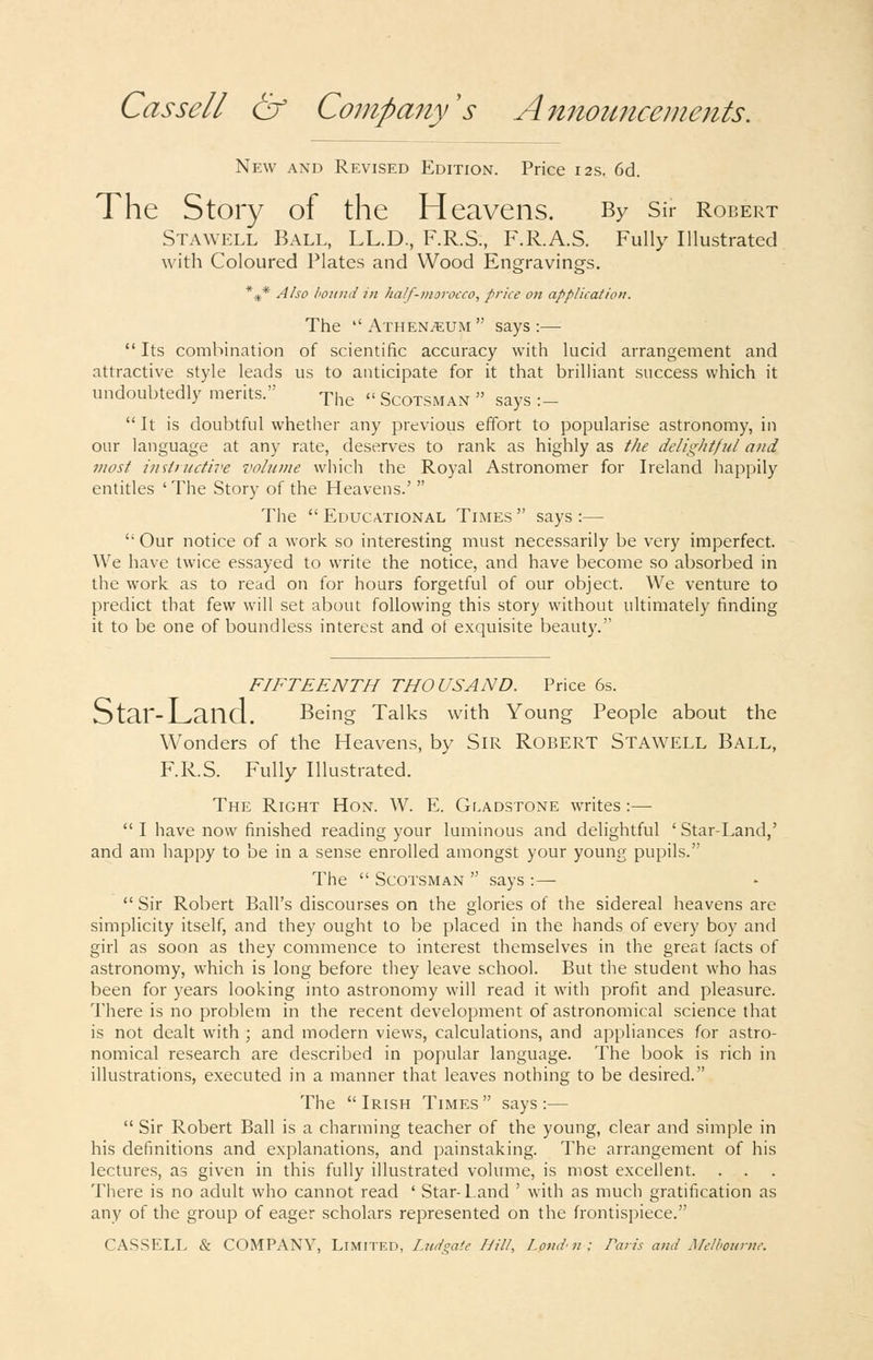 New and Revised Edition. Price 12s. 6d. The Story of the Heavens. By Sir Robert Stawell Ball, LL.D., F.R.S., F.R.A.S. Fully Illustrated with Coloured Plates and Wood Engravings. *^* Also hoitiui in half-nioTocco, price on application. The Athenaeum says:— Its combination of scientific accuracy with lucid arrangement and attractive style leads us to anticipate for it that brilliant success which it undoubtedly merits. -pj.g a Scotsman says :- It is doubtful whether any previous effort to popularise astronomy, in our language at any rate, deserves to rank as highly as the delightful and most instinctive volume which the Royal Astronomer for Ireland happily entitles ' The Story of the Heavens.' The Educational Times says :— Our notice of a work so interesting must necessarily be very imperfect. We have twice essayed to write the notice, and have become so absorbed in the work as to read on for hours forgetful of our object. We venture to predict that few will set about following this story without ultimately finding it to be one of boundless interest and of exquisite beauty. FIFTEENTH THOUSAND. Price 6s. Star-Land. Being Talks with Young People about the Wonders of the Heavens, by SiR ROBERT Stawell Ball, F.R.S. Fully Illustrated. The Right Hon. W. E. Gf.adstone writes :— I have now finished reading your luminous and delightful ' Star-Land,' and am happy to be in a sense enrolled amongst your young pupils. The Scotsman says :— Sir Robert Ball's discourses on the glories of the sidereal heavens are simplicity itself, and they ought to be placed in the hands of every boy and girl as soon as they commence to interest themselves in the great facts of astronomy, which is long before they leave school. But the student who has been for years looking into astronomy will read it with profit and pleasure. There is no problem in the recent development of astronomical science that is not dealt with ; and modern views, calculations, and appliances for astro- nomical research are described in popular language. The book is rich in illustrations, executed in a manner that leaves nothing to be desired. The Irish Times says :— Sir Robert Ball is a charming teacher of the young, clear and simple in his definitions and explanations, and painstaking. The arrangement of his lectures, as given in this fully illustrated volume, is most excellent. There is no adult who cannot read ' Star-Land ' with as much gratification as any of the group of eager scholars represented on the frontispiece. CASSELL & COMPANY, Limited, ZW^^^.''^ /////, Londn: Paris and Mclhounic.