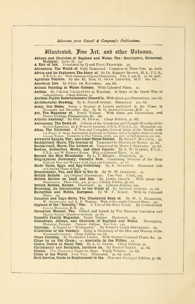 ifUustrat^ti, 3Finf ^rt, anti otlj^r Uolmms. Abbeys and Cliurclies of England and Wales, Tlie: Descriptive, Historical, Pictorial. Series II. 21s. A Blot of Ink. Translated by Q and Paul Francke. 5s. Adventure, Tbe World of. Fully Illustrated. Complete in Three Vols. 9s. each. Africa and its Explorers, The Story of. By Dr. Robert Brown, M.A., F.L.S., F.R.G.S., &c. With numerous Original Illustrations. Vols. I. and II. 7s. 6ci. each. Agrarian Tenures. By the Rt. Hon. G. Shaw Lefevre, M.P. ios. 6d. American Life. By Paul de Rousiers. 12s. 6d. Animal Painting in Water Colours. With Coloured Plates. 5s. Anthea. By Cecile Cassavetti (a Russian). A Story of the Greek War of Independence. Cheap Edition, 5s. Arabian Nigbts Entertainments (Cassell's). With about 400 Illustrations. los. 6d. Architectural Drawing. By R. Phen£ Spiers. Illustrated. los. 6d. Army, Our Home. Being a Reprint of Letters ptiblished in the Times in November and December, 1891. By H. O. Arnold-Forster, M.P. is. Art, The Magazine o£ Yearly Volume. With about 400 Illustrations, and Twelve Etchings, Photogravures, &c. i6s. Artistic Anatomy. By Prof. M. Duval. Cheap Edition, 3s. 6d. Astronomy, The Dawn of. A Study of the Astronomy and Temple Worship of the Ancient Egyptians. By J. Norman Lockyer, F.R.S., F.R..\.S., &c. Illustrated. 21s. Atlas, Tbe Universal. A New and Complete General Atlas of the World, with 117 Pages of Maps, handsomely produced in Colours, and a Complete Inde.v to about ■125,000 Names. Complete in One Volume, cloth. 305. net; or half-morocco, 35s. net. Awkward Squads, Tbe; and otber Ulster Stories. By Shan F. Bullock. 5s. Basbkirtseff, Marie, Tbe Journal of. Translated by Mathilde Blind. 7s. 6d. Basbkirtseff, Marie, Tbe Letters of. Translated by Mary J. Serrano. 7s. 6d. Beetles, Butterflies, Motbs, and otber Insects. By A. W. Kappel, F. L.S., F.E.S., and W. Egmont Kirby. With 12 Coloured Plates. 3s. 6d. Beyond tbe Blue Mountains. By L. T. Meade. Illustrated. 5s. Biographical Dictionary, Cassell's New. Containing Memoirs of the Most Eminent Men and Women of all Ages and Countries. 7s. 6d. Birds' Nests, Eggs, and Egg-Collecting. By R. Kearton. Illustrated with 16 Coloured Plates of Eggs. 5s. Breecbloader, Tbe, and How to Use It. By W. W. Greener. 2s. Britisb Ballads. 275 Original Illustrations. Two Vols. Cloth, 15s. British Battles on Land and Sea. By James Grant. With about 600 Illustrations. Three Vols., 4to, £i 7s. ; Library Edition, £1 los. British Battles, Recent. Illustrated. 9s. Libraiy Edition, los. Browning, An Introduction to the Study of. By Arthur Symons. 2s. 6d. Butterflies and Moths, European. By W. F.' Kirby. With 61 Coloured Plates. 35s. Canaries and Cage-Birds, The Illustrated Book of. By W. A. Blakston, W. SwAYSLAND, and A. F. Wiener. With 56 Fac-simile Coloured Plates. 35s. Capture of the Estrella, The. A Tale of the Slave Trade. By Commander Claud Hardin'g, R.N. 5s. Carnation Manual, Tbe. Edited and Issued by The National Carnation and Pitotee Society (Southern Section). 3s. 6d. Cassell's Family Magazine. Yearly Volume. Illustrated, gs. Cathedrals, Abbeys, and Churches of England and Wales. Descriptive, Historical, Pictorial. Popular Edition. Two Vols. 25s. Catriona. A Sequel to Kidnapped. By Robert Louis Stevenson. 6s. Celebrities of the Century. Being a Dictionary of the Men and Women of the Nineteenth Century. Cheap Edition, los. 6d. China Painting. By Florence Lewis. With Sixteen Coloured Plates, &c. 5s. Chips by an Old Chum; or, Australia in the Fifties, is. Choice Dishes at Small Cost. By A. G. Payne. Cheap Edition, is. Christianity and Socialism, Lectures on. By Bishop Barry. 3s. 6d. Chums. The Illustrated Paper for Boys. Yearly Volume. 7s. 6d. Cities of the World. Four Vols. Illustrated. 7s. 6d. each. Civil Service, Guide to Employment in the. New and Enlarged Edition, 3s. 6d.