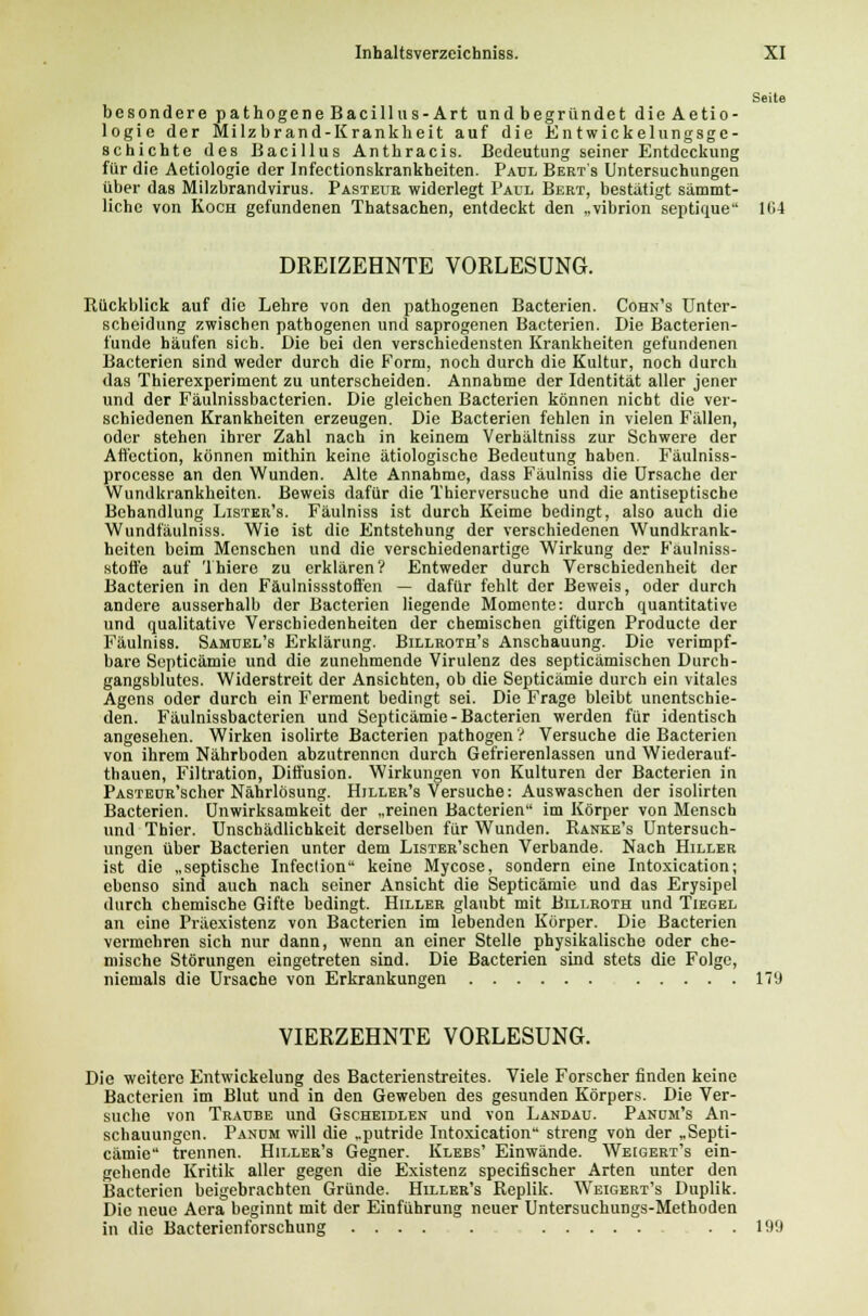 besondere pathogene Bacillus-Art und begründet dieAetio- logie der Milzbrand-Krankheit auf die Entwickelungsge- schichte des Bacillus Anthracis. Bedeutung seiner Entdeckung für die Aetiologie der Infectionskrankheiten. Paul Berts Untersuchungen über das Milzbrandvirus. Pasteur widerlegt Paul Bert, bestätigt sämmt- lichc von Koch gefundenen Thatsachen, entdeckt den „vibrion septique 104 DREIZEHNTE VORLESUNG. Rückblick auf die Lehre von den pathogenen Bacterien. Cohn's Unter- scheidung zwischen pathogenen und saprogenen Bacterien. Die Bacterien- funde häufen sich. Die bei den verschiedensten Krankheiten gefundenen Bacterien sind weder durch die Form, noch durch die Kultur, noch durch das Thierexperiment zu unterscheiden. Annahme der Identität aller jener und der Fäulnissbacterien. Die gleichen Bacterien können nicht die ver- schiedenen Krankheiten erzeugen. Die Bacterien fehlen in vielen Fällen, oder stehen ihrer Zahl nach in keinem Verhältniss zur Schwere der Affection, können mithin keine ätiologische Bedeutung haben. Fäulniss- processe an den Wunden. Alte Annahme, dass Fäulniss die Ursache der Wundkrankheiten. Beweis dafür die Thierversuche und die antiseptische Behandlung Lister's. Fäulniss ist durch Keime bedingt, also auch die Wundfäulniss. Wie ist die Entstehung der verschiedenen Wundkrank- heiten beim Menschen und die verschiedenartige Wirkung der Faulniss- stoffe auf Thiero zu erklären? Entweder durch Verschiedenheit der Bacterien in den Fäulnissstoffen — dafür fehlt der Beweis, oder durch andere ausserhalb der Bacterien liegende Momente: durch quantitative und qualitative Verschiedenheiten der chemischen giftigen Producte der Fäulniss. Samüel's Erklärung. Billroth's Anschauung. Die verimpf- bare Sopticämie und die zunehmende Virulenz des septieämischen Durch- gangsblutes. Widerstreit der Ansichten, ob die Septicämie durch ein vitales Agens oder durch ein Ferment bedingt sei. Die Frage bleibt unentschie- den. Fäulnissbacterien und Septicämie-Bacterien werden für identisch angesehen. Wirken isolirte Bacterien pathogen ? Versuche die Bacterien von ihrem Nährboden abzutrennen durch Gefrierenlassen und Wiederauf- thauen, Filtration, Diffusion. Wirkungen von Kulturen der Bacterien in PASTEüR'scher Nährlösung. Hiller's Versuche: Auswaschen der isolirten Bacterien. Unwirksamkeit der „reinen Bacterien im Körper von Mensch und Thier. Unschädlichkeit derselben für Wunden. Ranke's Untersuch- ungen über Bacterien unter dem LisTER'schen Verbände. Nach Hiller ist die „septische Infection keine Mycose, sondern eine Intoxication; ebenso sind auch nach seiner Ansicht die Septicämie und das Erysipel durch chemische Gifte bedingt. Hiller glaubt mit Billroth und Tiegel an eine Präexistenz von Bacterien im lebenden Körper. Die Bacterien vermehren sich nur dann, wenn an einer Stelle physikalische oder che- mische Störungen eingetreten sind. Die Bacterien sind stets die Folge, niemals die Ursache von Erkrankungen 179 VIERZEHNTE VORLESUNG. Die weitere Entwickelung des Bacterienstreites. Viele Forscher finden keine Bacterien im Blut und in den Geweben des gesunden Körpers. Die Ver- suche von Traube und Gscheidlen und von Landau. Panum's An- schauungen. Pandm will die „putride Intoxication streng von der „Septi- cämie trennen. Hiller's Gegner. Klebs' Einwände. Weigert's ein- gehende Kritik aller gegen die Existenz speeifischer Arten unter den Bacterien beigebrachten Gründe. Hiller's Replik. Weigert's Duplik. Die neue Aera beginnt mit der Einführung neuer Untersuchungs-Methoden in die Bacterienforschung . . 199