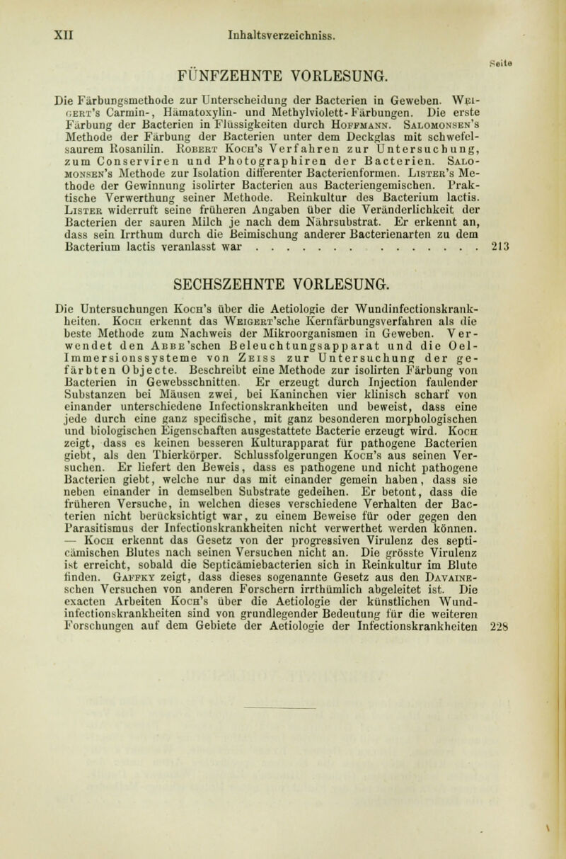 Seite FÜNFZEHNTE VORLESUNG. Die Färbungsmethode zur Unterscheidung der Bacterien in Geweben. Wei- gert's Carolin-, Hämatoxylin- und Methylviolett-Färbungen. Die erste Färbung der Bacterien in Flüssigkeiten durch Hoppmann. Salomonsen's Methode der Färbung der Bacterien unter dem Deckglas mit schwefel- saurem ltosanilin. Robert Koch's Verfahren zur Untersuchung, zum Conserviren und Photographiren der Bacterien. Salo- monsen's Methode zur Isolation differenter Bacterienformen. Lister's Me- thode der Gewinnung isolirter Bacterien aus Bacteriengemischen. Prak- tische Verwerthung seiner Methode. Reinkultur des Bacterium lactis. Lister widerruft seine früheren Angaben über die Veränderlichkeit der Bacterien der sauren Milch je nach dem Nährsubstrat. Er erkennt an, dass sein Irrthum durch die Beimischung anderer Bacterienarten zu dem Bacterium lactis veranlasst war 213 SECHSZEHNTE VORLESUNG. Die Untersuchungen Koch's über die Aetiologie der Wundinfectionskrank- heiten. Kocn erkennt das WEiGERT'sche Kernfärbungsverfahren als die beste Methode zum Nachweis der Mikroorganismen in Geweben. Ver- wendet den ABBE'schen Beleuchtungsapparat und die Oel- Immersionssysteme von Zeiss zur Untersuchung der ge- färbten Objecte. Beschreibt eine Methode zur isolirten Färbung von Bacterien in Gewebsschnitten. Er erzeugt durch Injection faulender Substanzen bei Mäusen zwei, bei Kaninchen vier klinisch scharf von einander unterschiedene Infectionskrankheiten und beweist, dass eine jede durch eine ganz specifische, mit ganz besonderen morphologischen und biologischen Eigenschaften ausgestattete Bacterie erzeugt wird. Koch zeigt, dass es keinen besseren Kulturapparat für pathogene Bacterien giebt, als den Tbierkörper. Schlussfolgerungen Koch's aus seinen Ver- suchen. Er liefert den Beweis, dass es pathogene und nicht pathogene Bacterien giebt, welche nur das mit einander gemein haben, dass sie neben einander in demselben Substrate gedeihen. Er betont, dass die früheren Versuche, in welchen dieses verschiedene Verhalten der Bac- terien nicht berücksichtigt war, zu einem Beweise für oder gegen den Parasitismus der Infectionskrankheiten nicht verwerthet werden können. — Koch erkennt das Gesetz von der progressiven Virulenz des septi- cämischen Blutes nach seinen Versuchen nicht an. Die grösste Virulenz ist erreicht, sobald die Septicämiebacterien sich in Reinkultur im Blute linden. Gapfky zeigt, dass dieses sogenannte Gesetz aus den Davaine- schen Versuchen von anderen Forschern irrthümlich abgeleitet ist. Die exacten Arbeiten Koch's über die Aetiologie der künstlichen Wund- infectionskrankheiten sind von grundlegender Bedeutung für die weiteren Forschungen auf dem Gebiete der Aetiologie der Infectionskrankheiten 228