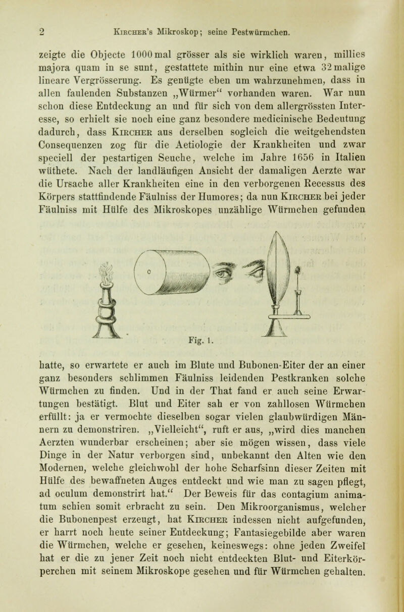 zeigte die Objecte 1000mal grösser als sie wirklich waren, millies majora quam in se sunt, gestattete mithin nur eine etwa 32malige lineare Vergrösserung. Es genügte eben um wahrzunehmen, dass in allen faulenden Substanzen „Würmer vorhanden waren. War nun schon diese Entdeckung an und für sich von dem allergrössten Inter- esse, so erhielt sie noch eine ganz besondere medicinische Bedeutung dadurch, dass Kircher aus derselben sogleich die weitgehendsten Consequenzen zog für die Aetiologie der Krankheiten und zwar speciell der pestartigen Seuche, welche im Jahre 1656 in Italien wüthete. Nach der landläufigen Ansicht der damaligen Aerzte war die Ursache aller Krankheiten eine in den verborgenen Recessus des Körpers stattfindende Fäulniss der Humores; da nun Kircher bei jeder Fäulniss mit Hülfe des Mikroskopes unzählige WUrmchen gefunden Fig. 1. hatte, so erwartete er auch im Blute und Bubonen-Eiter der an einer ganz besonders schlimmen Fäulniss leidenden Pestkranken solche WUrmchen zu finden. Und in der That fand er auch seine Erwar- tungen bestätigt. Blut und Eiter sah er von zahllosen Würmchen erfüllt: ja er vermochte dieselben sogar vielen glaubwürdigen Män- nern zu demonstriren. „Vielleicht, ruft er aus, „wird dies manchen Aerzten wunderbar erscheinen; aber sie mögen wissen, dass viele Dinge in der Natur verborgen sind, unbekannt den Alten wie den Modernen, welche gleichwohl der hohe Scharfsinn dieser Zeiten mit Hülfe des bewaffneten Auges entdeckt und wie man zu sagen pflegt, ad oculum demonstrirt hat. Der Beweis für das contagium anima- tum schien somit erbracht zu sein. Den Mikroorganismus, welcher die Bubonenpest erzeugt, hat Kircher indessen nicht aufgefunden, er harrt noch heute seiner Entdeckung; Fantasiegebilde aber waren die Würmchen, welche er gesehen, keineswegs: ohne jeden Zweifel hat er die zu jener Zeit noch nicht entdeckten Blut- und Eiterkör- perchen mit seinem Mikroskope gesehen und für WUrmchen gehalten.