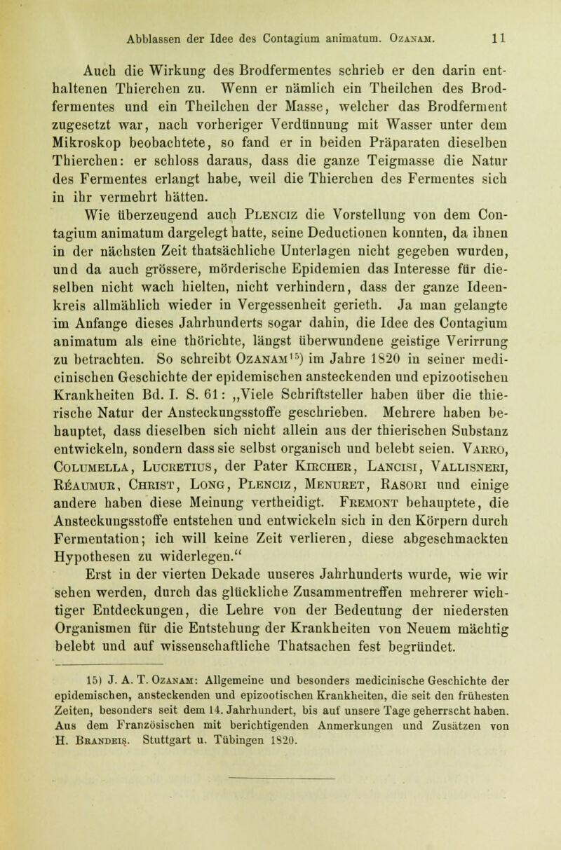 Auch die Wirkung des Brodfermentes schrieb er den darin ent- haltenen Thierchen zu. Wenn er nämlich ein Theilchen des Brod- fermentes und ein Theilchen der Masse, welcher das Brodferment zugesetzt war, nach vorheriger Verdünnung mit Wasser unter dem Mikroskop beobachtete, so fand er in beiden Präparaten dieselben Thierchen: er schloss daraus, dass die ganze Teigmasse die Natur des Fermentes erlangt habe, weil die Thierchen des Fermentes sich in ihr vermehrt hätten. Wie überzeugend auch Plenciz die Vorstellung von dem Con- tagium animatum dargelegt hatte, seine Deductionen konnten, da ihnen in der nächsten Zeit thatsächliche Unterlagen nicht gegeben wurden, und da auch grössere, mörderische Epidemien das Interesse für die- selben nicht wach hielten, nicht verhindern, dass der ganze Ideen- kreis allmählich wieder in Vergessenheit gerieth. Ja man gelangte im Anfange dieses Jahrhunderts sogar dahin, die Idee des Contagium animatum als eine thörichte, längst überwundene geistige Verirrung zu betrachten. So schreibt Ozanam15) im Jahre 1820 in seiner medi- cinischen Geschichte der epidemischen ansteckenden und epizootischeu Krankheiten Bd. I. S. 61: „Viele Schriftsteller haben über die thie- rische Natur der Ansteckungsstoffe geschrieben. Mehrere haben be- hauptet, dass dieselben sich nicht allein aus der thierischen Substanz entwickeln, sondern dass sie selbst organisch und belebt seien. Vaero, Coltjmella, Luceetius, der Pater Kircher, Lancisi, Vallisneri, Reaumur, Christ, Long, Plenciz, Menuret, Rasori und einige andere haben diese Meinung vertheidigt. Fremont behauptete, die Ansteckungsstoffe entstehen und entwickeln sich in den Körpern durch Fermentation; ich will keine Zeit verlieren, diese abgeschmackten Hypothesen zu widerlegen. Erst in der vierten Dekade unseres Jahrhunderts wurde, wie wir sehen werden, durch das glückliche Zusammentreffen mehrerer wich- tiger Entdeckungen, die Lehre von der Bedeutung der niedersten Organismen für die Entstehung der Krankheiten von Neuem mächtig belebt und auf wissenschaftliche Thatsachen fest begründet. 15) J. A. T. Ozanam: Allgemeine und besonders medicinische Geschichte der epidemischen, ansteckenden und epizootischen Krankheiten, die seit den frühesten Zeiten, besonders seit dem 14. Jahrhundert, bis auf unsere Tage geherrscht haben. Aus dem Französischen mit berichtigenden Anmerkungen und Zusätzen von H. Brandeis. Stuttgart u. Tübingen 1320.