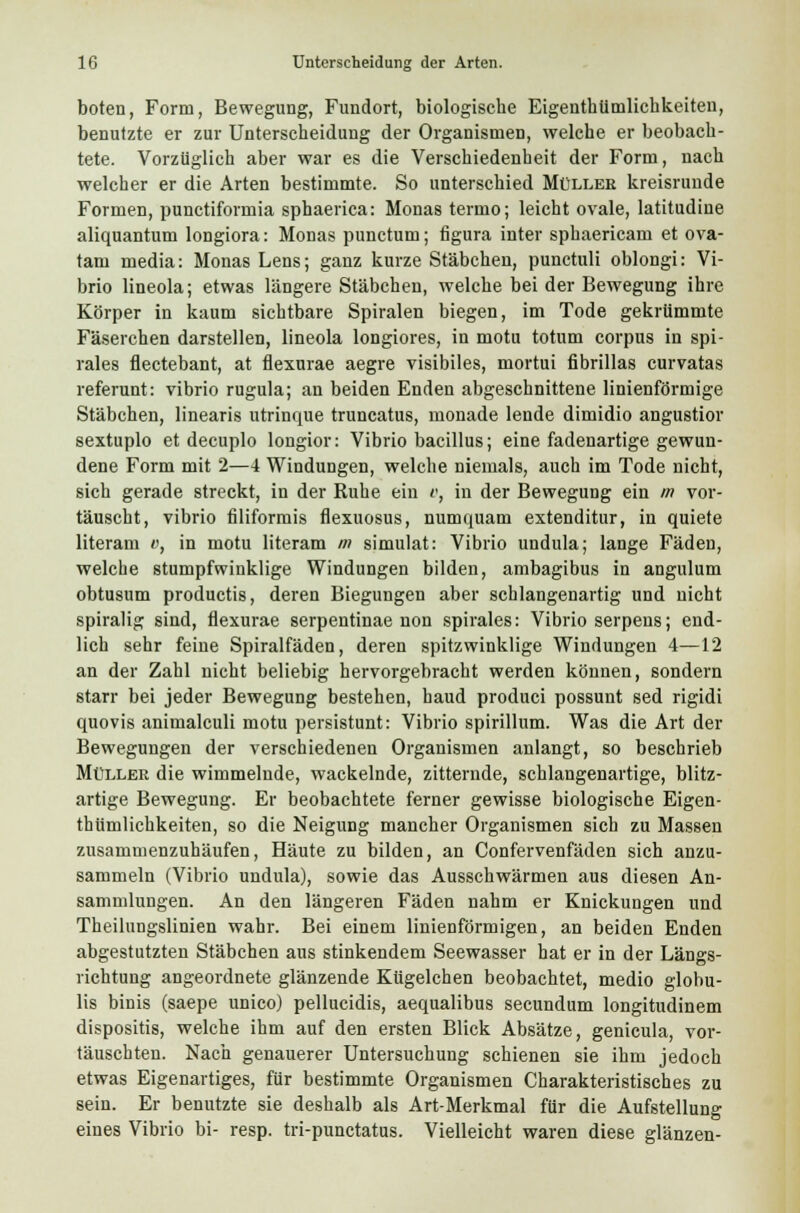 boten, Form, Bewegung, Fundort, biologische Eigentümlichkeiten, benutzte er zur Unterscheidung der Organismen, welche er beobach- tete. Vorzüglich aber war es die Verschiedenheit der Form, nach welcher er die Arten bestimmte. So unterschied Müllee kreisrunde Formen, punctiformia sphaerica: Monas termo; leicht ovale, latitudine aliquantum longiora: Monas punctum; figura inter sphaericam et ova- tam media: Monas Lens; ganz kurze Stäbchen, punctuli oblongi: Vi- brio lineola; etwas längere Stäbchen, welche bei der Bewegung ihre Körper in kaum sichtbare Spiralen biegen, im Tode gekrümmte Fäserchen darstellen, lineola longiores, in motu totum corpus in spi- rales flectebant, at flexurae aegre visibiles, mortui fibrillas curvatas referunt: vibrio rugula; an beiden Enden abgeschnittene linienförmige Stäbchen, linearis utrinque truncatus, monade lende dimidio angustior sextuplo et decuplo longior: Vibrio bacillus; eine fadenartige gewun- dene Form mit 2—4 Windungen, welche niemals, auch im Tode nicht, sich gerade streckt, in der Ruhe ein o, in der Bewegung ein in vor- täuscht, vibrio filiformis flexuosus, numquam extenditur, in quiete literam v, in motu literam m simulat: Vibrio undula; lange Fäden, welche stumpfwinklige Windungen bilden, ambagibus in angulum obtusum productis, deren Biegungen aber schlangenartig und nicht spiralig sind, flexurae serpentinae non spirales: Vibrio serpens; end- lich sehr feine Spiralfäden, deren spitzwinklige Windungen 4—12 an der Zahl nicht beliebig hervorgebracht werden können, sondern starr bei jeder Bewegung bestehen, haud produci possunt sed rigidi quovis animalculi motu persistunt: Vibrio spirillum. Was die Art der Bewegungen der verschiedenen Organismen anlangt, so beschrieb Müller die wimmelnde, wackelnde, zitternde, schlangenartige, blitz- artige Bewegung. Er beobachtete ferner gewisse biologische Eigen- thümlichkeiten, so die Neigung mancher Organismen sich zu Massen zusammenzuhäufen, Häute zu bilden, an Confervenfäden sich anzu- sammeln (Vibrio undula), sowie das Ausschwärmen aus diesen An- sammlungen. An den längeren Fäden nahm er Knickungen und Theilungslinien wahr. Bei einem linienförmigen, an beiden Enden abgestutzten Stäbchen aus stinkendem Seewasser hat er in der Längs- richtung angeordnete glänzende Ktigelchen beobachtet, medio globu- lis binis (saepe unico) pellucidis, aequalibus secundum longitudinem dispositis, welche ihm auf den ersten Blick Absätze, genicula, vor- täuschten. Nach genauerer Untersuchung schienen sie ihm jedoch etwas Eigenartiges, für bestimmte Organismen Charakteristisches zu sein. Er benutzte sie deshalb als Art-Merkmal für die Aufstellung eines Vibrio bi- resp. tri-punctatus. Vielleicht waren diese glänzen-