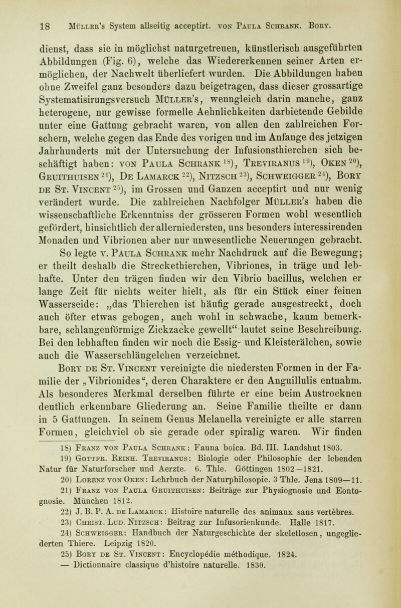 dienst, dass sie in möglichst naturgetreuen, künstlerisch ausgeführten Abbildungen (Fig. 6), welche das Wiedererkennen seiner Arten er- möglichen, der Nachwelt überliefert wurden. Die Abbildungen haben ohne Zweifel ganz besonders dazu beigetragen, dass dieser grossartige Systematisirungsversuch Müller's, wenngleich darin manche, ganz heterogene, nur gewisse formelle Aehnlichkeiten darbietende Gebilde unter eine Gattung gebracht waren, von allen den zahlreichen For- schern, welche gegen das Ende des vorigen und im Anfange des jetzigen Jahrhunderts mit der Untersuchung der Infusionstierchen sich be- schäftigt haben: von Paula Schrank1), Treviranus '8), Oken20), Gruithuisen21), De Lamarck22), Nitzsch23), Schweigger24), Bort de St. Vincent25), im Grossen und Ganzen acceptirt und nur wenig verändert wurde. Die zahlreichen Nachfolger Müller's haben die wissenschaftliche Erkenntniss der grösseren Formen wohl wesentlich gefördert, hinsichtlich derallerniedersten, uns besonders interessirenden Monaden und Vibrionen aber nur unwesentliche Neuerungen gebracht. So legte v. Paula Schrank mehr Nachdruck auf die Bewegung; er theilt deshalb die Streckethierchen, Vibriones, in träge und leb- hafte. Unter den trägen finden wir den Vibrio bacillus, welchen er lange Zeit für nichts weiter hielt, als für ein Stück einer feinen Wasserseide: „das Thierchen ist häufig gerade ausgestreckt, doch auch öfter etwas gebogen, auch wohl in schwache, kaum bemerk- bare, schlangenförmige Zickzacke gewellt lautet seine Beschreibung. Bei den lebhaften finden wir noch die Essig- und Kleisterälchen, sowie auch die Wasserschlängelchen verzeichnet. Bory de St. Vincent vereinigte die niedersten Formen in der Fa- milie der „Vibrionides, deren Charaktere er den Anguillulis entnahm. Als besonderes Merkmal derselben führte er eine beim Austrocknen deutlich erkennbare Gliederung an. Seine Familie theilte er dann in 5 Gattungen. In seinem Genus Melanella vereinigte er alle starren Formen, gleichviel ob sie gerade oder spiralig waren. Wir finden IS) Franz von Paula Schrank: Fauna boica. Bd. III. Landshut 1803. 19) Gotifr. Reinh. Treviranus: Biologie oder Philosophie der lebenden Natur für Naturforscher und Aerzte. 6. Thle. Göttingen 1802-1821. 20) Lorenz von Oken: Lehrbuch der Naturphilosopie. 3 Thle. Jena 1809—11. 21) Franz von Paula Gruithuisen: Beiträge zur Physiognosie und Eonto- gnosie. München 1812. 22) J. B. P. A. de Lamarck : Histoire naturelle des animaux sans vertebres. 23) Christ. Lud. Nitzsch: Beitrag zur Infusorienkunde. Halle 1817. 24) Schweigger: Handbuch der Naturgeschichte der skeletlosen, ungeglie- derten Thiere. Leipzig 1820. 25) Bory de St. Vincent: Encyclopädie niethodique. 1824. — Dictionnaire classique d'histoire naturelle. 1830.