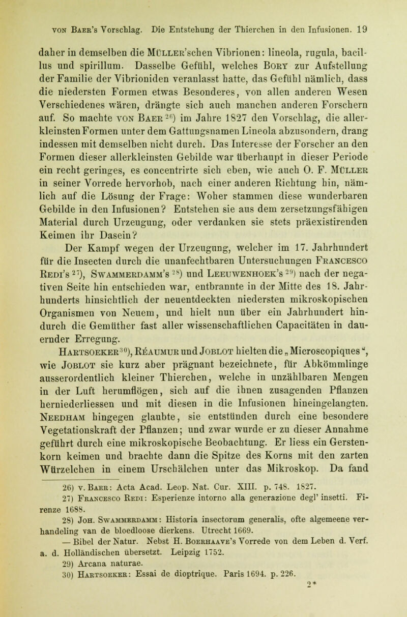 daher in demselben die MüLLER'schen Vibrionen: lineola, rugula, bacil- lus und spirillum. Dasselbe Gefühl, welches Bort zur Aufstellung der Familie der Vibrioniden veranlasst hatte, das Gefühl nämlich, dass die niedersten Formen etwas Besonderes, von allen anderen Wesen Verschiedenes wären, drängte sich auch manchen anderen Forschern auf. So machte von Baer'2') im Jahre 1827 den Vorschlag, die aller- kleinstenFormen unter dem Gattungsnamen Lineola abzusondern, drang indessen mit demselben nicht durch. Das Interesse der Forscher an den Formen dieser allerkleinsten Gebilde war überhaupt in dieser Periode ein recht geringes, es concentrirte sich eben, wie auch 0. F. Müller in seiner Vorrede hervorhob, nach einer anderen Richtung hin, näm- lich auf die Lösung der Frage: Woher stammen diese wunderbaren Gebilde in den Infusionen? Entstehen sie aus dem zersetzungsfähigen Material durch Urzeugung, oder verdanken sie stets präexistirenden Keimen ihr Dasein? Der Kampf wegen der Urzeugung, welcher im 17. Jahrhundert für die Insecten durch die unanfechtbaren Untersuchungen Francesco Redi's 27), Swammerdamm's 2*0 und Leeuwenhoek's 2!i) nach der nega- tiven Seite hin entschieden war, entbrannte in der Mitte des 18. Jahr- hunderts hinsichtlich der neuentdeckten niedersten mikroskopischen Organismen von Neuem, und hielt nun über ein Jahrhundert hin- durch die Gemüther fast aller wissenschaftlichen Capacitäten in dau- ernder Erregung. Hartsoeker:!U), Reaumur und Joblot hielten die „ Microscopiques, wie Joblot sie kurz aber prägnant bezeichnete, für Abkömmlinge ausserordentlich kleiner Thierchen, welche in unzählbaren Mengen in der Luft herumflögen, sich auf die ihnen zusagenden Pflanzen herniederliessen und mit diesen in die Infusionen hineingelangten. Needham hingegen glaubte, sie entstünden durch eine besondere Vegetationskraft der Pflanzen; und zwar wurde er zu dieser Annahme geführt durch eine mikroskopische Beobachtung. Er Hess ein Gersten- korn keimen und brachte dann die Spitze des Korns mit den zarten Würzelchen in einem Urschälchen unter das Mikroskop. Da fand 26) v. Baer: Acta Acad. Leop. Nat. Cur. XIII. p. 748. 1627. 2) Francesco Redi: Esperienze intorno alla generazione degl' insetti. Fi- renze 1688. 28) Joh. Swammerdamm : Historia insectorum generalis, ofte algemeene ver- handeling van de bloedloose dierkens. Utrecht 1669. — Bibel der Natur. Nebst H. Boerhaate's Vorrede von dem Leben d. Verf. a. d. Holländischen übersetzt. Leipzig 1752. 29) Arcana naturae. 30) Hartsoeker: Essai de dioptrique. Paris 1694. p. 226.