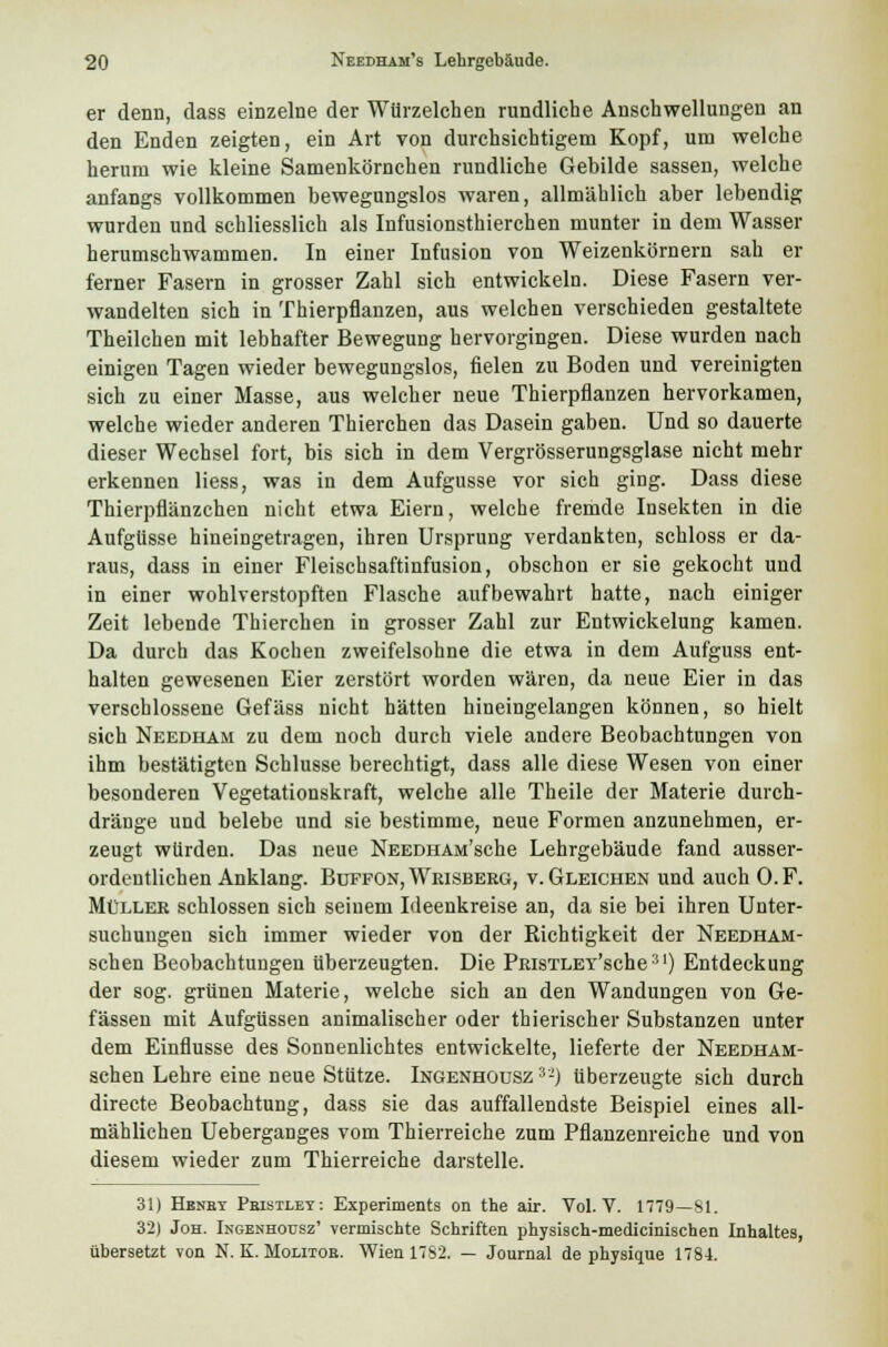 er denn, dass einzelne der Würzelchen rundliche Anschwellungen an den Enden zeigten, ein Art von durchsichtigem Kopf, um welche herum wie kleine Samenkörnchen rundliche Gebilde sassen, welche anfangs vollkommen bewegungslos waren, allmählich aber lebendig wurden und schliesslich als Infusionsthierchen munter in dem Wasser herumschwammen. In einer Infusion von Weizenkörnern sah er ferner Fasern in grosser Zahl sich entwickeln. Diese Fasern ver- wandelten sich in Thierpflanzen, aus welchen verschieden gestaltete Theilchen mit lebhafter Bewegung hervorgingen. Diese wurden nach einigen Tagen wieder bewegungslos, fielen zu Boden und vereinigten sich zu einer Masse, aus welcher neue Thierpflanzen hervorkamen, welche wieder anderen Thierchen das Dasein gaben. Und so dauerte dieser Wechsel fort, bis sich in dem Vergrösserungsglase nicht mehr erkennen liess, was in dem Aufgusse vor sich ging. Dass diese Thierpflänzchen nicht etwa Eiern, welche fremde Insekten in die Aufgüsse hineingetragen, ihren Ursprung verdankten, schloss er da- raus, dass in einer Fleischsaftinfusion, obschon er sie gekocht und in einer wohlverstopften Flasche aufbewahrt hatte, nach einiger Zeit lebende Thierchen in grosser Zahl zur Entwickelung kamen. Da durch das Kochen zweifelsohne die etwa in dem Aufguss ent- halten gewesenen Eier zerstört worden wären, da neue Eier in das verschlossene Gefäss nicht hätten hineingelangen können, so hielt sich Needham zu dem noch durch viele andere Beobachtungen von ihm bestätigten Schlüsse berechtigt, dass alle diese Wesen von einer besonderen Vegetationskraft, welche alle Theile der Materie durch- dränge und belebe und sie bestimme, neue Formen anzunehmen, er- zeugt würden. Das neue NEEDHAM'sche Lehrgebäude fand ausser- ordentlichen Anklang. Buffon,Wrisbeeg, v. Gleichen und auch O.F. Müller schlössen sich seinem Ideenkreise an, da sie bei ihren Unter- suchungen sich immer wieder von der Richtigkeit der Needham- schen Beobachtungen überzeugten. Die PRisTLEY'sche31) Entdeckung der sog. grünen Materie, welche sich an den Wandungen von Ge- fässen mit Aufgüssen animalischer oder thierischer Substanzen unter dem Einflüsse des Sonnenlichtes entwickelte, lieferte der Needham- schen Lehre eine neue Stutze. Ingenhousz 3-) überzeugte sich durch directe Beobachtung, dass sie das auffallendste Beispiel eines all- mählichen Ueberganges vom Thierreiche zum Pflanzenreiche und von diesem wieder zum Thierreiche darstelle. 3!) Hbnby Peistlet: Experiments on the air. Vol. V. 1779—81. 32) Joh. Ingenhousz' vermischte Schriften physisch-medicinischen Inhaltes, übersetzt von N. K. Molitor. Wien 17S2. — Journal de physique 1784.