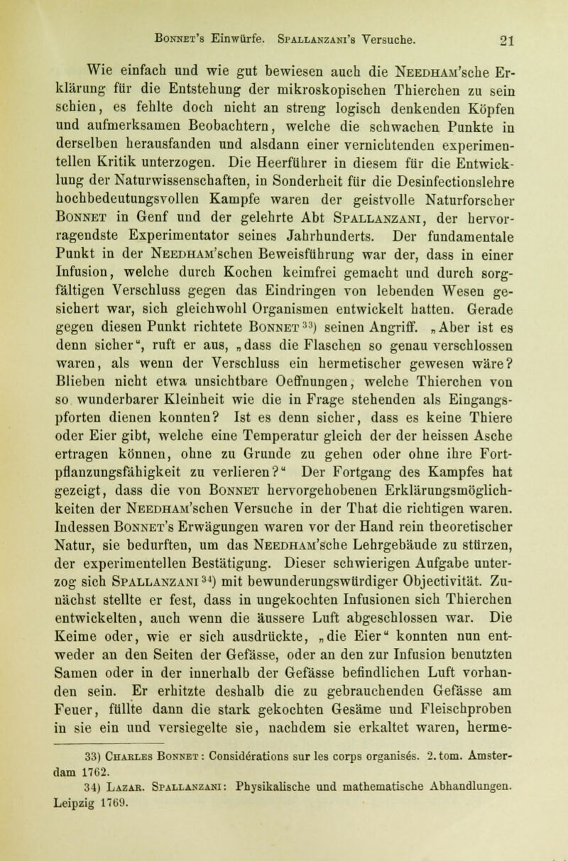 Wie einfach und wie gut bewiesen auch die NEEDHAM'sche Er- klärung für die Entstehung der mikroskopischen Thierchen zu sein schien, es fehlte doch nicht an streng logisch denkenden Köpfen und aufmerksamen Beobachtern, welche die schwachen Punkte in derselben herausfanden und alsdann einer vernichtenden experimen- tellen Kritik unterzogen. Die Heerführer in diesem für die Entwick- lung der Naturwissenschaften, in Sonderheit für die Desinfectionslehre hochbedeutungsvollen Kampfe waren der geistvolle Naturforscher Bonnet in Genf und der gelehrte Abt Spallänzani, der hervor- ragendste Experimentator seines Jahrhunderts. Der fundamentale Punkt in der NEEDHAM'schen Beweisführung war der, dass in einer Infusion, welche durch Kochen keimfrei gemacht und durch sorg- fältigen Verschluss gegen das Eindringen von lebenden Wesen ge- sichert war, sich gleichwohl Organismen entwickelt hatten. Gerade gegen diesen Punkt richtete Bonnet 33) seinen Angriff. „ Aber ist es denn sicher, ruft er aus, „dass die Flaschen so genau verschlossen waren, als wenn der Verschluss ein hermetischer gewesen wäre? Blieben nicht etwa unsichtbare Oeffnungen, welche Thierchen von so wunderbarer Kleinheit wie die in Frage stehenden als Eingangs- pforten dienen konnten? Ist es denn sicher, dass es keine Thiere oder Eier gibt, welche eine Temperatur gleich der der heissen Asche ertragen können, ohne zu Grunde zu gehen oder ohne ihre Fort- pflanzungsfähigkeit zu verlieren? Der Fortgang des Kampfes hat gezeigt, dass die von Bonnet hervorgehobenen Erklärungsmöglich- keiten der NEEDHAM'schen Versuche in der That die richtigen waren. Indessen Bonnet's Erwägungen waren vor der Hand rein theoretischer Natur, sie bedurften, um das NEEDHAm'sche Lehrgebäude zu stürzen, der experimentellen Bestätigung. Dieser schwierigen Aufgabe unter- zog sich Spallänzani34) mit bewunderungswürdiger Objectivität. Zu- nächst stellte er fest, dass in ungekochten Infusionen sich Thierchen entwickelten, auch wenn die äussere Luft abgeschlossen war. Die Keime oder, wie er sich ausdrückte, „die Eier konnten nun ent- weder an den Seiten der Gefässe, oder an den zur Infusion benutzten Samen oder in der innerhalb der Gefässe befindlichen Luft vorhan- den sein. Er erhitzte deshalb die zu gebrauchenden Gefässe am Feuer, füllte dann die stark gekochten Gesäme und Fleischproben in sie ein und versiegelte sie, nachdem sie erkaltet waren, herme- 33) Charles Bonnet: Consid^rations sur les corps organisös. 2.tom. Amster- dam 1762. 34) Lazar. Spallänzani: Physikalische und mathematische Abhandlungen. Leipzig 17b9.