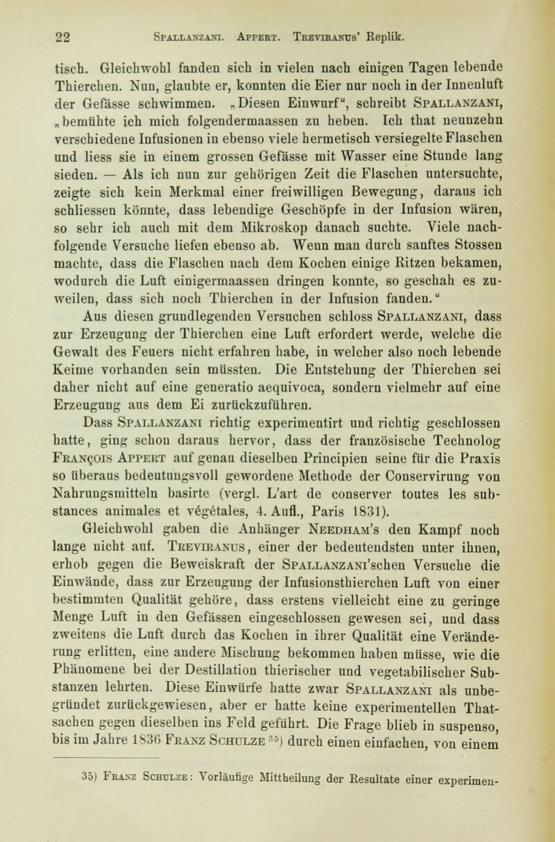 tisch. Gleichwohl fanden sich in vielen nach einigen Tagen lebende Thierchen. Nun, glaubte er, konnten die Eier nur noch in der Inneuluft der Gefässe schwimmen. „Diesen Einwurf, schreibt Spallanzani, „bemühte ich mich folgendermaassen zu heben. Ich that neunzehn verschiedene Infusionen in ebenso viele hermetisch versiegelte Flaschen und Hess sie in einem grossen Gefässe mit Wasser eine Stunde lang sieden. — Als ich nun zur gehörigen Zeit die Flaschen untersuchte, zeigte sich kein Merkmal einer freiwilligen Bewegung, daraus ich schliessen könnte, dass lebendige Geschöpfe in der Infusion wären, so sehr ich auch mit dem Mikroskop danach suchte. Viele nach- folgende Versuche liefen ebenso ab. Wenn man durch sanftes Stossen machte, dass die Flaschen nach dem Kochen einige Ritzen bekamen, wodurch die Luft einigermaassen dringen konnte, so geschah es zu- weilen, dass sich noch Thierchen in der Infusion fanden. Aus diesen grundlegenden Versuchen schloss Spallanzani, dass zur Erzeugung der Thierchen eine Luft erfordert werde, welche die Gewalt des Feuers nicht erfahren habe, in welcher also noch lebende Keime vorhanden sein müssten. Die Entstehung der Thierchen sei daher nicht auf eine generatio aequivoca, sondern vielmehr auf eine Erzeugung aus dem Ei zurückzuführen. Dass Spallanzani richtig experimentirt und richtig geschlossen hatte, ging schon daraus hervor, dass der französische Technolog Fbancois Appeut auf genau dieselben Principien seine für die Praxis so überaus bedeutungsvoll gewordene Methode der Conservirung von Nahrungsmitteln basirte (vergl. L'art de conserver toutes les sub- stances animales et vegetales, 4. Aufl., Paris 1831). Gleichwohl gaben die Anhänger Needham's den Kampf noch lange nicht auf. Trevikanus, einer der bedeutendsten unter ihnen, erhob gegen die Beweiskraft der SPALLANZANi'schen Versuche die Einwände, dass zur Erzeugung der Infusionsthierchen Luft von einer bestimmten Qualität gehöre, dass erstens vielleicht eine zu geringe Menge Luft in den Gefässen eingeschlossen gewesen sei, und dass zweitens die Luft durch das Kochen in ihrer Qualität eine Verände- rung erlitten, eine andere Mischung bekommen haben müsse, wie die Phänomene bei der Destillation thierischer und vegetabilischer Sub- stanzen lehrten. Diese Einwürfe hatte zwar Spallanzani als unbe- gründet zurückgewiesen, aber er hatte keine experimentellen That- sachen gegen dieselben ins Feld geführt. Die Frage blieb in suspenso, bis im Jahre 1836 Fkanz Schulze 3s) durch einen einfachen, von einem 35) Fkaxz Schulze: Vorläufige Mittheilung der Resultate einer experimen-