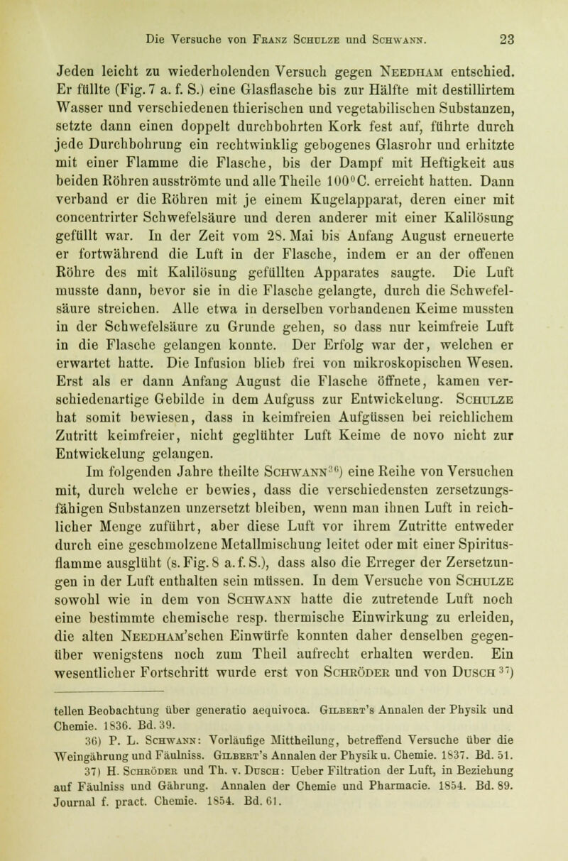 Jeden leicht zu wiederholenden Versuch gegen Needham entschied. Er {'(illte (Fig. 7 a. f. S.) eine Glasflasche bis zur Hälfte mit destillirtem Wasser und verschiedenen thierischen und vegetabilischen Substanzen, setzte dann einen doppelt durchbohrten Kork fest auf, führte durch jede Durchbohrung ein rechtwinklig gebogenes Glasrohr und erhitzte mit einer Flamme die Flasche, bis der Dampf mit Heftigkeit aus beiden Röhren ausströmte und alle Theile 100°C. erreicht hatten. Dann verband er die Röhren mit je einem Kugelapparat, deren einer mit concentrirter Schwefelsäure und deren anderer mit einer Kalilösung gefüllt war. In der Zeit vom 28. Mai bis Anfang August erneuerte er fortwährend die Luft in der Flasche, indem er an der offenen Röhre des mit Kalilösung gefüllten Apparates saugte. Die Luft musste dann, bevor sie in die Flasche gelangte, durch die Schwefel- säure streichen. Alle etwa in derselben vorhandenen Keime mussten in der Schwefelsäure zu Grunde gehen, so dass nur keimfreie Luft in die Flasche gelangen konnte. Der Erfolg war der, welchen er erwartet hatte. Die Infusion blieb frei von mikroskopischen Wesen. Erst als er dann Anfang August die Flasche öffnete, kamen ver- schiedenartige Gebilde in dem Aufguss zur Entwickelung. Schulze hat somit bewiesen, dass in keimfreien Aufgüssen bei reichlichem Zutritt keimfreier, nicht geglühter Luft Keime de novo nicht zur Entwickelung gelangen. Im folgenden Jahre theilte Schwann311) eine Reihe von Versuchen mit, durch welche er bewies, dass die verschiedensten zersetzungs- fähigen Substanzen unzersetzt bleiben, wenn mau ihnen Luft in reich- licher Menge zuführt, aber diese Luft vor ihrem Zutritte entweder durch eine geschmolzene Metallmischung leitet oder mit einer Spiritus- flamme ausglüht (s. Fig. S a. f. S.), dass also die Erreger der Zersetzun- gen in der Luft enthalten sein müssen. In dem Versuche von Schulze sowohl wie in dem von Schwann hatte die zutretende Luft noch eine bestimmte chemische resp. thermische Einwirkung zu erleiden, die alten NEEDHAM'schen Einwürfe konnten daher denselben gegen- über wenigstens noch zum Theil aufrecht erhalten werden. Ein wesentlicher Fortschritt wurde erst von Schröder und von Dusch37) teilen Beobachtung über generatio aequivoca. Gilbert's Annalen der Physik und Chemie. 1836. Bd. 39. 36) P. L. Schwann: Vorläufige Mittheilung, betreffend Versuche über die Weingährung und Fäulniss. Gilbert's Annalen der Physik u. Chemie. 1837. Bd. 51. 37) H. Schröder und Th. v. Dusch: Ueber Filtration der Luft, in Beziehung auf Fäulniss und Gährung. Annalen der Chemie und Pharmacie. 1854. Bd. 89. Journal f. pract. Chemie. 1S54. Bd. 61.