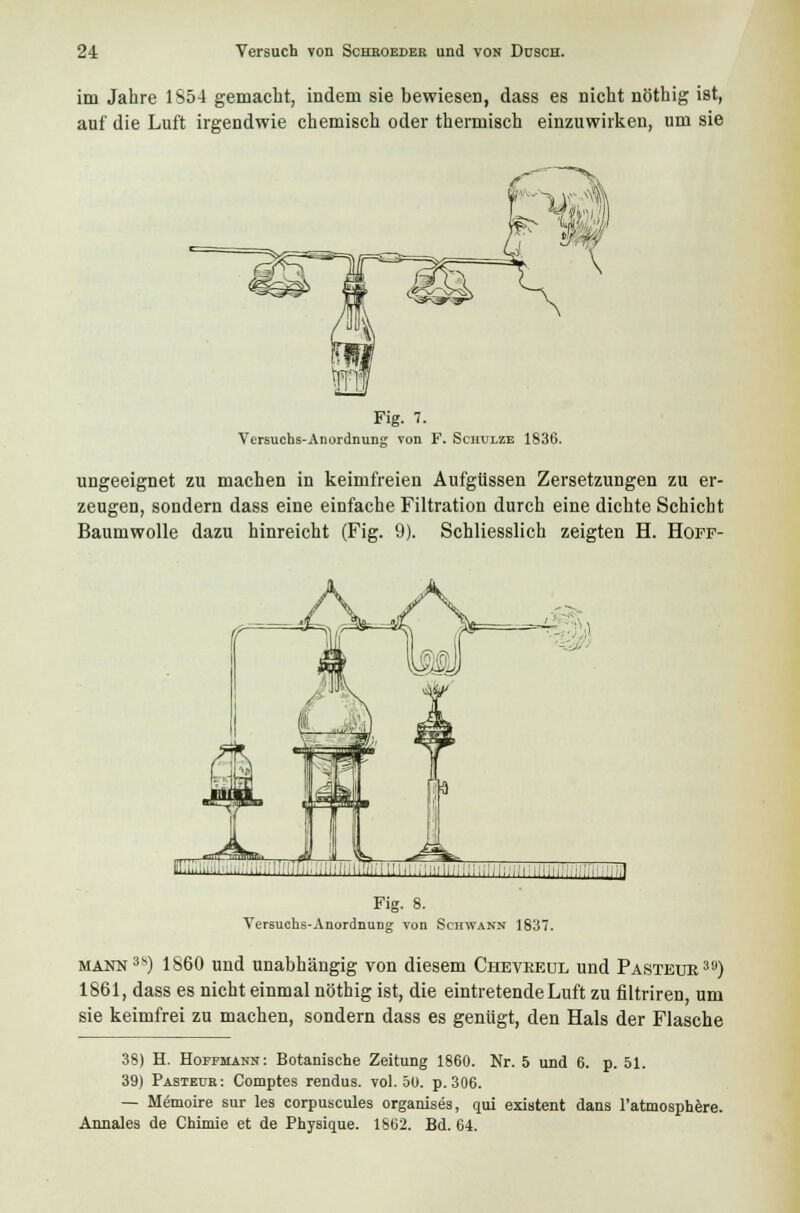 im Jahre 1S54 gemacht, indem sie bewiesen, dass es nicht nöthig ist, auf die Luft irgendwie chemisch oder thermisch einzuwirken, um sie Fig. 7. Versuchs-Anordnung von F. Schulze 1836. ungeeignet zu machen in keimfreien Aufgüssen Zersetzungen zu er- zeugen, sondern dass eine einfache Filtration durch eine dichte Schicht Baumwolle dazu hinreicht (Fig. 9). Schliesslich zeigten H. Hoff- I....i...;iilil;ni!/:;i'iliii.;i;!iii;:::;,i:,;;.i,i y^...;,;, ,:,i Fig. 8. Versuchs-Anordnung von Schwann 1837. mann3*) 1860 und unabhängig von diesem Cheveeul und Pastetjr39) 1861, dass es nicht einmal nöthig ist, die eintretende Luft zu filtriren, um sie keimfrei zu machen, sondern dass es genügt, den Hals der Flasche 38) H. Hoffmann: Botanische Zeitung 1860. Nr. 5 und 6. p. 51. 39) Pastedb: Comptes rendus. vol. 5U. p. 306. — Memoire sur les corpuscules organises, qui existent dans l'atmosphere. Annales de Chimie et de Physique. 1S62. Bd. 64.