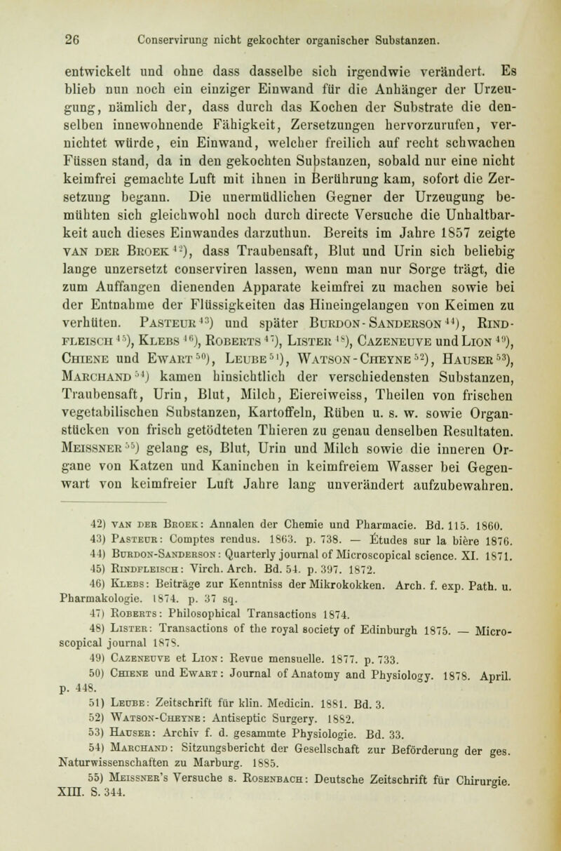 entwickelt und ohne dass dasselbe sich irgendwie verändert. Es blieb nun noch ein einziger Einwand für die Anhänger der Urzeu- gung, nämlich der, dass durch das Kochen der Substrate die den- selben innewohnende Fähigkeit, Zersetzungen hervorzurufen, ver- nichtet würde, ein Einwand, welcher freilich auf recht schwachen Füssen stand, da in den gekochten Substanzen, sobald nur eine nicht keimfrei gemachte Luft mit ihnen in Berührung kam, sofort die Zer- setzung begann. Die unermüdlichen Gegner der Urzeugung be- mühten sich gleichwohl noch durch directe Versuche die Unnahbar- keit auch dieses Einwandes darzuthun. Bereits im Jahre 1S57 zeigte van der Broek4-), dass Traubensaft, Blut und Urin sich beliebig lange unzersetzt conserviren lassen, wenn man nur Sorge trägt, die zum Auffangen dienenden Apparate keimfrei zu machen sowie bei der Entnahme der Flüssigkeiten das Hineingelangen von Keimen zu verhüten. Pasteur43) und später Burdon-Sanderson44), Rind- fleisch45), Klebs *), Roberts 4), Lister |v), Cazeneuve und Lion 4a), Chiene und Ewart50), Leube51), Watson-Cheyne52), Hauser53), Marchand 54) kamen hinsichtlich der verschiedensten Substanzen, Traubensaft, Urin, Blut, Milch, Eiereiweiss, Theilen von frischen vegetabilischen Substanzen, Kartoffeln, Rüben u. s. w. sowie Organ- stücken von frisch getödteten Thieren zu genau denselben Resultaten. Meissner'5) gelang es, Blut, Urin und Milch sowie die inneren Or- gane von Katzen und Kaninchen in keimfreiem Wasser bei Gegen- wart von keimfreier Luft Jahre lang unverändert aufzubewahren. 42) van dee Beoek: Annalen der Chemie und Pharmacie. Bd. 115. 1860. 43) Pasteüe: Comptes rendus. 1863. p. 738. — Etudes sur la biere 1876. 44) Bubdon-Sandebson: Quarterly Journal of Microscopical science. XI. 1871. 45) Rindfleisch: Virch. Arch. Bd. 54. p. 397. 1872. 46) Klebs: Beiträge zur Kenntniss der Mikrokokken. Arch. f. exp. Path. u. Pharmakologie. 1874. p. 37 sq. 47) Robeets: Philosophical Transactions 1874. 48) Listee: Transactions of the royal society of Edinburgh 1875. — Micro- scopical Journal 1S78. 49) Cazeneuve et Lion: Revue mensuelle. 1877. p. 733. 50) Chiene undEwAET: Journal of Anatomy and Physiology. 1878. April, p. 448. 51) Leube: Zeitschrift für klin. Medicin. 1881. Bd. 3. 52) Watson-Chetne : Antiseptic Surgery. 1882. 53) Hausee: Archiv f. d. gesammte Physiologie. Bd. 33. 54) Mabchand: Sitzungsbericht der Gesellschaft zur Beförderung der ges. Naturwissenschaften zu Marburg. 1885. 55) Meissnek's Versuche s. Rosenbach : Deutsche Zeitschrift für Chirurgie XIH. S. 344.