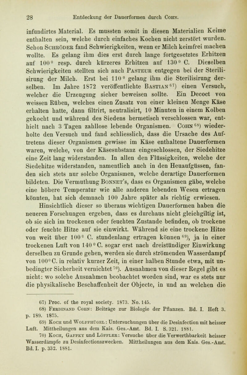 infundirtes Material. Es mussten somit in diesen Materialien Keime enthalten sein, welche durch einfaches Kochen nicht zerstört wurden. Schon Scheödee fand Schwierigkeiten, wenn er Milch keimfrei machen wollte. Es gelang ihm dies erst durch lange fortgesetztes Erhitzen auf 100° resp. durch kürzeres Erhitzen auf 130° C. Dieselben Schwierigkeiten stellten sich auch Pasteue entgegen bei der Sterili- sirung der Milch. Erst bei 110° gelang ihm die Sterilisirung der- selben. Im Jahre 1S72 veröffentlichte Bastian07) einen Versuch, welcher die Urzeugung sicher beweisen sollte. Ein Decoct von weissen Rüben, welches einen Zusatz von einer kleinen Menge Käse erhalten hatte, dann filtrirt, neutralisirt, 10 Minuten in einem Kolben gekocht und während des Siedens hermetisch verschlossen war, ent- hielt nach 3 Tagen zahllose lebende Organismen. Cohn es) wieder- holte den Versuch und fand schliesslich, dass die Ursache des Auf- tretens dieser Organismen gewisse im Käse enthaltene Dauerformen waren, welche, von der Käsesubstanz eingeschlossen, der Siedehitze eine Zeit lang widerstanden. In allen den Flüssigkeiten, welche der Siedehitze widerstanden, namentlich auch in den Heuaufgüssen, fan- den sich stets nur solche Organismen, welche derartige Dauerformen bildeten. Die Vermuthung Bonnet's, dass es Organismen gäbe, welche eine höhere Temperatur wie alle anderen lebenden Wesen ertragen könnten, hat sich demnach 100 Jahre später als richtig erwiesen. Hinsichtlich dieser so überaus wichtigen Dauerformen haben die neueren Forschungen ergeben, dass es durchaus nicht gleichgültig ist, ob sie sich im trockenen oder feuchten Zustande befinden, ob trockene oder feuchte Hitze auf sie einwirkt. Während sie eine trockene Hitze von weit über 100° C. stundenlang ertragen können09), ja in einer trockenen Luft von 140 ° C. sogar erst nach dreistündiger Einwirkung derselben zu Grunde gehen, werden sie durch strömenden Wasserdampf von 100 C. in relativ kurzer Zeit, in einer halben Stunde etwa, mit un- bedingter Sicherheit vernichtet70). Ausnahmen von dieser Regel gibt es nicht: wo solche Ausnahmen beobachtet worden sind, war es stets nur die physikalische Beschaffenheit der Objecte, in und an welchen die 6) Proc. of the royal society. 1873. No. 145. 68) Ferdinand Cohn: Beiträge zur Biologie der Pflanzen. Bd. I. Heft 3. p. 189. 1875. 69) Koch und Wolffhtgel : Untersuchungen über die Desinfection mit heisser Luft. Mittheilungen aus dem Kais. Ges.-Amt. Bd. I. S. 321. 1881. 70) Koch, Gapfkt und Löffleb: Versuche über die Verwerthbarkeit heisser Wasserdämpfe zu Desinfectionszwecken. Mittheilungen aus dem Kais. Ges.-Amt. Bd. I. p. 332. 1881.