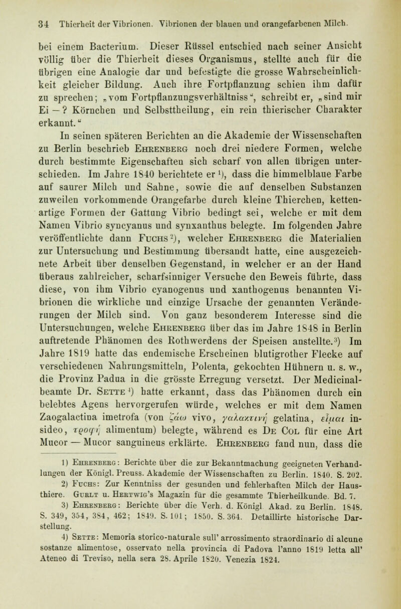 bei einem Bacterium. Dieser Rüssel entschied nach seiner Ansicht völlig über die Thierheit dieses Organismus, stellte auch für die übrigen eine Analogie dar und befestigte die grosse Wahrscheinlich- keit gleicher Bildung. Auch ihre Fortpflanzung schien ihm dafür zu sprechen; „vom Fortpflanzungsverhältniss, schreibt er, „sind mir Ei—? Körnchen und Selbsttheilung, ein rein thierischer Charakter erkannt. In seinen späteren Berichten an die Akademie der Wissenschaften zu Berlin beschrieb Ehrenberg noch drei niedere Formen, welche durch bestimmte Eigenschaften sich scharf von allen übrigen unter- schieden. Im Jahre 1S40 berichtete er '), dass die himmelblaue Farbe auf saurer Milch und Sahne, sowie die auf denselben Substanzen zuweilen vorkommende Orangefarbe durch kleine Thierchen, ketten- artige Formen der Gattung Vibrio bedingt sei, welche er mit dem Namen Vibrio syneyanus und synxanthus belegte. Im folgenden Jahre veröffentlichte dann Fuchs'2), welcher Ehrenberg die Materialien zur Untersuchung und Bestimmung übersandt hatte, eine ausgezeich- nete Arbeit über denselben Gegenstand, in welcher er an der Hand überaus zahlreicher, scharfsinniger Versuche den Beweis führte, dass diese, von ihm Vibrio cyanogenus und xanthogenus benannten Vi- brionen die wirkliche und einzige Ursache der genannten Verände- rungen der Milch sind. Von ganz besonderem Interesse sind die Untersuchungen, welche Ehrenberg über das im Jahre 1848 in Berlin auftretende Phänomen des Rothwerdens der Speisen anstellte.:i) Im Jahre 1819 hatte das endemische Erscheinen blutigrother Flecke auf verschiedenen Nahrungsmitteln, Polenta, gekochten Hühnern u. s. w., die Provinz Padua in die grösste Erregung versetzt. Der Medicinal- beamte Dr. Sette ') hatte erkannt, dass das Phänomen durch ein belebtes Agens hervorgerufen würde, welches er mit dem Namen Zaogalactina imetrofa (von 'Zcao vivo, yaXamivr} gelatina, sliiai in- sideo, TQoqi] alimentum) belegte, während es De Col für eine Art Mucor — Mucor sanguineus erklärte. Ehrenberg fand nun, dass die 1) Ehrenberg: Berichte über die zur Bekanntmachung geeigneten Verhand- lungen der Königl. Preuss. Akademie der Wissenschaften zu Berlin. 1S40. S. 202. 2) Fuchs: Zur Kenntniss der gesunden und fehlerhaften Milch der Haus- thiere. Gdblt u. Heetwig's Magazin für die gesammte Thierheilkunde. Bd. 7. 3) Ehrenberg: Berichte über die Verh. d. Königl Akad. zu Berlin. 1848. S. 349, 354, 3S4, 462; 1849. S. 101; 1850. S. 364. Detaillirte historische Dar- stellung. 4) Seite : Memoria storico-naturale sull' arrossimento straordinario di aleune sostanze alimentose, osservato nella provincia di Padova l'anno 1819 letta all' Ateneo di Treviso, nella sera 28. Aprile 1820. Venezia 1824.