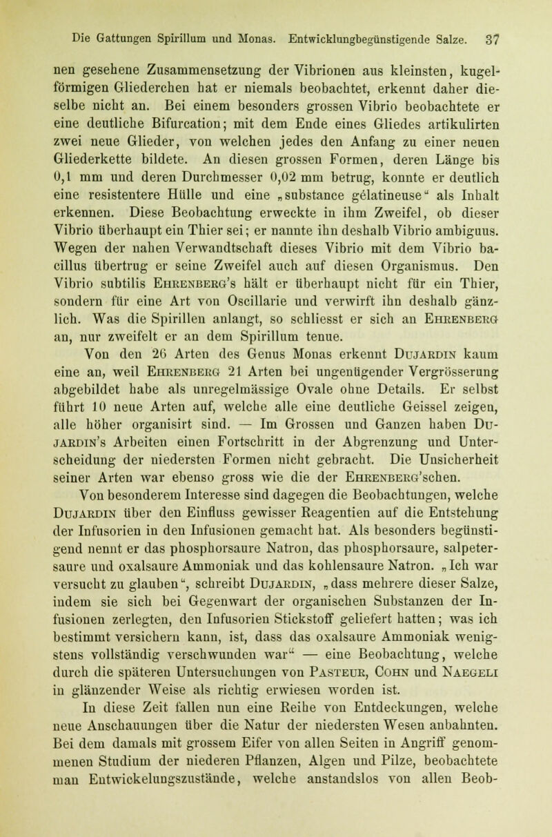 nen gesehene Zusammensetzung der Vibrionen aus kleinsten, kugel- förmigen Gliederchen hat er niemals beobachtet, erkennt daher die- selbe nicht an. Bei einem besonders grossen Vibrio beobachtete er eine deutliche Bifurcation; mit dem Ende eines Gliedes artikulirten zwei neue Glieder, von welchen jedes den Anfang zu einer neuen Gliederkette bildete. An diesen grossen Formen, deren Länge bis 0,1 mm und deren Durchmesser 0,02 mm betrug, konnte er deutlich eine resistentere Hülle und eine „substance gelatineuse als Inhalt erkennen. Diese Beobachtung erweckte in ihm Zweifel, ob dieser Vibrio überhaupt ein Thier sei; er nannte ihn deshalb Vibrio ambiguus. Wegen der nahen Verwandtschaft dieses Vibrio mit dem Vibrio ba- cillus übertrug er seine Zweifel auch auf diesen Organismus. Den Vibrio subtilis Ehrenberg's hält er überhaupt nicht für ein Thier, sondern für eine Art von Oscillarie und verwirft ihn deshalb gänz- lich. Was die Spirillen anlangt, so schliesst er sich an Ehrenberg an, nur zweifelt er an dem Spirillum tenue. Von den 26 Arten des Genus Monas erkennt Dujärdin kaum eine an, weil Ehrenberg 21 Arten bei ungenügender Vergrößerung abgebildet habe als unregelmässige Ovale ohne Details. Er selbst führt 10 neue Arten auf, welche alle eine deutliche Geissei zeigen, alle höher organisirt sind. — Im Grossen und Ganzen haben Du- jardin's Arbeiten einen Fortschritt in der Abgrenzung und Unter- scheidung der niedersten Formen nicht gebracht. Die Unsicherheit seiner Arten war ebenso gross wie die der EHRENBERG'schen. Von besonderem Interesse sind dagegen die Beobachtungen, welche Dujärdin über den Einfluss gewisser Reagentien auf die Entstehung der Infusorien in den Infusionen gemacht hat. Als besonders begünsti- gend nennt er das phosphorsaure Natron, das phosphorsaure, salpeter- saure und oxalsaure Ammoniak und das kohlensaure Natron. „Ich war versucht zu glauben, schreibt Dujärdin, „dass mehrere dieser Salze, indem sie sich bei Gegenwart der organischen Substanzen der In- fusionen zerlegten, den Infusorien Stickstoff geliefert hatten; was ich bestimmt versichern kann, ist, dass das oxalsaure Ammoniak wenig- stens vollständig verschwunden war — eine Beobachtung, welche durch die späteren Untersuchungen von Pasteur, Cohn und Naegeli in glänzender Weise als richtig erwiesen worden ist. In diese Zeit fallen nun eine Reihe von Entdeckungen, welche neue Anschauungen über die Natur der niedersten Wesen anbahnten. Bei dem damals mit grossem Eifer von allen Seiten in Angriff genom- menen Studium der niederen Pflanzen, Algen und Pilze, beobachtete man Entwickelungszustände, welche anstandslos von allen Beob-