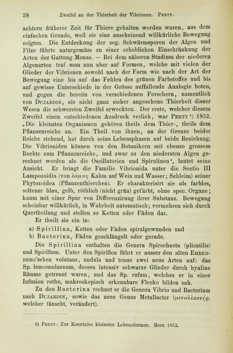 achtem früherer Zeit für Thiere gehalten worden waren, aus dem einfachen Grunde, weil sie eine anscheinend willkürliche Bewegung zeigten. Die Entdeckung der sog. Schwärmsporen der Algen und Pilze führte naturgemäss zu einer erheblichen Einschränkung der Arten der Gattung Monas. — Bei dem näheren Studium der niederen Algenarten traf man nun aber auf Formen, welche mit vielen der Glieder der Vibrionen sowohl nach der Form wie nach der Art der Bewegung eine bis auf das Fehlen des grünen Farbstoffes und bis auf gewisse Unterschiede in der Grösse auffallende Analogie boten, und gegen die bereits von verschiedenen Forschern, namentlich von Dujärdin, als nicht ganz sicher angesehene Thierheit dieser Wesen die schwersten Zweifel erweckten. Der erste, welcher diesem Zweifel einen entschiedenen Ausdruck verlieh, war Perty11) 1852. „Die kleinsten Organismen gehören theils dem Thier-, theils dem Pflanzenreiche an. Ein Theil von ihneu, an der Grenze beider Reiche stehend, hat durch seine Lebensphasen auf beide Beziehung. Die Vibrioniden können von den Botanikern mit ebenso grossem Rechte zum Pflanzenreiche, und zwar zu den niedersten Algen ge- rechnet werden als die Oscillatorien und Spirulinen, lautet seine Ansicht. Er bringt die Familie Vibrionida unter die Sectio III Lampozoidia (von ).äf.i7irj Kahm auf Wein und Wasser; Schleim) seiner Phytozoidea (Pflanzenthierchen). Er charakterisirt sie als farblos, seltener blau, gelb, röthlich (nicht grün) gefärbt, ohne spec. Organe; kaum mit einer Spur von Differenzirung ihrer Substanz. Bewegung scheinbar willkürlich, in Wahrheit automatisch; vermehren sich durch Quertheilung und stellen so Ketten oder Fäden dar. Er theilt sie ein in: a) Spirillina, Ketten oder Fäden spiralgewunden und b) Bacterina, Fäden geschlängelt oder gerade. Die Spirillina enthalten die Genera Spirochaeta (plicatilis) und Spirillum. Unter den Spirillen führt er ausser den alten Ehren- BERG'schen volutans, undula und tenue zwei neue Arten auf: das Sp. leucomelaenum, dessen intensiv schwarze Glieder durch hyaline Räume getrennt waren, und das Sp. rufum, welches er in einer Infusion rothe, makroskopisch erkennbare Flecke bilden sah. Zu den Bacterina rechnet er die Genera Vibrio und Bacterium nach Dujärdin, sowie das neue Genus Metallacter ({lera'ÜaxTriQ, welcher täuscht, verändert). 6) Pertt: Zur Kenntniss kleinster Lebensformen. Bern 1S52.