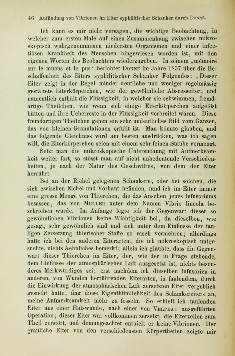 Ich kann es mir nicht versagen, die wichtige Beobachtung, in welcher zum ersten Male auf einen Zusammenhang zwischen mikro- skopisch wahrgenommenen niedersten Organismen und einer infec- tiösen Krankheit des Menschen hingewiesen worden ist, mit den eigenen Worten des Beobachters wiederzugeben. In seinem „ memoire sur le mucus et le pus berichtet Donnb im Jahre 1837 über die Be- schaffenheit des Eiters syphilitischer Schanker Folgendes: „Dieser Eiter zeigt in der Regel minder deutliche und weniger regelmässig gestaltete Eiterkörperchen, wie der gewöhnliche Abscesseiter, und namentlich enthält die Flüssigkeit, in welcher sie schwimmen, fremd- artige Theilchen, wie wenn sich einige Eiterkörperchen aufgelöst hätten und ihre Ueberreste in der Flüssigkeit verbreitet wären. Diese fremdartigen Theilchen geben ein sehr undeutliches Bild vom Ganzen, das von kleinen Granulationen erfüllt ist. Man könnte glauben, und das folgende Gleichniss wird am besten ausdrücken, was ich sagen will, die Eiterkörperchen seien mit einem sehr feinen Staube vermengt. Setzt man die mikroskopische Untersuchung mit Aufmerksam- keit weiter fort, so stösst man auf nicht unbedeutende Verschieden- heiten, je nach der Natur des Geschwüres, von dem der Eiter herrührt. Bei an der Eichel gelegenen Schankern, oder bei solchen, die sich zwischen Eichel und Vorhaut befinden, fand ich im Eiter immer eine grosse Menge von Thierchen, die das Ansehen jenes Infusoriums besassen, das von Müller unter dem Namen Vibrio lineola be- schrieben wurde. Im Anfange legte ich der Gegenwart dieser so gewöhnlichen Vibrionen keine Wichtigkeit bei, da dieselben, wie gesagt, sehr gewöhnlich sind und sich unter dem Einflüsse der fau- ligen Zersetzung thierischer Stoffe so rasch vermehren; allerdings hatte ich bei den anderen Eiterarten, die ich mikroskopisch unter- suchte, nichts Aehnliches bemerkt; allein ich glaubte, dass die Gegen- wart dieser Thierchen im Eiter, der, wie der in Frage stehende, dem Einflüsse der atmosphärischen Luft ausgesetzt ist, nichts beson- deres Merkwürdiges sei; erst nachdem ich dieselben Infusorien in anderen, von Wunden herrührenden Eiterarten, in faulendem, durch die Einwirkung der atmosphärischen Luft zersetzten Eiter vergeblich gesucht hatte, fing diese Eigenthümlichkeit des Schankereiters an, meine Aufmerksamkeit mehr zu fesseln. So erhielt ich faulenden Eiter aus einer Halswunde, nach einer von Velpeau ausgeführten Operation; dieser Eiter war vollkommen zersetzt, die Eiterzellen zum Theil zerstört, und demungeachtet enthielt er keine Vibrionen. Der grauliche Eiter von den verschiedensten Körpertheilen zeigte mir