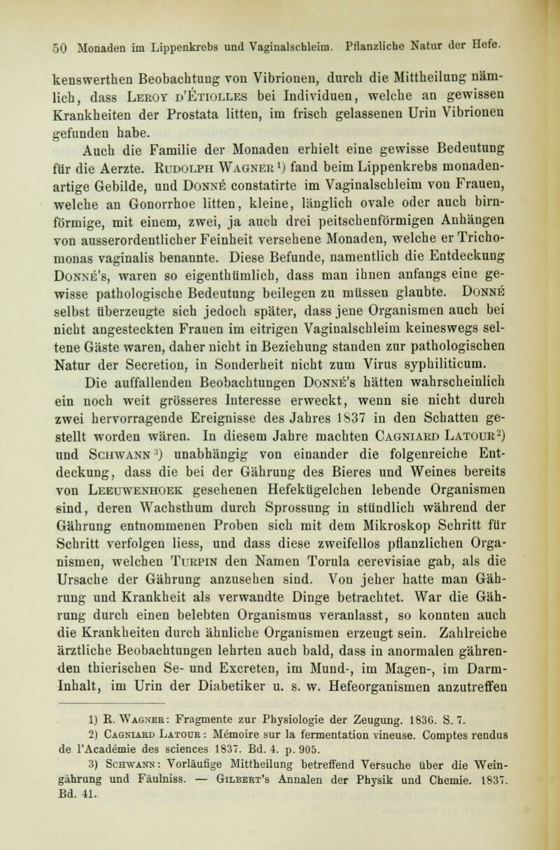 kenswerthen Beobachtung von Vibrionen, durch die Mittheilung näm- lich, dass Leroy d'Etiolles bei Individuen, welche an gewissen Krankheiten der Prostata litten, im frisch gelassenen Urin Vibrionen gefunden habe. Auch die Familie der Monaden erhielt eine gewisse Bedeutung für die Aerzte. Rudolph Wagner *) fand beim Lippenkrebs monaden- artige Gebilde, und Donne constatirte im Vaginalschleim von Frauen, welche an Gonorrhoe litten, kleine, länglich ovale oder auch birn- förmige, mit einem, zwei, ja auch drei peitschenförmigen Anhängen von ausserordentlicher Feinheit versehene Monaden, welche er Tricho- monas vaginalis benannte. Diese Befunde, namentlich die Entdeckung Donne's, waren so eigentümlich, dass man ihnen anfangs eine ge- wisse pathologische Bedeutung beilegen zu müssen glaubte. Donne selbst überzeugte sich jedoch später, dass jene Organismen auch bei nicht angesteckten Frauen im eitrigen Vaginalschleim keineswegs sel- tene Gäste waren, daher nicht in Beziehung standen zur pathologischen Natur der Secretion, in Sonderheit nicht zum Virus syphiliticum. Die auffallenden Beobachtungen Donne's hätten wahrscheinlich ein noch weit grösseres Interesse erweckt, wenn sie nicht durch zwei hervorragende Ereignisse des Jahres 1837 in den Schatten ge- stellt worden wären. In diesem Jahre machten Cagniard Latour'2) und Schwann') unabhängig von einander die folgenreiche Ent- deckung, dass die bei der Gährung des Bieres und Weines bereits von Leeuwenhoek gesehenen Hefekügelchen lebende Organismen sind, deren Wachsthum durch Sprossung in stündlich während der Gährung entnommenen Proben sich mit dem Mikroskop Schritt für Schritt verfolgen Hess, und dass diese zweifellos pflanzlichen Orga- nismen, welchen Turpin den Namen Torula cerevisiae gab, als die Ursache der Gährung anzusehen sind. Von jeher hatte man Gäh- rung und Krankheit als verwandte Dinge betrachtet. War die Gäh- rung durch einen belebten Organismus veranlasst, so konnten auch die Krankheiten durch ähnliche Organismen erzeugt sein. Zahlreiche ärztliche Beobachtungen lehrten auch bald, dass in anormalen gähren- den thierischen Se- und Excreten, im Mund-, im Magen-, im Darm- Inhalt, im Urin der Diabetiker u. s. w. Hefeorganismen anzutreffen 1) R.Wagner: Fragmente zur Physiologie der Zeugung. 1830. S. 7. 2) Cagniabd Latour : Memoire sur la fermentation vineuse. Comptes rendus de l'Academie des sciences 1837. Bd. 4. p. 905. 3) Schwann: Vorläufige Mittheilung betreffend Versuche über die Wein- gährung und Fäulniss. — Gilbert's Annalen der Physik und Chemie. 1837. Bd. 41.