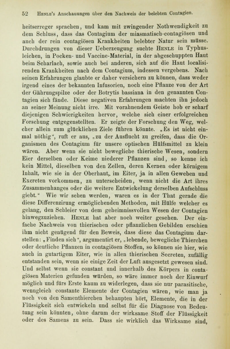 heitserreger sprachen, und kam mit zwingender Notwendigkeit zu dem Schluss, dass das Contagium der miasmatisch-contagiösen und auch der rein contagiösen Krankheiten belebter Natur sein müsse. Durchdrungen von dieser Ueberzeugung suchte Henle in Typhus- leichen, in Pocken- und Vaccine-Material, in der abgeschuppten Haut beim Scharlach, sowie auch bei anderen, sich auf die Haut localisi- renden Krankheiten nach dem Contagium, indessen vergebens. Nach seinen Erfahrungen glaubte er daher versichern zu können, dass weder irgend eines der bekannten Infusorien, noch eine Pflanze von der Art der Gährungspilze oder der Botrytis bassiana in den genannten Con- tagien sich fände. Diese negativen Erfahrungen machten ihn jedoch an seiner Meinung nicht irre. Mit vorahnendem Geiste hob er scharf diejenigen Schwierigkeiten hervor, welche sich einer erfolgreichen Forschung entgegenstellten. Er zeigte der Forschung den Weg, wel- cher allein zum glücklichen Ziele führen könnte. „ Es ist nicht ein- mal nöthig, ruft er aus, „zu der Ausflucht zu greifen, dass die Or- ganismen des Contagium für unsere optischen Hülfsmittel zu klein wären. Aber wenn sie nicht bewegliche thierische Wesen, sondern Eier derselben oder Keime niederer Pflanzen sind, so kenne ich kein Mittel, dieselben von den Zellen, deren Kernen oder körnigem Inhalt, wie sie in der Oberhaut,, im Eiter, ja in allen Geweben und Excreten vorkommen, zu unterscheiden, wenn nicht die Art ihres Zusammenhanges oder die weitere Entwickelung derselben Aufschluss giebt. Wie wir sehen werden, waren es in der That gerade die diese Differenzirung ermöglichenden Methoden, mit Hülfe welcher es gelang, den Schleier von dem geheimnissvollen Wesen der Contagien hinwegzuziehen. Henle hat aber noch weiter gesehen. Der ein- fache Nachweis von thierischen oder pflanzlichen Gebilden erschien ihm nicht genügend für den Beweis, dass diese das Contagium dar- stellen: „Finden sich, argumentirt er, „lebende, bewegliche Thierchen oder deutliche Pflanzen in contagiösen Stoffen, so können sie hier, wie auch in gutartigem Eiter, wie in allen thierischen Secreten, zufällig entstanden sein, wenn sie einige Zeit der Luft ausgesetzt gewesen sind. Uud selbst wenn sie constant und innerhalb des Körpers in conta- giösen Materien gefunden würden, so wäre immer noch der Einwurf möglich und fürs Erste kaum zu widerlegen, dass sie nur parasitische, wenngleich constante Elemente der Contagien wären, wie man ja noch von den Samenthierchen behaupten hört, Elemente, die in der Flüssigkeit sich entwickeln und selbst für die Diagnose von Bedeu- tung sein könnten, ohne darum der wirksame Stoff der Flüssigkeit oder des Samens zu sein. Dass sie wirklich das Wirksame sind,