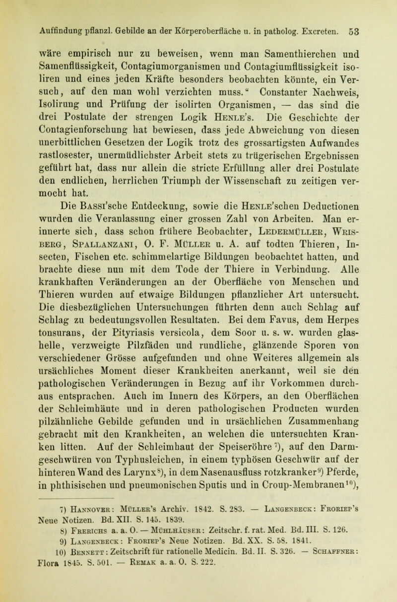 wäre empirisch nur zu beweisen, wenn man Samenthierchen und Samenfllissigkeit, Contagiumorganismen und Contagiumfllissigkeit iso- liren und eines jeden Kräfte besonders beobachten könnte, ein Ver- such, auf den man wohl verzichten muss. Constanter Nachweis, Isolirung und Prüfung der isolirten Organismen, — das sind die drei Postulate der strengen Logik Henle's. Die Geschichte der Contagienforschung hat bewiesen, dass jede Abweichung von diesen unerbittlichen Gesetzen der Logik trotz des grossartigsten Aufwandes rastlosester, unermüdlichster Arbeit stets zu trügerischen Ergehnissen geführt hat, dass nur allein die stricte Erfüllung aller drei Postulate den endlichen, herrlichen Triumph der Wissenschaft zu zeitigen ver- mocht hat. Die BASSi'sche Entdeckung, sowie die HENLE'schen Deductionen wurden die Veranlassung einer grossen Zahl von Arbeiten. Man er- innerte sich, dass schon frühere Beobachter, Ledermüller, Wris- berg, Spallanzani, 0. F. Müller u. A. auf todten Thieren, In- secten, Fischen etc. schimmelartige Bildungen beobachtet hatten, und brachte diese nun mit dem Tode der Thiere in Verbindung. Alle krankhaften Veränderungen an der Oberfläche von Menschen und Thieren wurden auf etwaige Bildungen pflanzlicher Art untersucht. Die diesbezüglichen Untersuchungen führten denn auch Schlag auf Schlag zu bedeutungsvollen Resultaten. Bei dem Favus, dem Herpes tonsurans, der Pityriasis versicola, dem Soor u. s. w. wurden glas- helle, verzweigte Pilzfäden und rundliche, glänzende Sporen von verschiedener Grösse aufgefunden und ohne Weiteres allgemein als ursächliches Moment dieser Krankheiten anerkannt, weil sie den pathologischen Veränderungen in Bezug auf ihr Vorkommen durch- aus entsprachen. Auch im Innern des Körpers, an den Oberflächen der Schleimhäute und in deren pathologischen Producten wurden pilzähnliche Gebilde gefunden und in ursächlichen Zusammenhang gebracht mit den Krankheiten, an welchen die untersuchten Kran- ken litten. Auf der Schleimhaut der Speiseröhre7), auf den Darm- geschwüren von Typhusleichen, in einem typhösen Geschwür auf der hinteren Wand des Larynx*), in demNasenausfluss rotzkrankers) Pferde, in phthisischen und pneumonischen Sputis und in Croup-Membranen10), 7) Hannovbr: Müller's Archiv. 1842. S. 283. — Langenbeck: Froriep's Neue Notizen. Bd. XII. S. 145. 1839. 8) Frerichs a.a.O. — Mühlhäüser: Zeitschr. f. rat. Med. Bd. III. S. 126. 9) Langenbeck: Froriep's Neue Notizen. Bd. XX. S. 58. 1841. 10) Bennett : Zeitschrift für rationelle Medicin. Bd. II. S. 32b. — Schaffner: Flora 1845. S. 501. — Remak a.a.O. S. 222.