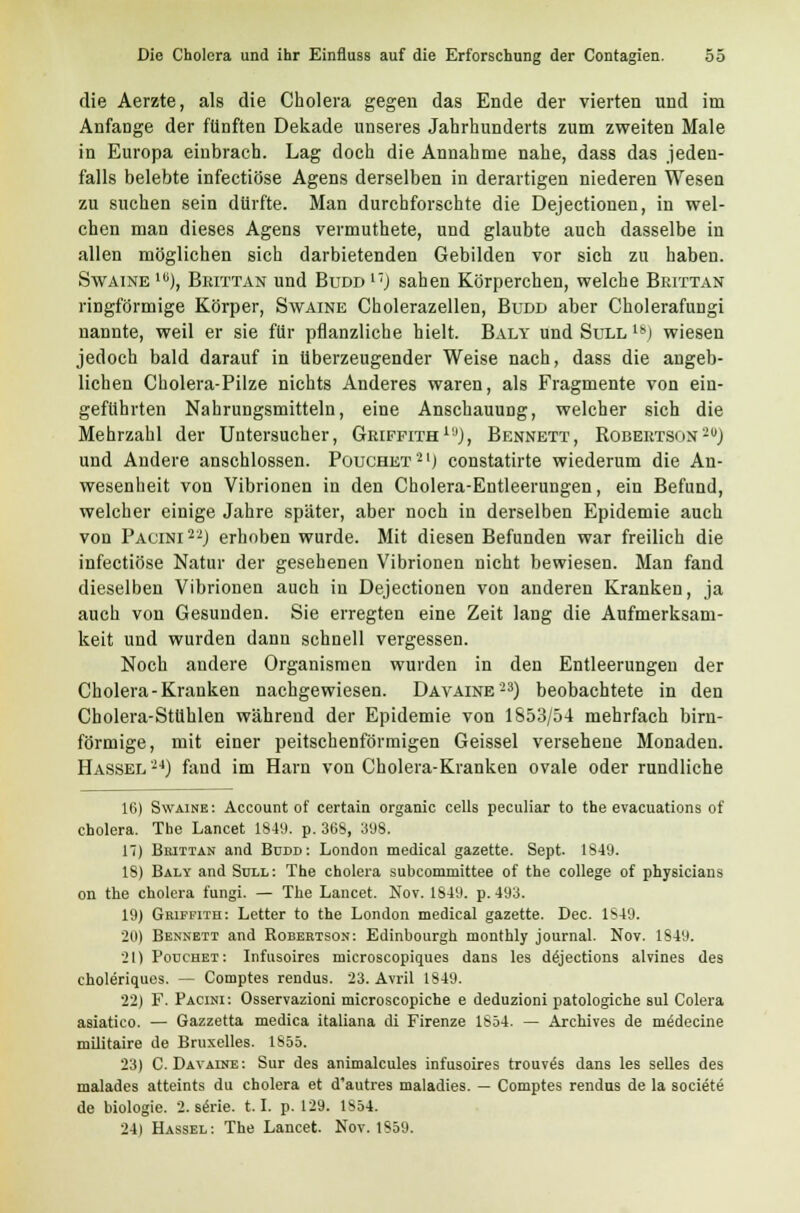 die Aerzte, als die Cholera gegen das Ende der vierten und im Anfange der fünften Dekade unseres Jahrhunderts zum zweiten Male in Europa einbrach. Lag doch die Annahme nahe, dass das jeden- falls belebte infectiöse Agens derselben in derartigen niederen Wesen zu suchen sein dürfte. Man durchforschte die Dejectionen, in wel- chen man dieses Agens vermuthete, und glaubte auch dasselbe in allen möglichen sich darbietenden Gebilden vor sich zu haben. Swaine 1U), Brittan und Budd17) sahen Körperchen, welche Brittan ringförmige Körper, Swaine Cholerazellen, Budd aber Cholerafungi nannte, weil er sie für pflanzliche hielt. Baly und Süll 18j wiesen jedoch bald darauf in überzeugender Weise nach, dass die angeb- lichen Cholera-Pilze nichts Anderes waren, als Fragmente von ein- geführten Nahrungsmitteln, eine Anschauung, welcher sich die Mehrzahl der Untersucher, Griffith1ij), Bennett, Robertson'-) und Andere anschlössen. Pouchet'21) constatirte wiederum die An- wesenheit von Vibrionen in den Cholera-Entleerungen, ein Befund, welcher einige Jahre später, aber noch in derselben Epidemie auch von Pacini2'2) erhoben wurde. Mit diesen Befunden war freilich die infectiöse Natur der gesehenen Vibrionen nicht bewiesen. Man fand dieselben Vibrionen auch in Dejectionen von anderen Kranken, ja auch von Gesunden. Sie erregten eine Zeit lang die Aufmerksam- keit und wurden dann schnell vergessen. Noch andere Organismen wurden in den Entleerungen der Cholera-Kranken nachgewiesen. Davaine'23) beobachtete in den Cholera-Stühlen während der Epidemie von 1853/54 mehrfach birn- förmige, mit einer peitschenförmigen Geissei versehene Monaden. Hassel'24) fand im Harn von Cholera-Kranken ovale oder rundliche 16) Swaine: Account of certain organic cells peculiar to the evacuations of Cholera. The Lancet 1849. p. 368, 398. 17) Brittan and Budd: London medical gazette. Sept. 1849. 18) Baly and Süll: The Cholera subcommittee of the College of physicians on the Cholera fungi. — The Lancet. Nov. 1849. p. 493. 19) Gwffith: Letter to the London medical gazette. Dec. 1849. 20) Bennett and Robertson: Edinbourgh monthly Journal. Nov. 1849. 21) Pouchet: Infusoires microscopiques dans les dejections alvines des choleriques. — Comptes rendus. 23. Avril 1849. 22) F. Pacini: Osservazioni microscopiche e deduzioni patologiche sul Colera asiatico. — Gazzetta medica italiana di Firenze 1854. — Archives de medecine müitaire de Bruxelles. 1855. 23) C. Davaine: Sur des animalcules infusoires trouves dans les selles des malades atteints du cholera et d'autres maladies. — Comptes rendus de la societe de biologie. 2. serie. 1.1. p. 129. 1854. 24) Hassel: The Lancet. Nov. 1859.