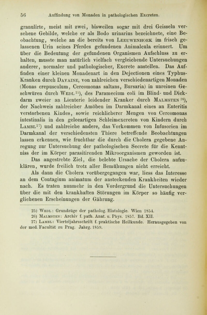 granulirte, meist mit zwei, bisweilen sogar mit drei Geissein ver- sehene Gebilde, welche er als Bodo urinarius bezeichnete, eine Be- obachtung, welche an die bereits von Leeuwenhoek im frisch ge- lassenen Urin seines Pferdes gefundenen Animalcula erinnert. Um über die Bedeutung der gefundenen Organismen Aufschluss zu er- halten, musste man natürlich vielfach vergleichende Untersuchungen anderer, normaler und pathologischer, Excrete anstellen. Das Auf- finden einer kleinen Monadenart in den Dejectionen eines Typhus- Kranken durch Davaine, von zahlreichen verschiedenartigen Monaden (Monas crepusculum, Cercomonas saltans, Bursaria) in unreinen Ge- schwüren durch Wedl'25), des Paramecium coli im Blind- und Dick- darm zweier an Lienterie leidender Kranker durch Malmsten i6), der Nachweis zahlreicher Amöben im Darmkanal eines an Enteritis verstorbenen Kindes, sowie reichlicherer Mengen von Cercomonas intestinalis in den geleeartigen Schleimexcreten von Kindern durch Lambl27) und zahlreiche andere, das Vorkommen von Infusorien im Darmkanal der verschiedensten Thiere betreffende Beobachtungen lassen erkennen, wie fruchtbar die durch die Cholera gegebene An- regung zur Untersuchung der pathologischen Secrete für die Kennt- niss der im Körper parasitirenden Mikroorganismen geworden ist. Das angestrebte Ziel, die belebte Ursache der Cholera aufzu- klären, wurde freilich trotz aller Bemühungen nicht erreicht. Als dann die Cholera vorübergegangen war, Hess das Interesse an dem Contagium animatum der ansteckenden Krankheiten wieder nach. Es traten nunmehr in den Vordergrund die Untersuchungen über die mit den krankhaften Störungen im Körper so häufig ver- glichenen Erscheinungen der Gährung. 25) Wedl : Grundzüge der patholog. Histologie. Wien 1854. 26) Malmsten: Archiv f. path. Anat. u. Phys. 1857. Bd. XII. 27) Lambl: Vierteljahrsschrift f. praktische Heilkunde. Herausgegeben von der med. Facultät zu Prag. Jahrg. 185'J.