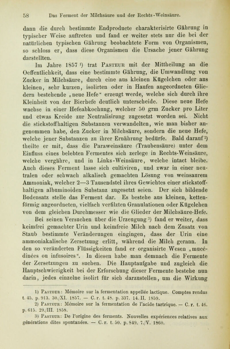 dann die durch bestimmte Endprodukte charakterisirte Gährung in typischer Weise auftreten und fand er weiter stets nur die bei der natürlichen typischen Gährung beobachtete Form von Organismen, so schloss er, dass diese Organismen die Ursache jener Gährung darstellten. Im Jahre 1857 ') trat Pasteue mit der Mittheilung an die Oeffentlichkeit, dass eine bestimmte Gährung, die Umwandlung von Zucker in Milchsäure, durch eine aus kleinen Kügelchen oder aus kleinen, sehr kurzen, isolirten oder in Haufen angeordneten Glie- dern bestehende „neue Hefe erzeugt werde, welche sich durch ihre Kleinheit von der Bierhefe deutlich unterscheide. Diese neue Hefe wachse in einer Hefeabkochung, welcher 50 grm Zucker pro Liter und etwas Kreide zur Neutralisirung zugesetzt worden sei. Nicht die stickstoffhaltigen Substanzen verwandelten, wie man bisher an- genommen habe, den Zucker in Milchsäure, sondern die neue Hefe, welche jener Substanzen zu ihrer Ernährung bedürfe. Bald darauf2) theilte er mit, dass die Paraweinsäure (Traubeusäure) unter dem Einfluss eines belebten Fermentes sich zerlege in Rechts-Weinsäure, welche vergähre, und in Links-Weinsäure, welche intact bleibe. Auch dieses Ferment lasse sich cultiviren, und zwar in einer neu- tralen oder schwach alkalisch gemachten Lösung von weinsaurem Ammoniak, welcher 2—3 Tausendstel ihres Gewichtes einer stickstoff- haltigen albuminoiden Substanz zugesetzt seien. Der sich bildende Bodensatz stelle das Ferment dar. Es bestehe aus kleinen, ketten- förmig angeordneten, vielfach verfilzten Granulationen oder Kügelchen von dem gleichen Durchmesser wie die Glieder der Milchsäure-Hefe. Bei seinen Versuchen über die Urzeugung;)) fand er weiter, dass keimfrei gemachter Urin und keimfreie Milch nach dem Zusatz von Staub bestimmte Veränderungen eingingen, dass der Urin eine ammoniakalische Zersetzung erlitt, während die Milch gerann. In den so veränderten Flüssigkeiten fand er organisirte Wesen „muce- dinees ou infusoires. In diesen habe man demnach die Fermente der Zersetzungen zu suchen. Die Hauptaufgabe und zugleich die Hauptschwierigkeit bei der Erforschung dieser Fermente bestehe nun darin, jedes einzelne isolirt für sich darzustellen, um die Wirkung 1) Pasteür: Memoire sur la fermentation appellee lactique. Comptes rendus t. 45. p.913. 30./XI. 1857. — Cr. t. 4^. p. 337. 14.11. 1859. 2) Pasteür : Memoire sur la fermentation de l'acide tartrique. — C. r. t. 46. p. 615. 29./III. lsöS. 3) Pasteür: De l'origine des ferments. Nouvelles experiences relatives aux generations dites spontanees. — C. r. t. 50. p. 849. 7./V. 1860.