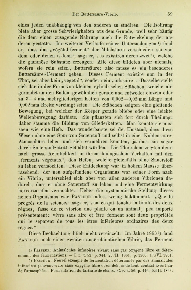 eines jeden unabhängig von den anderen zu studiren. Die Isolirung biete aber grosse Schwierigkeiten aus dem Grunde, weil sehr häufig die dem einen zusagende Nahrung auch die Entwickelung der an- deren gestatte. Im weiteren Verlaufe seiner Untersuchungen 4) fand er, dass das „vegetal-ferment der Milchsäure verschieden sei von dem oder denen („ denn, sagt er, „ es existiren deren zweiu), welche die gummöse Substanz erzeugen. Alle diese bildeten aber niemals, wofern sie rein seien, Buttersäure: also müsse es ein besonderes Buttersäure-Ferment geben. Dieses Ferment existire nun in der That, sei aber kein „ vegetal, sondern ein „ infusoire. Dasselbe stelle sich dar in der Form von kleinen cylindrischen Stäbchen, welche ab- gerundet an den Enden, gewöhnlich gerade und entweder einzeln oder zu 3—4 und mehrgliederigen Ketten von 0,002—0,02 mm Länge und 0,002 mm Breite vereinigt seien. Die Stäbchen zeigten eine gleitende Bewegung, bei welcher der Körper gerade bliebe oder eine leichte Wellenbewegung darbiete. Sie pflanzten sich fort durch Theilung; daher stamme die Bildung von Gliederketten. Man könnte sie aus- säen wie eine Hefe. Das wunderbarste sei der Umstand, dass diese Wesen ohne eine Spur von Sauerstoff und selbst in einer Kohlensäure- Atmosphäre leben und sich vermehren könnten, ja dass sie sogar durch Sauerstoffzutritt getödtet würden. Die Tbierchen zeigten dem- nach grosse Aehnlichkeit in ihrem biologischen Verhalten mit den „ferments vegetaux, den Hefen, welche gleichfalls ohne Sauerstoff zu leben vermöchten. Diese Entdeckung war in hohem Maasse über- raschend: der neu aufgefundene Organismus war seiner Form nach ein Vibrio, unterschied sich aber von allen anderen Vibrionen da- durch, dass er ohne Sauerstoff zu leben und eine Fermentwirkung hervorzurufen vermochte. Ueber die systematische Stellung dieses neuen Organismus war Pasteur indess wenig bekümmert, „ Que le progres de la science, sagt er, „en ce qui touche la limite des deux regnes, fasse de ce vibrion une plante ou un animal, peu importe presentement: vivre sans aire et etre ferment sont deux proprietes qui le separent de tous les etres inferieures ordinaires des deux regnes. Diese Beobachtung blieb nicht vereinzelt. Im Jahre 1S635) fand Pasteur noch einen zweiten anaerobiontischen Vibrio, das Ferment 4) Pasteur: Animalcules infusoires vivant sans gaz oxygene libre et deter- minant des fermentations. — C. r. t. 52. p. 344. 25.11. 1861; p. 1260. 17./VI. 1861. 5) Pasteur: Nouvel exemple de fernientation determinee par des animalcules infusoires pouvant vivre sans oxygene libre et en dehors de tout contact avec l'air de l'atmosphere. Fermentation du tartrate de chaux. Cr. t. 56. p. 446. 9., III. 1863.