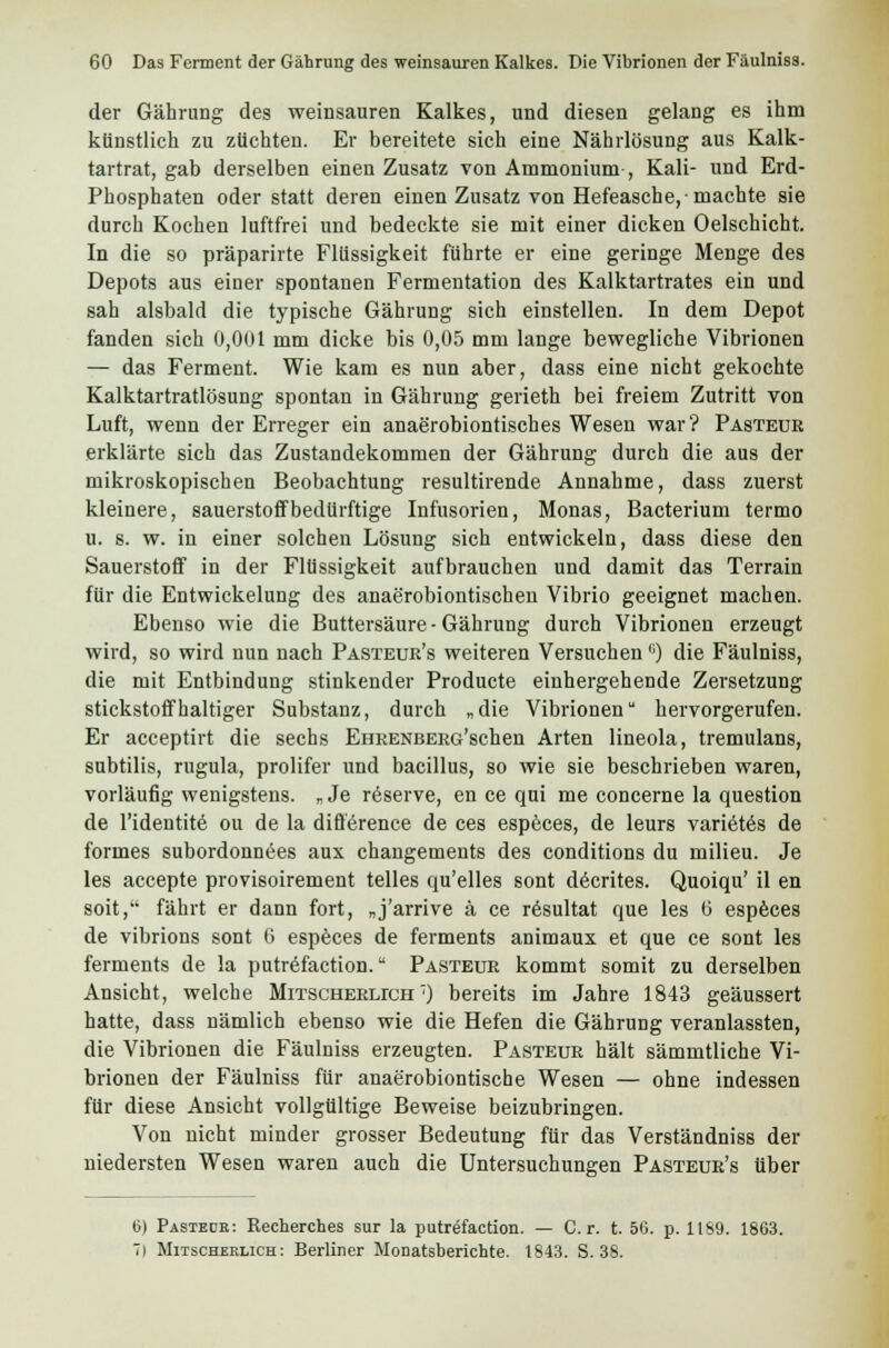 der Gährung des weinsauren Kalkes, und diesen gelang es ihm künstlich zu züchten. Er bereitete sich eine Nährlösung aus Kalk- tartrat, gab derselben einen Zusatz von Ammonium , Kali- und Erd- Phosphaten oder statt deren einen Zusatz von Hefeasche,-machte sie durch Kochen luftfrei und bedeckte sie mit einer dicken Oelschicht. In die so präparirte Flüssigkeit führte er eine geringe Menge des Depots aus einer spontanen Fermentation des Kalktartrates ein und sah alsbald die typische Gährung sich einstellen. In dem Depot fanden sich 0,001 mm dicke bis 0,05 mm lange bewegliche Vibrionen — das Ferment. Wie kam es nun aber, dass eine nicht gekochte Kalktartratlösung spontan in Gährung gerieth bei freiem Zutritt von Luft, wenn der Erreger ein anaerobiontisches Wesen war? Pästeur erklärte sich das Zustandekommen der Gährung durch die aus der mikroskopischen Beobachtung resultirende Annahme, dass zuerst kleinere, Sauerstoff bedürftige Infusorien, Monas, Bacterium termo u. s. w. in einer solchen Lösung sich entwickeln, dass diese den Sauerstoff in der Flüssigkeit aufbrauchen und damit das Terrain für die Entwickelung des anaerobiontischen Vibrio geeignet machen. Ebenso wie die Buttersäure - Gährung durch Vibrionen erzeugt wird, so wird nun nach Pasteuk's weiteren Versuchen |;) die Fäulniss, die mit Entbindung stinkender Producte einhergehende Zersetzung stickstoffhaltiger Substanz, durch „die Vibrionen hervorgerufen. Er acceptirt die sechs EHRENBERG'schen Arten lineola, tremulans, subtilis, rugula, prolifer und bacillus, so wie sie beschrieben waren, vorläufig wenigstens. „ Je reserve, en ce qui me concerne la question de l'identite ou de la difference de ces especes, de leurs varietes de formes subordonnees aux changements des conditions du milieu. Je les accepte provisoirement telles qu'elles sont decrites. Quoiqu' il en soit, fährt er dann fort, „j'arrive ä ce resultat que les 0 especes de vibrions sont G especes de ferments animaux et que ce sont les ferments de la putrefaction. Pasteur kommt somit zu derselben Ansicht, welche Mitscherlich 7) bereits im Jahre 1843 geäussert hatte, dass nämlich ebenso wie die Hefen die Gährung veranlassten, die Vibrionen die Fäulniss erzeugten. Pasteur hält sämmtliche Vi- brionen der Fäulniss für anaerobiontische Wesen — ohne indessen für diese Ansicht vollgültige Beweise beizubringen. Von nicht minder grosser Bedeutung für das Verständniss der niedersten Wesen waren auch die Untersuchungen Pasteur's über 6) Pastedr: Recherches sur la putrefaction. — Cr. t. 56. p. 1189. 1863. 7) Mitscherlich: Berliner Monatsberichte. 1843. S. 38.