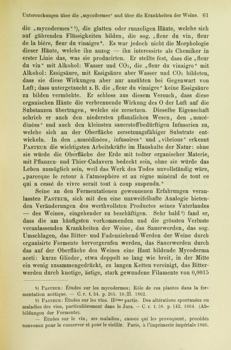 die „mycodermes*), die glatten oder runzeligen Häute, welche sich auf gährenden Flüssigkeiten bilden, die sog. „fleur du vin, Hem- de la biere, fleur du vinaigre. Es war jedoch nicht die Morphologie dieser Häute, welche ihn anzog — ihn interessirte als Chemiker in erster Linie das, was sie producirten. Er stellte fest, dass die „ fleur du vin mit Alkohol: Wasser und CO2, die „fleur du vinaigre mit Alkohol: Essigsäure, mit Essigsäure aber Wasser und CO2 bildeten, dass sie diese Wirkungen aber nur ausübten bei Gegenwart von Luft; dass untergetaucht z. B. die „fleur du vinaigre keine Essigsäure zu bilden vermöchte. Er schloss aus diesem Versuch, dass diese organischen Häute die verbrennende Wirkung des 0 der Luft auf die Substanzen übertragen, welche sie zersetzen. Dieselbe Eigenschaft schrieb er auch den niedersten pflanzlichen Wesen, den „muce- dinees und auch den kleinsten sauerstoffbedürftigen Infusorien zu, welche sich an der Oberfläche zersetzungsfähiger Substrate ent- wickeln. In den „mucedinees, infusoires und „vibrions erkennt Pasteur die wichtigsten Arbeitskräfte im Haushalte der Natur: ohne sie würde die Oberfläche der Erde mit todter organischer Materie, mit Pflanzen- und Thier-Cadavern bedeckt sein, ohne sie würde das Leben unmöglich sein, weil das Werk des Todes unvollständig wäre, „parceque le retour ä l'atmosphere et au regne mineral de tout ce qui a cess6 de vivre serait tout ä coup suspendu. Seine an den Fermentationen gewonnenen Erfahrungen veran- lassten Pasteuk, sich mit den eine unzweifelhafte Analogie bieten- den Veränderungen des werthvollsten Productes seines Vaterlandes — des Weines, eingehender zu beschäftigen. Sehr bald '■>) fand er, dass die am häufigsten vorkommenden und die grössten Verluste veranlassenden Krankheiten der Weine, das Sauerwerden, das sog. Umschlagen, das Bitter- und Fadenziehend-Werden der Weine durch organisirte Fermente hervorgerufen werden, das Sauerwerden durch das auf der Oberfläche des Weines eine Haut bildende Mycoderma aceti: kurze Glieder, etwa doppelt so lang wie breit, in der Mitte ein wenig zusammengedrückt, zu langen Ketten vereinigt, das Bitter- werden durch knotige, ästige, stark gewundene Filamente von 0,0015 8) Pasteur: Etudes sur les mycodermes; Röle de ces plantes dans la fer- mentation acetique. — Cr. t. 54. p. 265. lü./II. 1862. 9) Pasteur: Etudes sur les vins. Il^me partie. Des alterations spontanees ou maladies des vins, particulierement dans le Jura. — Cr. t. 58. p. 142. 1S64. (Ab- bildungen der Fermente). — Etudes sur le vin, ses maladies, causes qui les provoquent, procädes nouveaux pour le conserver et pour le vieillir. Paris, ä l'imprimerie imperiale 1866.