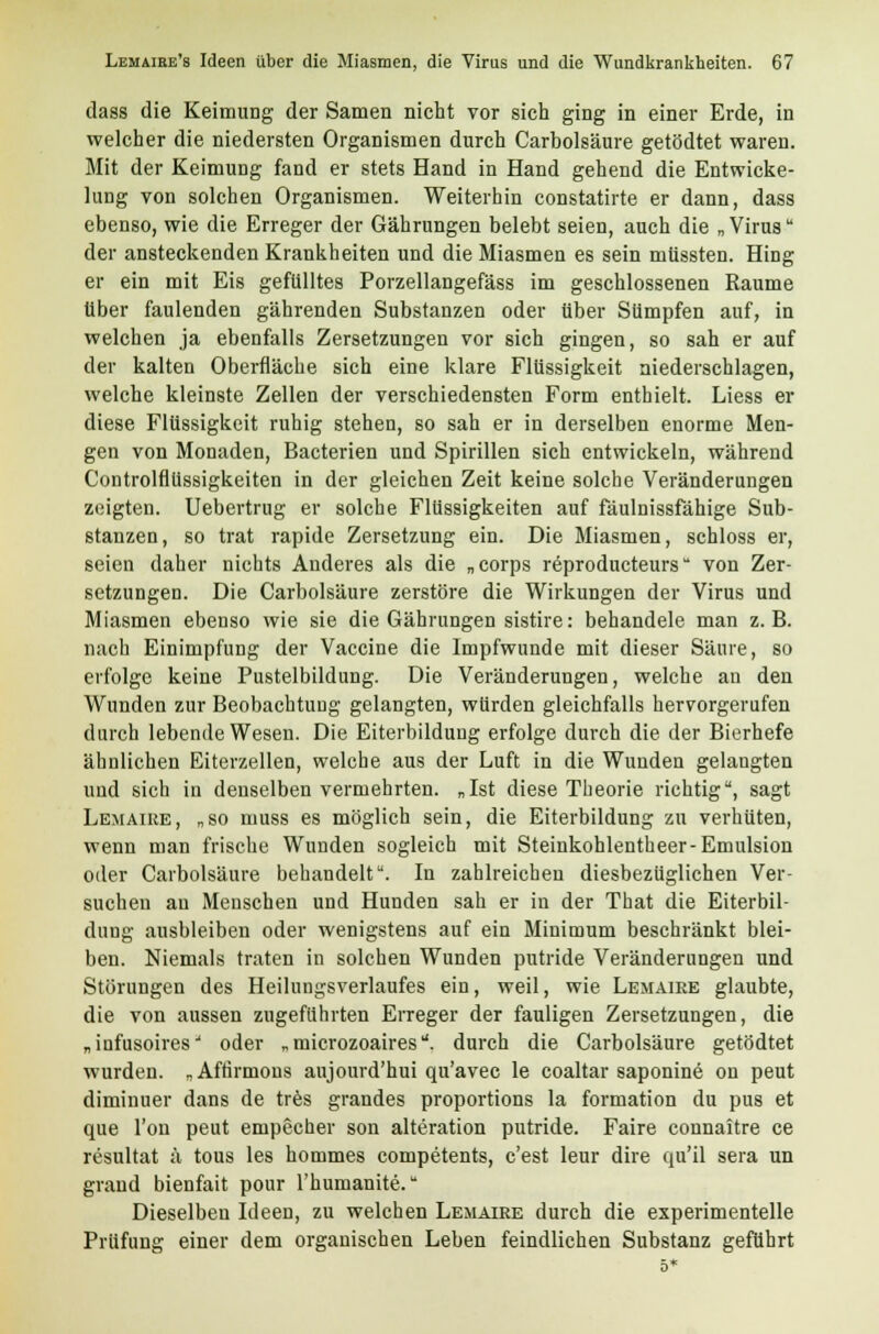 dass die Keimung der Samen nicht vor sich ging in einer Erde, in welcher die niedersten Organismen durch Carbolsäure getödtet waren. Mit der Keimung fand er stets Hand in Hand gehend die Entwicke- lung von solchen Organismen. Weiterhin constatirte er dann, dass ebenso, wie die Erreger der Gährungen belebt seien, auch die „Virus der ansteckenden Krankheiten und die Miasmen es sein müssten. Hing er ein mit Eis gefülltes Porzellangefäss im geschlossenen Räume über faulenden gährenden Substanzen oder über Sümpfen auf, in welchen ja ebenfalls Zersetzungen vor sich gingen, so sah er auf der kalten Oberfläche sich eine klare Flüssigkeit niederschlagen, welche kleinste Zellen der verschiedensten Form enthielt. Liess er diese Flüssigkeit ruhig stehen, so sah er in derselben enorme Men- gen von Monaden, Bacterien und Spirillen sich entwickeln, während Controlflüssigkeiten in der gleichen Zeit keine solche Veränderungen zeigten. Uebertrug er solche Flüssigkeiten auf fäulnissfähige Sub- stanzen, so trat rapide Zersetzung ein. Die Miasmen, schloss er, seien daher nichts Anderes als die „corps reproducteurs von Zer- setzungen. Die Carbolsäure zerstöre die Wirkungen der Virus und Miasmen ebenso wie sie die Gährungen sistire: behandele man z.B. nach Einimpfung der Vaccine die Impfwunde mit dieser Säure, so erfolge keine Pustelbildung. Die Veränderungen, welche an den Wunden zur Beobachtung gelangten, würden gleichfalls hervorgerufen durch lebende Wesen. Die Eiterbildung erfolge durch die der Bierhefe ähnlichen Eiterzellen, welche aus der Luft in die Wunden gelangten und sich in denselben vermehrten. „Ist diese Theorie richtig, sagt Lemaiee, „so muss es möglich sein, die Eiterbildung zu verhüten, wenn man frische Wunden sogleich mit Steinkohlentheer-Emulsion oder Carbolsäure behandelt. In zahlreichen diesbezüglichen Ver- suchen au Menschen und Hunden sah er in der That die Eiterbil- dung ausbleiben oder wenigstens auf ein Minimum beschränkt blei- ben. Niemals traten in solchen Wunden putride Veränderungen und Störungen des Heilungsverlaufes ein, weil, wie Lemaiee glaubte, die von aussen zugeflihrten Erreger der fauligen Zersetzungen, die „infusoires oder „ microzoaires. durch die Carbolsäure getödtet wurden. „Affirmons aujourd'hui qu'avec le coaltar saponine on peut dimiuuer dans de tres grandes proportions la formation du pus et que l'ou peut empecher son alteration putride. Faire connaitre ce resultat ä tous les hommes competents, c'est leur dire qu'il sera un grand bienfait pour l'humanite. Dieselben Ideen, zu welchen Lemaire durch die experimentelle Prüfung einer dem organischen Leben feindlichen Substanz geführt