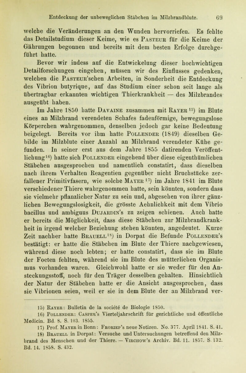 welche die Veränderungen an den Wunden hervorriefen. Es fehlte das Detailstudium dieser Keime, wie es Pasteur für die Keime der Gährungen begonnen und bereits mit dem besten Erfolge durchge- führt hatte. Bevor wir indess auf die Entwickelung dieser hochwichtigen Detailforschungen eingehen, müssen wir des Einflusses gedenken, welchen die PASTEUR'schen Arbeiten, in Sonderheit die Entdeckung des Vibrion butyrique, auf das Studium einer schon seit lange als übertragbar erkannten wichtigen Thierkrankheit — des Milzbrandes ausgeübt haben. Im Jahre 1850 hatte Davaine zusammen mit Rayer 16) im Blute eines an Milzbrand verendeten Schafes fadenförmige, bewegungslose Körperchen wahrgenommen, denselben jedoch gar keine Bedeutung beigelegt. Bereits vor ihm hatte Pollender (1849) dieselben Ge- bilde im Milzblute einer Anzahl an Milzbrand verendeter Kühe ge- funden. In seiner erst aus dem Jahre 1855 datirenden Veröffent- lichung10) hatte sich Pollender eingehend über diese eigenthümlichen Stäbchen ausgesprochen und namentlich constatirt, dass dieselben nach ihrem Verhalten Reagentien gegenüber nicht Bruchstücke zer- fallener Primitivfasern, wie solche Mayer) im Jahre 1841 im Blute verschiedener Thiere wahrgenommen hatte, sein könnten, sondern dass sie vielmehr pflanzlicher Natur zu sein und, abgesehen von ihrer gänz- lichen Bewegungslosigkeit, die grösste Aehnlichkeit mit dem Vibrio bacillus und ambiguus Dujardin's zu zeigen schienen. Auch hatte er bereits die Möglichkeit, dass diese Stäbchen zur Milzbrandkrank- heit in irgend welcher Beziehung stehen könnten, angedeutet. Kurze Zeit nachher hatte Brauellis) in Dorpat die Befunde Pollender's bestätigt: er hatte die Stäbchen im Blute der Thiere nachgewiesen, während diese noch lebten; er hatte constatirt, dass sie im Blute der Foeten fehlten, während sie im Blute des mütterlichen Organis- mus vorhanden waren. Gleichwohl hatte er sie weder für den An- steckungsstoff, noch für den Träger desselben gehalten. Hinsichtlich der Natur der Stäbchen hatte er die Ansicht ausgesprochen, dass sie Vibrionen seien, weil er sie in dem Blute der an Milzbrand ver- 15) Rayer: Bulletin de la societe' de Biologie 1S50. 16) Pollender: Casper's Vierteljahrschrift für gerichtliche und öffentliche Medicin. Bd. 8. S. 103. IS55. 17) Prof. Mayer in Bonn: Froriep's neue Notizen. No. 377. April 1S41. S. 41. 18) Brauell in Dorpat: Versuche und Untersuchungen betreffend den Milz- brand des Menschen und der Thiere. — Virchow's Archiv. Bd. 11. 1857. S. 132. Bd. 14. 1858. S. 432.