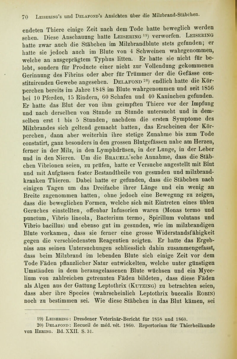 endeten Thiere einige Zeit nach dem Tode hatte beweglich weiden sehen. Diese Anschauung hatte Leisering l!,J verworfen. Leisering hatte zwar auch die Stäbchen im Milzbrandblute stets gefunden; er hatte sie jedoch auch im Blute von 4 Schweinen wahrgenommen, welche an ausgeprägtem Typhus litten. Er hatte sie nicht für be- lebt, sondern für Producte einer nicht zur Vollendung gekommenen Gerinnung des Fibrius oder aber für Trümmer der die Gefässe con- stituirenden Gewebe angesehen. Delafond20) endlich hatte die Kör- perchen bereits im Jahre 1848 im Blute wahrgenommen und seit 1856 bei 10 Pferden, 15 Rindern, 60 Schafen und 40 Kaninchen gefunden. Er hatte das Blut der von ihm geimpften Thiere vor der Impfung und nach derselben von Stunde zu Stunde untersucht und in dem- selben erst 1 bis 5 Stunden, nachdem die ersten Symptome des Milzbrandes sich geltend gemacht hatten, das Erscheinen der Kör- perchen, dann aber weiterhin ihre stetige Zunahme bis zum Tode constatirt, ganz besonders in den grossen Blutgefässen nahe am Herzen, ferner in der Milz, in den Lymphdrüsen, in der Lunge, in der Leber und in den Nieren. Um die BRAUELL'sche Annahme, dass die Stäb- chen Vibrionen seien, zu prüfen, hatte er Versuche angestellt mit Blut und mit Aufgüssen fester Bestandtheile von gesunden und milzbrand- kranken Thieren. Dabei hatte er gefunden, dass die Stäbchen nach einigen Tagen um das Dreifache ihrer Länge und ein wenig an Breite zugenommen hatten, ohne jedoch eine Bewegung zu zeigen, dass die beweglichen Formen, welche sich mit Eintreten eines üblen Geruches einstellten, offenbar Infusorien waren (Monas termo und punctum, Vibrio lineola, Bacterium termo, Spirillum volutans und Vibrio bacillus) und ebenso gut im gesunden, wie im milzbrandigen Blute vorkamen, dass sie ferner eine grosse Widerstandsfähigkeit gegen die verschiedensten Reagentien zeigten. Er hatte das Ergeb- niss aus seinen Untersuchungen schliesslich dahin zusammengefasst, dass beim Milzbrand im lebenden Blute sich einige Zeit vor dem Tode Fäden pflanzlicher Natur entwickelten, welche unter günstigen Umständen in dem herausgelassenen Blute wüchsen und ein Myce- lium von zahlreichen getrennten Fäden bildeten, dass diese Fäden als Algen aus der Gattung Leptothrix (Kutzing) zu betrachten seien, dass aber ihre Species (wahrscheinlich Leptothrix buccalis Robin) noch zu bestimmen sei. Wie diese Stäbchen in das Blut kämen, sei 19) Leisering: Dresdener Veterinär-Bericht für 1S5S und 1860. 20) Delafond: Recueil de med. vet. 1860. Repertorium für Thierheilkunde von Hebing. Bd. XXII. S. 31.