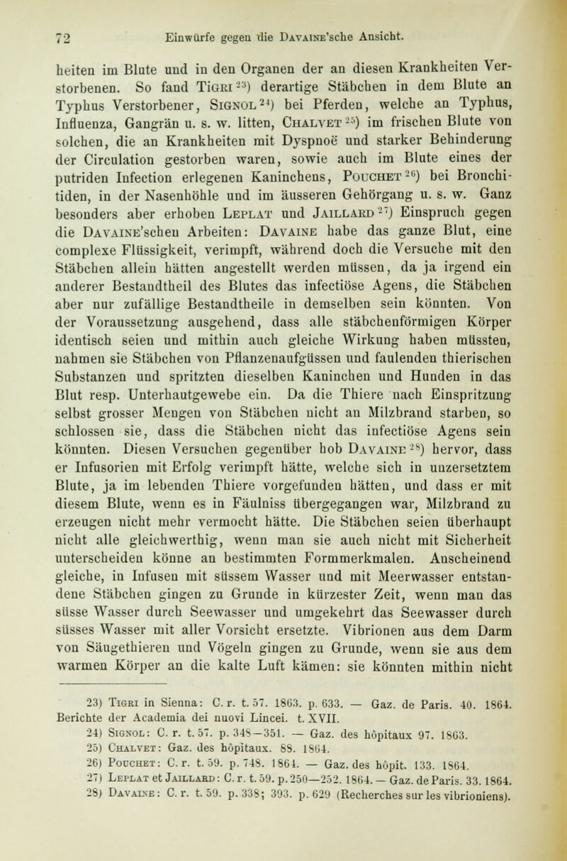 heiten im Blute und in den Organen der an diesen Krankheiten Ver- storbenen. So fand TiGEi) derartige Stäbchen in dem Blute an Typhus Verstorbener, Signol24) bei Pferden, welche an Typhus, Influenza, Gangrän u. s. w. litten, Chalvet **) im frischen Blute von solchen, die an Krankheiten mit Dyspnoe und starker Behinderung der Circulation gestorben waren, sowie auch im Blute eines der putriden Infection erlegenen Kaninchens, Pouchet'20) bei Bronchi- tiden, in der Nasenhöhle und im äusseren Gehörgang u. s. w. Ganz besonders aber erhoben Leplat und Jaillard'27) Einspruch gegen die ÜAVAiNE'scheu Arbeiten: Davaine habe das ganze Blut, eine complexe Flüssigkeit, verimpft, während doch die Versuche mit den Stäbchen allein hätten angestellt werden müssen, da ja irgend ein anderer Bestandtheil des Blutes das infectiöse Agens, die Stäbchen aber nur zufällige Bestandtheile in demselben sein könnten. Von der Voraussetzung ausgehend, dass alle stäbchenförmigen Körper identisch seien und mithin auch gleiche Wirkung haben mlissten, nahmen sie Stäbchen von Pflanzenaufgüssen und faulenden thierischen Substanzen und spritzten dieselben Kaninchen und Hunden in das Blut resp. Unterhautgewebe ein. Da die Thiere nach Einspritzung selbst grosser Mengen von Stäbchen nicht an Milzbrand starben, so schlössen sie, dass die Stäbchen nicht das infectiöse Agens sein könnten. Diesen Versuchen gegenüber hob Davaine'28) hervor, dass er Infusorien mit Erfolg verimpft hätte, welche sich in untersetztem Blute, ja im lebenden Thiere vorgefunden hätten, und dass er mit diesem Blute, wenn es in Fäulniss übergegangen war, Milzbrand zu erzeugen nicht mehr vermocht hätte. Die Stäbchen seien überhaupt nicht alle gleichwerthig, wenn man sie auch nicht mit Sicherheit unterscheiden könne an bestimmten Formmerkmalen. Anscheinend gleiche, in Infusen mit süssem Wasser und mit Meerwasser entstan- dene Stäbchen gingen zu Grunde in kürzester Zeit, wenn man das süsse Wasser durch Seewasser und umgekehrt das Seewasser durch süsses Wasser mit aller Vorsicht ersetzte. Vibrionen aus dem Darm von Säugethieren und Vögeln gingen zu Grunde, wenn sie aus dem warmen Körper an die kalte Luft kämen: sie könnten mithin nicht 23) Tigri in Sienna: Cr. t. 57. 1863. p. 633. — Gaz. de Paris. 40. 1864. Berichte der Academia dei nuovi Lincei. t. XVII. 24) Signol: Cr. t. 57. p. 34S-351. — Gaz. des höpitaux 97. 1863. 25| Chalvet: Gaz. des höpitaux. 88. 1864. 26) Poüchet: Cr. t. 59. p. 748. 1864. — Gaz. des höpit. 133. 1S64. 27) Leplat et Jaillabd : Cr. 159. p. 250—252. 1864. — Gaz. de Paris. 33.1864. 28) Davalne: Cr. t. 59. p. 338; 393. p. 629 (Recherches sur les vibrioniens).