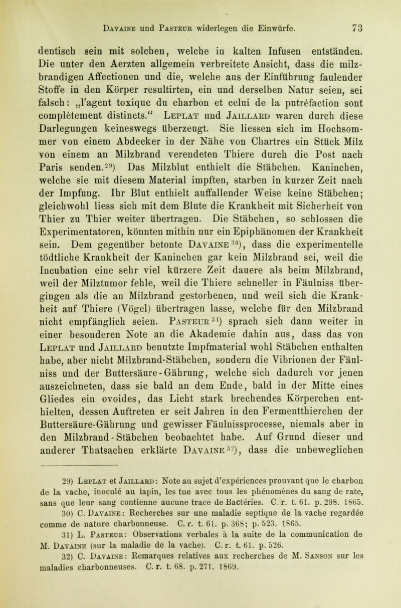 dentisch sein mit solchen, welche in kalten Infusen entständen. Die unter den Aerzten allgemein verbreitete Ansicht, dass die milz- brandigen Affectionen und die, welche aus der Einführung faulender Stoffe in den Körper resultirten, ein und derselben Natur seien, sei falsch: „l'agent toxique du charbon et celui de la putrefaction sont completement distincts. Leplat und Jaillärd waren durch diese Darlegungen keineswegs überzeugt. Sie Hessen sich im Hochsom- mer von einem Abdecker in der Nähe von Chartres ein Stück Milz von einem an Milzbrand verendeten Thiere durch die Post nach Paris senden.'^1) Das Milzblut enthielt die Stäbchen. Kaninchen, welche sie mit diesem Material impften, starben in kurzer Zeit nach der Impfung. Ihr Blut enthielt auffallender Weise keine Stäbchen; gleichwohl Hess sich mit dem Blute die Krankheit mit Sicherheit von Thier zu Thier weiter übertragen. Die Stäbchen, so schlössen die Experimentatoren, könnten mithin nur ein Epiphänomen der Krankheit sein. Dem gegenüber betonte Davaine30), dass die experimentelle tödtliche Krankheit der Kaninchen gar kein Milzbrand sei, weil die Incubation eine sehr viel kürzere Zeit dauere als beim Milzbrand, weil der Milztumor fehle, weil die Thiere schneller in Fäulniss über- gingen als die an Milzbrand gestorbenen, und weil sich die Krank- heit auf Thiere (Vögel) übertragen lasse, welche für den Milzbrand nicht empfänglich seien. Pasteuk31) sprach sich dann weiter in einer besonderen Note an die Akademie dahin aus, dass das von Leplat und Jaillakd benutzte Impfmaterial wohl Stäbchen enthalten habe, aber nicht Milzbrand-Stäbchen, sondern die Vibrionen der Fäul- niss und der Buttersäure-Gährung, welche sich dadurch vor jenen auszeichneten, dass sie bald an dem Ende, bald in der Mitte eines Gliedes ein ovoides, das Licht stark brechendes Körperchen ent- hielten, dessen Auftreten er seit Jahren in den Fermentthierchen der Buttersäure-Gährung und gewisser Fäulnissprocesse, niemals aber in den Milzbrand-Stäbchen beobachtet habe. Auf Grund dieser und anderer Thatsachen erklärte Davaine3-), dass die unbeweglichen 29) Leplat et Jaillärd : Note au sujet d'experiences prouvant que le charbon de la vache, inocule au lapin, les tue avec tous les ph^nomenes du sang de rate, sans que leur sang contienne aucune trace de Bacteries. Cr. t. 61. p. 298. 1865. 30) C. Davaine: Rechercb.es sur une nialadie septique de la vache regardee comme de nature charbonneuse. Cr. t. 61. p. 36S; p. 523. 1S65. 31) L. Pastedr: Observations verbales ä la suite de la communication de M. Davaine (sur la maladie de la vache). C r. t. 61. p. 526. 321 C. Davaine: Remarques relatives aux recherches de M. Sanson sur les maladies cbarbonneuses. Cr. t. 68. p. 271. 1869.