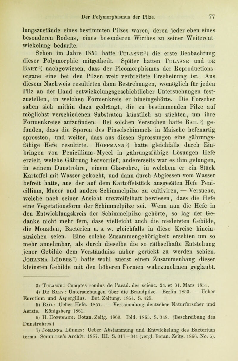 lungszustände eines bestimmten Pilzes waren, deren jeder eben eines besonderen Bodens, eines besonderen Wirthes zu seiner Weiterent- wickelung bedurfte. Schon im Jahre 1851 hatte Tulasne3) die erste Beobachtung dieser Polymorphie mitgetheilt. Später hatten Tulasne und de Baet4) nachgewiesen, dass der Pleomorphismus der Reproductions- organe eine bei den Pilzen weit verbreitete Erscheinung ist. Aus diesem Nachweis resultirten dann Bestrebungen, womöglich für jeden Pilz an der Hand entwickeluugsgeschichtlicher Untersuchungen fest- zustellen, in welchen Formenkreis er hineingehörte. Die Forscher sahen sich mithin dazu gedrängt, die zu bestimmenden Pilze auf möglichst verschiedenen Substraten künstlich zu züchten, um ihre Formenkreise aufzufinden. Bei solchen Versuchen hatte Bail-'O ge- funden, dass die Sporen des Pinselschimmels in Maische hefenartig sprossten, und weiter, dass aus diesen Sprossungen eine gährungs- fähige Hefe resultirte. Hoffmann °) hatte gleichfalls durch Ein- bringen von Penicillium-Mycel in gährungsfähige Lösungen Hefe erzielt, welche Gährung hervorrief; andererseits war es ihm gelungen, in seinem Dunstrohre, einem Glasrohre, in welchem er ein Stück Kartoffel mit Wasser gekocht, und dann durch Abgiessen vom Wasser befreit hatte, aus der auf dem Kartoffelstück ausgesäten Hefe Peni- cillium, Mucor und andere Schimmelpilze zu cultiviren, — Versuche, welche nach seiner Ansicht unzweifelhaft bewiesen, dass die Hefe eine Vegetationsform der Schimmelpilze sei. Wenn nun die Hefe in den Entwicklungskreis der Schimmelpilze gehörte, so lag der Ge- danke nicht mehr fern, dass vielleicht auch die niedersten Gebilde, die Monaden, Bacterien u. s. w. gleichfalls in diese Kreise hinein- zuziehen seien. Eine solche Zusammengehörigkeit erschien um so mehr annehmbar, als durch dieselbe die so räthselhafte Entstehung jener Gebilde dem Verständniss näher gerückt zu werden schien. Johanna Luders1) hatte wohl zuerst einen Zusammenhang dieser kleinsten Gebilde mit den höheren Formen wahrzunehmen geglaubt. 3) Tulasne: Comptes rendus de l'acad. des scienc. 24. et 31. Mars 1851. 4) De Bart: Untersuchungen über die Brandpilze. Berlin 1S53. — üeber Eurotium und Aspergillus. Bot. Zeitung. 1854. S. 425. 5) Ball: Ueber Hefe. 1S57. — Versammlung deutscher Naturforscher und Aerzte. Königsberg 1861. 6) H. Hopfmann: Botan. Zeitg. 1860. Ibid. 1865. S. 348. (Beschreibung des Dunstrohres.) 7) Johanna Lüders: Ueber Abstammung und Entwickelung des Bacterium termo. Schdltze's Archiv. 1807. III. S. 317—341 (vergl. Botan. Zeitg. 1800. No. 5).