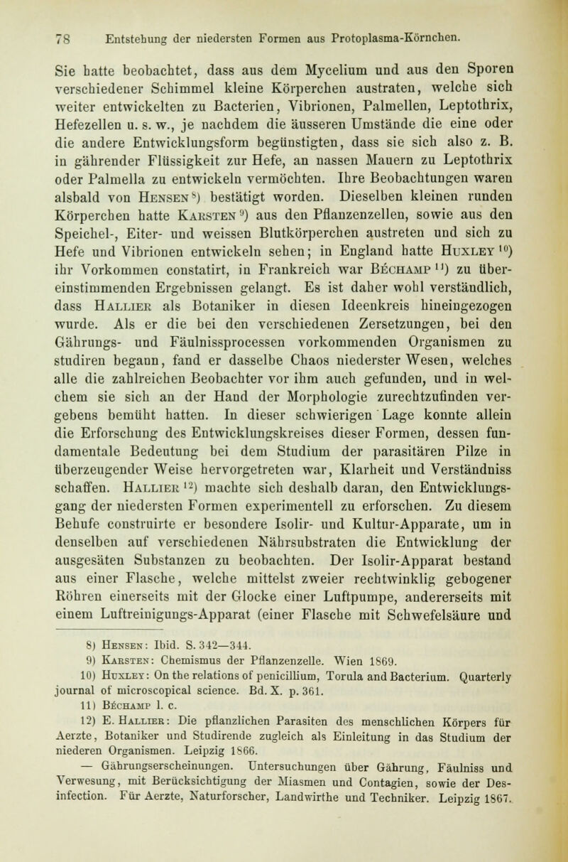 Sie hatte beobachtet, dass aus dem Mycelium und aus den Sporen verschiedener Schimmel kleine Körperchen austraten, welche sich weiter entwickelten zu Bacterien, Vibrionen, Palmellen, Leptothrix, Hefezellen u. s. w., je nachdem die äusseren Umstände die eine oder die andere Entwicklungsform begünstigten, dass sie sich also z. B. in gährender Flüssigkeit zur Hefe, an nassen Mauern zu Leptothrix oder Palmella zu entwickeln vermöchten. Ihre Beobachtungen waren alsbald von HensenM bestätigt worden. Dieselben kleinen runden Körperchen hatte Käesten tJ) aus den Pflanzenzellen, sowie aus den Speichel-, Eiter- und weissen Blutkörperchen austreten und sich zu Hefe und Vibrionen entwickeln sehen; in England hatte Huxley10) ihr Vorkommen constatirt, in Frankreich war Bechämp n) zu über- einstimmenden Ergebnissen gelangt. Es ist daher wohl verständlich, dass Halliee als Botaniker in diesen Ideenkreis hineingezogen wurde. Als er die bei den verschiedenen Zersetzungen, bei den Gährungs- und Fäulnissprocessen vorkommenden Organismen zu studiren begann, fand er dasselbe Chaos niederster Wesen, welches alle die zahlreichen Beobachter vor ihm auch gefunden, und in wel- chem sie sich an der Hand der Morphologie zurechtzufinden ver- gebens bemüht hatten. In dieser schwierigen Lage konnte allein die Erforschung des Entwicklungskreises dieser Formen, dessen fun- damentale Bedeutung bei dem Studium der parasitären Pilze in überzeugender Weise hervorgetreten war, Klarheit und Verständniss schaffen. Halliee l2) machte sich deshalb daran, den Entwicklungs- gang der niedersten Formen experimentell zu erforschen. Zu diesem Behufe construirte er besondere Isolir- und Kultur-Apparate, um in denselben auf verschiedenen Nährsubstraten die Entwicklung der ausgesäten Substanzen zu beobachten. Der Isolir-Apparat bestand aus einer Flasche, welche mittelst zweier rechtwinklig gebogener Röhren einerseits mit der Glocke einer Luftpumpe, andererseits mit einem Luftreinigungs-Apparat (einer Flasche mit Schwefelsäure und 8) Hensen: Ibid. S. 342—344. 9) Karsten: Chemismus der Pflanzenzelle. Wien 1869. 10) Huxley : On the relations of penicillium, Torula and Bacterium. Quarterly Journal of microscopical seience. Bd. X. p. 361. 11) Bechamp 1. c. 12) E. Hallieb: Die pflanzlichen Parasiten des menschlichen Körpers für Aerzte, Botaniker und Studirende zugleich als Einleitung in das Studium der niederen Organismen. Leipzig 1S66. — Gäbrungserscheinungen. Untersuchungen über Gährung, Fäulniss und Verwesung, mit Berücksichtigung der Miasmen und Contagien, sowie der Des- infection. Für Aerzte, Naturforscher, Landwirthe und Techniker. Leipzig 1867.