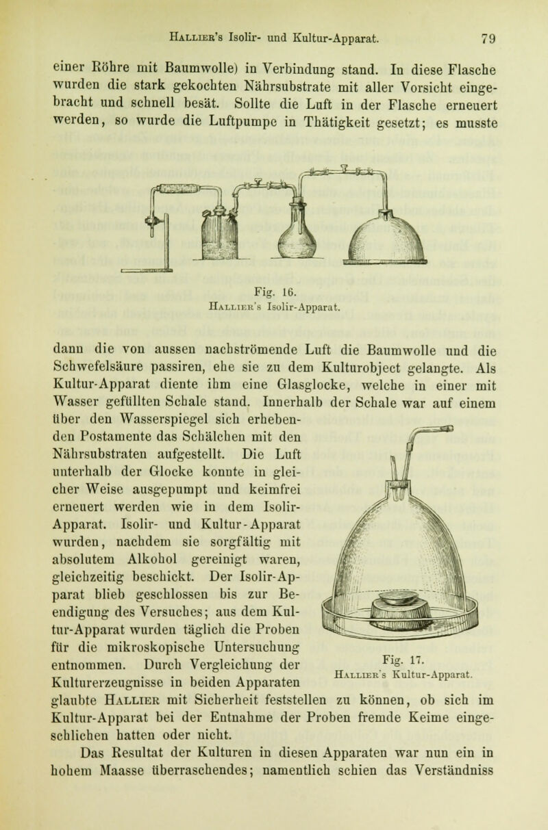 einer Röhre mit Baumwolle) in Verbindung stand. In diese Flasche wurden die stark gekochten Nährsubstrate mit aller Vorsicht einge- bracht und schnell besät. Sollte die Luft in der Flasche erneuert werden, so wurde die Luftpumpe in Thätigkeit gesetzt; es musste Fig. 16. Hallier's Isolir-Apparat. dann die von aussen nachströmende Luft die Baumwolle und die Schwefelsäure passiren, ehe sie zu dem Kulturobject gelangte. Als Kultur-Apparat diente ihm eine Glasglocke, welche in einer mit Wasser gefüllten Schale stand. Innerhalb der Schale war auf einem Über den Wasserspiegel sich erheben- den Postamente das Schälchen mit den Nährsubstraten aufgestellt. Die Luft unterhalb der Glocke konnte in glei- cher Weise ausgepumpt und keimfrei erneuert werden wie in dem Isolir- Apparat. Isolir- und Kultur-Apparat wurden, nachdem sie sorgfältig mit absolutem Alkohol gereinigt waren, gleichzeitig beschickt. Der Isolir-Ap- parat blieb geschlossen bis zur Be- endigung des Versuches; aus dem Kul- tur-Apparat wurden täglich die Proben für die mikroskopische Untersuchung entnommen. Durch Vergleichung der Fig. 17. Hallier's Kultur-Apparat. Kulturerzeugnisse in beiden Apparaten glaubte Hallier mit Sicherheit feststellen zu können, ob sich im Kultur-Apparat bei der Entnahme der Proben fremde Keime einge- schlichen hatten oder nicht. Das Resultat der Kulturen in diesen Apparaten war nun ein in hohem Maasse überraschendes; namentlich schien das Verständniss